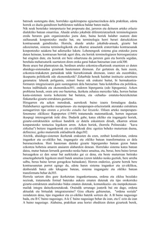 batzuek sustengatu dute, horrelako egokitzapena egiaztaezinekoa dela praktikan, edota
horrek ez duela gainditzen hurbileratze nahikoa baldar baten maila.
Nik neuk bestelako interpretazio bat proposatu dut, jarreren eta deituren arteko erlazio
dialektiko batean oinarritua. Ahaide arteko jokabide diferentziatzaileek terminologiaren
eredu beraren gain organizatzeko joera dute, baina horiek halaber osatzen dute
zailtasunak konpontzeko medio bat, eta terminologia horri berari datxekizkion
kontraesanak gainditzeko. Horrela, ahaide arteko jokabide-arauek, gizarte bat
edozeinetan, sistema terminologikotik eta elkartze arauetatik eratorritako kontraesanak
konpontzeko saiakera bat adieraziko lukete. Lehenengoek sistema gisa eratzeko joera
duten heinean, kontraesan berriak ageri dira, eta horiek terminologiaren berrorganizatze
bat eragiten dute, eta horrek ere bere oihartzuna du jarreren gain eta horrela segidan,
berehala mehatxaturik suertatzen diren oreka garai bakan batzuetan izan ezik300.
Beste arazo bat planteatzen da, berdinen arteko ezkontza-elkartzeek eraentzen ez duten
ahaidego-sistemadun gizarteak hautematen direnean. Zer gertatzen da, hain zuzen,
ezkontza-trukaketen partaideak talde hierarkizatuak direnean, izatez ala zuzenbidez,
ikuspuntu politikotik edo ekonomikotik? Zeharbide honek hainbat instituzio aztertzera
garamatza: lehenik poligamia, zeinari buruz nik erakutsi baitut, bi bermakuntza-
formaren integrazioaren gain sustengatzen dela batzuetan: bata kolektiboa eta politikoa,
bestea indibiduala eta ekonomikoa301; ondoren hipergamia (edo hipogamia). Azken
problema honek, orain arte oso baztertua, ikerketa zehatza mereziko luke, horren baitan
kasta-sistemen teoria koherente bat baitatza, eta -zeharka- estatutu-bereizketetan
finkaturiko gizarte-estruktura guztiena.
Hirugarren eta azken metodoak, aurrekoek baino izaera formalagoa dauka.
Halabeharrez agerturiko menpetasun- eta menperapen-erlazioetatik ateratako estruktura
asmagarriren tipo ororen a prioriko estudio bat litzateke. Oiloen arteko menperapen-
fenomeno ziklikoez Rapoporten (1949) tratamendu matematikoak, horren inguruan
ikuspegi interesgarriak ireki ditu. Dudarik gabe, katea zikliko eta iragangaitz horiek,
gizarte-estrukturekin zerikusi handirik ez dutela eskaintzen dirudi, elkarren artean
konparatzeko tentazioa legokeen arren. Azken horiek, (horrela Polinesiako "kava
zirkulua") betiere iragankorrak eta ez-ziklikoak dira: egoitza beheko muturrean duena,
definizioz, goiko muturretik eskluditurik dago302.
Aitzitik, ahaidego-sistemen ikerketak erakusten du ezen, zenbait kondiziotan, ordena
iragankor eta ez-zikliko bat, iragangaitz eta zikliko batean transformatzea ez dela
bururaezinekoa. Hori hauteman daiteke gizarte hipergamiko batean gizon baten
ezkontza hobetsia amaren anaiaren alabarekin denean. Horrelako sistema katea batean
datza, mutur batean lerrunik goreneko neska batez amaitua, eta, beraz, bera baino lerrun
baxuagokoa ez den senar bat aurkitzeko gai ez dena, eta beste muturrean betirako
emaztegabeturik legokeen mutil batek amaitua (zeren taldeko neska guztiek, bere arreba
salbu, berea baino lerrun goragokoa baitaukate). Horren ondorioz, gizarte horrek bere
kontraesanetan porrot egingo du, edota haren sistema iragankor eta ez-ziklikoa,
denboraldi batez edo lekugune batean, sistema iragangaitz eta zikliko batean
transformatu behar du303.
Horrela sartzen dira gure ikerketetan iragankortasuna, ordena eta zikloa bezalako
nozioak, tratamendu formal baterako aukera ematen dutenak eta tipo orokorreko
gizarte-estrukturen analisirako bidea ematen dutenak, komunikazio- eta menpekotasun-
mailak integra daitezkeenetakoak. Oraindik urrunago joaterik bai ote dago, ordena
aktualak eta birtualak integratzeraino? Giza elkarte gehienetan, "ordena soziala"
izendatzen dena, tipo iragankor eta ez-zikliko batetik sortzen da: A B baino nagusiago
bada, eta B C baino nagusiago, A-k C baino nagusiago behar du izan, eta C ezin da izan
A baino nagusiago. Alabaina, praktikan arau horiei obeditzen dieten gizarteek berek,
 