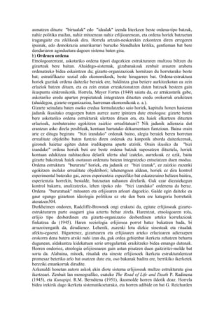 asmatzen dituzte "birtualak" edo "idealak" izenda litezkeen beste ordena-tipo batzuk,
nahiz politika mailan, nahiz mitoenean nahiz erlijioarenean, eta ordena horiek batzuetan
iragangaitz eta ziklikoak dira. Horrela artzain-neskarekin ezkontzen diren erregeren
ipuinak, edo demokrazia amerikarrari buruzko Stendhalen kritika, gentleman bat bere
dendariaren aginduetara dagoen sistema baten gisa.
b) Ordenen ordena
Etnologoarentzat, askotariko ordena tipori dagozkien estrukturaren multzoa biltzen du
gizarteak bere baitan. Ahaidego-sistemak, gizabanakoak zenbait arauren arabera
ordenatzeko bidea eskaintzen du; gizarte-organizazioak hornitzen du horretarako beste
bat; estratifikazio sozial edo ekonomikoek, beste hirugarren bat. Ordena-estruktura
horiek guztiak ordena daitezke beraiek ere, baldintza gisa betiere aurkitzekotan ea zein
erlaziok batzen dituen, eta ea zein eratan erreakzionatzen duten batzuek besteen gain
ikuspuntu sinkronikotik. Horrela, Meyer Fortes (1949) saiatu da, ez arrakastarik gabe,
askotariko eredu aparten propietateak integratzen dituzten eredu orokorrak eraikitzen
(ahaidegoa, gizarte-organizazioa, harreman ekonomikoak e. a.).
Gizarte seinalatu baten osoko eredua formulatzeko saio horiek, kapitulu honen hasieran
jadanik ikusitako eragozpen baten aurrez aurre ipintzen dute etnologoa: gizarte batek
bere askotariko ordena estrukturak ulertzen dituen era, eta haiek elkartzen dituzten
erlazioak, zenbateraino egokitzen zaizkio errealitateari? Nik jadanik adierazia dut
erantzun asko direla posibleak, kontuan hartutako dokumentuen funtzioan. Baina orain
arte ez ditugu begiratu "bizi izandako" ordenak baino, alegia beraiek beren horretan
errealitate objektibo baten funtzio diren ordenak eta kanpotik aborda daitezkeenak,
gizonek haietaz egiten duten irudikapena aparte utzirik. Orain ikusiko da "bizi
izandako" ordena horiek beti ere beste ordena batzuk suposatzen dituztela, horiek
kontuan edukitzea nahitaezkoa delarik ulertu ahal izateko, aurrekoak ez ezik, baita
gizarte bakoitzak haiek osotasun ordenatu batean integratzeko entseiatzen duen modua.
Ordena estruktura "bururatu" horiek, eta jadanik ez "bizi izanak", ez zaizkio zuzenki
egokitzen inolako errealitate objektibori; lehenengoen aldean, horiek ez dira kontrol
esperimental baterako gai, zeren esperientzia espezifiko bat eskatzeraino heltzen baitira,
esperientzia horrekin, bestalde, batzuetan nahasten direlarik. Guk ezar diezaiekegun
kontrol bakarra, analizatzeko, lehen tipoko edo "bizi izandako" ordenena da beraz.
Ordena "bururatuak" mitoaren eta erlijioaren arloari dagozkio. Galde egin daiteke ea
gaur egungo gizarteen ideologia politikoa ez ote den bera ere kategoria horretatik
ateratzen304.
Durkheimen ondoren, Radcliffe-Brownek ongi erakutsi du, egitate erlijiosoak gizarte-
estrukturaren parte osagarri gisa aztertu behar zirela. Harentzat, etnologoaren rola,
erlijio tipo desberdinen eta gizarte-organizazio desberdinen arteko korrelazioak
finkatzea da (1945). Haren soziologia erlijiosoa porrot batez bukatzen bada, bi
arrazoirengatik da, dirudienez. Lehenik, zuzenki lotu dizkie sinesteak eta ritualak
afektu-egoerei. Bigarrenez, gizartearen eta erlijioaren arteko erlazioaren adierazpen
orokorra dena batera atxiki nahi izan du, guk ordea gehienbat ikerketa zehatzen beharra
dugunean, aldakuntza kidekatuen serie erregularrak eraikitzeko bidea emango dutenak.
Horren ondorioz, etnologia erlijiosoaren gain astun pisatzen duen gaitziritzi-molde bat
sortu da. Alabaina, mitoek, ritualak eta sineste erlijiosoek ikerketa estrukturalentzat
promesaz beteriko arlo bat osatzen dute eta, oso bakanak badira ere, berrikiko ikerketek
bereziki emankorrak dirudite.
Azkenaldi honetan autore askok ekin diote sistema erlijiosoak multzo estrukturatu gisa
ikertzeari. Zenbait lan monografiko, esateko The Road of Life and Death P. Radinena
(1945), eta Kunapipi, R.M. Berndtena (1951), ikusmolde horren ildotik doaz. Horrela
bidea irekirik dago ikerketa sistematikoetarako, eta horren adibide on bat G. Reicharden
 