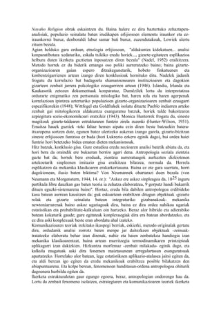 Navaho Religion obrak eskaintzen du. Baina halere ez dira baztertuko zehaztapen-
analisiak, populazio seinalatu baten irudikapen erlijiosoen elementu iraunkor eta ez-
iraunkorrei buruz, denboraldi labur samar bati buruz, zuzendutakoak, Lowiek ulertu
zituen bezala.
Agian helduko gara orduan, etnologia erlijiosoan, "aldakuntza kidekatuen... analisi
konparatibotara xedaturiko, eskala txikiko eredu horiek..., gizarte-egitateen esplikazioa
helburu duten ikerketa guztietan inposatzen diren bezala" (Nadel, 1952) eraikitzera.
Metodo horrek ez du biderik emango oso poliki aurreratzeko baino; baina gizarte-
organizazioaren gaian espero ditzakegunetarik, hobeto finkatuenen eta
konbentzigarrienen artean izango diren konklusioak hornituko ditu. Nadelek jadanik
frogatu du korrelazio bat badagoela shamanismoaren instituzioaren eta dagokien
gizarteen zenbait jarrera psikologiko ezaugarriren artean (1946). Islandia, Irlanda eta
Kaukasotik zetozen dokumentuak konparatuz, Dumézilek lortu du interpretatzea
ordurarte enigmatiko zen pertsonaia mitologiko bat, haren rola eta haren agerpenak
korrelazioan ipintzea azterturiko populazioen gizarte-organizazioaren zenbait ezaugarri
espezifikorekin (1948); Wittfogel eta Goldfrakek isolatu dituzte Pueblo indiarren arteko
zenbait gai mitologikoren aldakuntza esanguratsu batzuk, horiek talde bakoitzaren
azpiegitura sozio-ekonomikoari eratxikiz (1943). Monica Hunterrek frogatu du, sineste
magikoak gizarte-taldearen estrukturaren funtzio zirela zuzenki (Hunter-Wilson, 1951).
Emaitza hauek guztiek -toki faltaz hemen aipatu ezin diren beste batzuekin batera-
itxaropena sortzen dute, egunen batez ulertzeko aukeran izango garela, gizarte-bizitzan
sineste erlijiosoen funtzioa ez bada (hori Lukrezio ezkero eginik dago), bai ordea haiei
funtzio hori betetzeko bidea ematen dieten mekanismoak.
Hitz batzuk, konklusio gisa. Gure estudioa eredu nozioaren analisi batetik abiatu da, eta
hori bera da oraindik ere bukaeran berriro ageri dena. Antropologia soziala zientzia
gazte bat da; horrek bere ereduak, zientzia aurreratuagok aurkezten dizkiotenen
artekoetarik sinpleenen imitazio gisa eraikitzea bilatzea, normala da. Horrela
esplikatzen da mekanika klasikoaren erakarkortasuna. Baina ez ote gara suertatu, horri
dagokionean, ilusio baten biktima? Von Neumannek ohartarazi duen bezala (von
Neumann eta Morgenstern, 1944, 14. or.): "Askoz ere askoz sinpleagoa da, 10 25 inguru
partikula libre dauzkan gas baten teoria ia zehatza elaboratzea, 9 gorputz handi bakarrik
dituen eguzki-sistemarena baino". Hortaz, eredu bila dabilen antropologoa erdibideko
kasu batean aurrean kausitzen da: guk eskuartean erabiltzen ditugun objektuak -gizarte
rolak eta gizarte seinalatu batean integraturiko gizabanakoak- mekanika
newtoniarrarenak baino askoz ugariagoak dira, baina ez dira ordea nahikoa ugariak
estatistikan eta probabilitate-kalkuluan oin hartzeko. Beraz alor hibrido eta adierabiko
batean kokaturik gaude; gure egitateak konplexuegiak dira era batean abordatzeko, eta
ez dira aski konplexuak beste eran abordatu ahal izateko.
Komunikazioaren teoriak irekitako ikuspegi berriak, eskierki, metodo originalak gertatu
dira, ordudanik analisi zorrotz baten menpe jar daitezkeen objektuak -zeinuak-
tratatzeko elaboratu behar izan direnak, nahiz eta haien zenbatekoa handiegia izan
mekanika klasikoarentzat, baina artean murritzegia termodinamikaren printzipioak
aplikagarri izan dakizkien. Hizkuntza morfemaz -zenbait milakada- eginik dago, eta
kalkulu mugatuak aski dira fonemen maiztasunean erregulartasun esanguratsuak
apartatzeko. Horrelako alor batean, lege estatistikoen aplikazio-atalasea jaitsi egiten da,
eta aldi berean igo egiten da eredu mekanikoak erabiltzea posible bilakatzen den
abiapuntuarena. Eta kolpe berean, fenomenoen handitasun-ordena antropologoa ohiturik
dagoenera hurbildu egiten da.
Ikerketa estrukturaletan gaur egungo egoera, beraz, antropologian ondorengo hau da.
Lortu da zenbait fenomeno isolatzea, estrategiaren eta komunikazioaren teoriek ikerketa
 