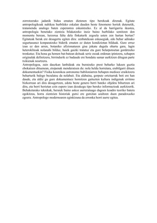 zorrotzerako jadanik bidea ematen dietenen tipo berekoak direnak. Egitate
antropologikoak nahikoa hurbileko eskalan dauden beste fenomeno horiek dutenetik,
tratamendu analogo baten esperantza eskaintzeko. Ez al da harrigarria ikustea,
antropologia benetako zientzia bilakatzeko inoiz baino hurbilako sentitzen den
momentu berean, lurzorua falta dela finkaturik zegoela usten zen hartan bertan?
Egitateak berak ere desagertu egiten dira: zenbatekoan eskasegiak, edo behar adinako
segurtasunez konparatzeko biderik ematen ez duten kondiziotan bilduak. Gure erruz
izan ez den arren, botaniko afizionaturen gisa jokatu dugula ohartu gara, lagin
heteroklitoak nolanahi bilduz, haiek gaizki tratatuz eta gure belarpotoetan gordetzeko
trenkatuz. Eta hona gu hemen bat-batean deituak serie osoak ordenan ipintzera, xehapen
originalak definitzera, birrindurik ez badaude ere hondatu samar aurkitzen ditugun parte
txikienak neurtzera.
Antropologoa, zain dauzkan lanbideak eta burutzeko prest beharko lukeen guztia
ebokatzen dituenean, etsipenak menderatzen du: nola heldu horretara, erabilgarri dituen
dokumentuekin? Fisika kosmikoa astronomo babiloniarren behapen medioez eraikitzera
beharturik balego bezalatsu da nolabait. Eta alabaina, gorputz ortzitarrak beti ere han
daude, eta aldiz gu gure dokumentuez hornitzen gaituzten kultura indigenak erritmo
bizkorrean ari dira desagertzen, edota beste genero berri bateko objektu bihurtzen ari
dira, eta berri horietan ezin espero izan dezakegu tipo bereko informazioak aurkitzerik.
Behaketarako teknikak, beraiek baino askoz aurreratuago dagoen koadro teoriko batera
egokitzea, horra zientzien historiak gutxi ere gutxitan azaltzen duen paradoxazko
egoera. Antropologo modernoaren eginkizuna da erronka horri aurre egitea.
 
