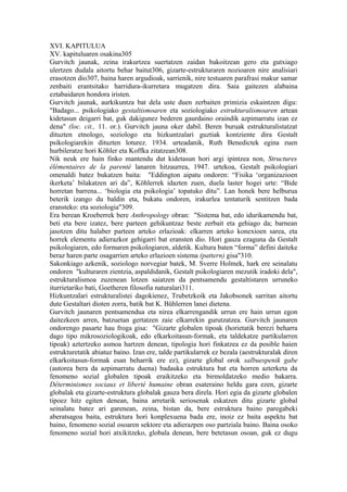 XVI. KAPITULUA
XV. kapituluaren osakina305
Gurvitch jaunak, zeina irakurtzea suertatzen zaidan bakoitzean gero eta gutxiago
ulertzen dudala aitortu behar baitut306, gizarte-estrukturaren nozioaren nire analisiari
erasotzen dio307, baina haren argudioak, sarrienik, nire testuaren parafrasi makur samar
zenbaiti erantsitako harridura-ikurretara mugatzen dira. Saia gaitezen alabaina
eztabaidaren hondora iristen.
Gurvitch jaunak, aurkikuntza bat dela uste duen zerbaiten primizia eskaintzen digu:
"Badago... psikologiako gestaltismoaren eta soziologiako estrukturalismoaren artean
kidetasun deigarri bat, guk dakigunez bederen gaurdaino oraindik azpimarratu izan ez
dena" (loc. cit., 11. or.). Gurvitch jauna oker dabil. Beren buruak estrukturalistatzat
dituzten etnologo, soziologo eta hizkuntzalari guztiak kontziente dira Gestalt
psikologiarekin dituzten loturez. 1934. urteadanik, Ruth Benedictek egina zuen
hurbileratze hori Köhler eta Koffka zitatzean308.
Nik neuk ere hain finko mantendu dut kidetasun hori argi ipintzea non, Structures
élémentaires de la parenté lanaren hitzaurrea, 1947. urtekoa, Gestalt psikologiari
omenaldi batez bukatzen baita: "Eddington aipatu ondoren: “Fisika ‘organizazioen
ikerketa’ bilakatzen ari da”, Köhlerrek idazten zuen, duela laster hogei urte: “Bide
horretan barrena... ‘biologia eta psikologia’ topatuko ditu”. Lan honek bere helburua
beterik izango du baldin eta, bukatu ondoren, irakurlea tentaturik sentitzen bada
eransteko: eta soziologia"309.
Era berean Kroeberrek bere Anthropology obran: "Sistema bat, edo idurikamendu bat,
beti eta bere izatez, bere parteen gehikuntzaz beste zerbait eta gehiago da; barnean
jasotzen ditu halaber parteen arteko erlazioak: elkarren arteko konexioen sarea, eta
horrek elementu adierazkor gehigarri bat eransten dio. Hori gauza ezaguna da Gestalt
psikologiaren, edo formaren psikologiaren, aldetik. Kultura baten “forma” defini daiteke
beraz haren parte osagarrien arteko erlazioen sistema (pattern) gisa"310.
Sakonkiago azkenik, soziologo norvegiar batek, M. Sverre Holmek, hark ere seinalatu
ondoren "kulturaren zientzia, aspaldidanik, Gestalt psikologiaren mezutik iradoki dela",
estrukturalismoa zuzenean lotzen saiatzen da pentsamendu gestaltistaren urruneko
iturrietariko bati, Goetheren filosofia naturalari311.
Hizkuntzalari estrukturalistei dagokienez, Trubetzkoik eta Jakobsonek sarritan aitortu
dute Gestaltari dioten zorra, batik bat K. Bühlerren lanei dietena.
Gurvitch jaunaren pentsamendua eta nirea elkarrengandik urrun ere hain urrun egon
daitezkeen arren, batzuetan gertatzen zaie elkarrekin gurutzatzea. Gurvitch jaunaren
ondorengo pasarte hau froga gisa: "Gizarte globalen tipoak (horietatik berezi beharra
dago tipo mikrosoziologikoak, edo elkarkoitasun-formak, eta taldekatze partikularren
tipoak) aztertzeko asmoa hartzen denean, tipologia hori finkatzea ez da posible haien
estrukturetatik abiatuz baino. Izan ere, talde partikularrek ez bezala (aestrukturalak diren
elkarkoitasun-formak esan beharrik ere ez), gizarte global orok salbuespenik gabe
(autorea bera da azpimarratu duena) badauka estruktura bat eta horren azterketa da
fenomeno sozial globalen tipoak eraikitzeko eta birmoldatzeko medio bakarra.
Déterminismes sociaux et liberté humaine obran esateraino heldu gara ezen, gizarte
globalak eta gizarte-estruktura globalak gauza bera direla. Hori egia da gizarte globalen
tipoez hitz egiten denean, baina arretarik seriosenak eskatzen ditu gizarte global
seinalatu batez ari garenean, zeina, bistan da, bere estruktura baino paregabeki
aberatsagoa baita, estruktura hori konplexuena bada ere, inoiz ez baita aspektu bat
baino, fenomeno sozial osoaren sektore eta adierazpen oso partziala baino. Baina osoko
fenomeno sozial hori atxikitzeko, globala denean, bere betetasun osoan, guk ez dugu
 