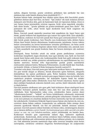 aurkitu, abagune horretan, gizarte estruktura globalaren tipo partikular bat izan
daitekeen tipo eraiki batetik abiatzea beste irtenbiderik312..."
Kontuan hartzen bada, etnologoak bere objektu egiten duena dela Gurvitchek gizarte
globaltzat ulertzen duen hori bera, eta haren "tipo eraikia" nik neuk eredutzat ulertzen
dudanaren antz bitxikoa dela, gaitz da hautematen hark niri leporatzen didana. Zeren ni
naiz hemen haren jarrerarekiko erretiran nagoena, biziki urrun nagoelarik sinesteko,
hark dioen bezala, "gizarte globalak eta gizarte-estrukturak gauza bera direla". Nik
pentsatzen dut soilki, azken horiek lagun dezaketela beste haiek ezagutzen eta
klasifikatzen.
Baina, Gurvitch jaunak aipaturiko pasartean hala argudiatzen du, tipoei buruz egia
denak, gizarte konkretu bati dagokienean egia izateari utzi egiten diola. Zein eskubidez,
nor delakoan, eraikitzen du Gurvitch jaunak bere burua gure zentsuratzailetzat? Eta zer
daki horrek gizarte konkretuez, bere filosofia osoa konkretuaren kultu idolatra batera
biltzen duen horrek (horren aberastasuna, konplexutasuna, jariotasuna, horren izakera
betiere ezinesanekoa eta horren berezkotasun sortzailea glorifikatuz), eta baina aserik
segitzen duen horrek halakoxe begirune sakratu baten sentimenduz non, autoreak inoiz
ez baitu ausardiarik izan gizarte konkretu bakar bat beraren deskripzio edo analisiari
ekiteko?
Etnologoak, beren bizitzako urteak eta urteak gizarte partikularren existentzia
konkretuan murgildurik iragan dituztenak, lasai egon daitezke zain, harik eta Gurvitch
jaunak haien baitan aurki dezan arte, konkretuarekiko berak hain garbi erakusten duen
adinako axolarik eza, milaka gizarteren askotarikotasuna eta espezifikotasuna lau (sic)
tipotara murriztuz, horietan tribu hego-amerikar guztiak gizarte australiarren
multzoarekin nahasten baitira, Melanesia Polinesiarekin, eta alde batetik Ipar Amerikak,
eta bestetik Afrikak, ez baitute bi bloke homogeneo besterik osatzen313.
Teorialari soila denez, Gurvitch jauna gure lanen parte teorikoaz baino ez da arduratzen.
Eta gure teoriak atsegin ez dituenez, bereak deuseztatu egiten baitituzte, etnografia
deskriptiboan lan egitera gonbidatzen gaitu. Rolen banaketa horretatik, abantaila
bikoitza aterako luke hark, batetik teoriaren gain nagusi bakarra izatea eta bestetik, bere
espekulazio propioen sustengutarako, lan deskriptibo kopuru handi bat inolako
oztoporik gabe nahas-mahas inbokatzeko luxua bere buruari eskaintzea, haietaz egiten
duen erabilpen hautazkoak erakusten duelarik ezen, sarritan, haiek irakurtzeko lanik ere
ez duela hartzen.
Gurvitch jaunaren aholkuaren zain egon gabe, hark kritikatzen dituen etnologoek beren
zientifiko bizitzaren parterik handiena eman dute bizi izan diren gizarteen izate
indibiduala, beste batzuenarekin nahas ezina, estrukturekin batera osatzen duten
"elkarkoitasun-formak", "taldeak" eta bizitza kolektiboaren xehetasunik niminoenak
behatzen, deskribatzen eta analizatzen, askotan gehiegizko zehaztasunez. Gutariko inork
ez du inoiz pentsatu ere errealitate dardarati horretan mamituriko tipo bat edo estruktura
bat ordezkatzerik. Estrukturen bilaketak bigarren pauso batean esku hartzen du, noiz eta,
existitzen duena behatu ondoren, konparatzeko eta sailkatzeko bidea emango duten
elementu egonkorrak bakarrik -eta beti ere partzialak- hartatik ateratzen saiatzen
garenean. Gurvitch jaunaren aldean bestelako era batean ordea, estrukturagarria denaren
eta ez denaren definizio a priori batetik. Gu kontzienteegi gara aldez aurretik ezin jakin
izateaz ea non, eta zein behaketa-mailatan, analisi estrukturalak oin hartuko duen.
Konkretuari buruzko gure esperientziak irakatsi digu, kulturaren aspekturik
jariakorrenak, iheskorrenak, direla sarritan estruktura batera helbidea ematen dutenak;
horretatik datorkigu guk xehetasunetan ipintzen dugun aditasun grinatia, eta ia maniatia
ere. Guk adimenean presente mantentzen dugu natur zientzien etsenplua zeren horien
aurrerapidea, estrukturaz estruktura (bigarrena barnehartzaileagoa eta azalpenerako
 