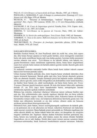 PAZ, O.: Cl. Lévi-Strauss o el nuevo festín de Esopo, Mexiko, 1967, ed. J. Mortiz.
POUILLON, J., MARANDA, P.: (ed.), Echanges et communications. Hommage à Cl. Lévi-
Strauss (vol. I-II), Haga, 1970, ed. Mouton.
RICOEUR, P.: "Structure et herméneutique, “ondoren” Résponses à quelques
questions", Rev. Esprit, 1963 (azaroa), XXXI, 322. z. Cl. Lévi-Straussekiko eztabaida
dakarrela.
SAUSSURE, F. de: Cours de linguistique général, Geneba, Paris, 1916. Espain. itzul.,
Buenos Aires, 6. ed., 1967, ed. Losada.
SIMONIS, Y.: Lévi-Strauss ou la passion de l’inceste, Paris, 1968, ed. Aubier-
Montaigne.
SPERBER, D.: Le Savoir des anthropologues. Trois Essais. Paris, 1982, ed. Harmann.
TODOROV, T.: Nous et les autres. Réflexion française sur la diversité humaine, Paris,
1989, ed. du Seuil.
TROUBETZKOY, N.: Principios de fonología, (jatorrizko edizioa, 1939). Espain.
itzul., Madril, 1976, ed. Cincel.


EGILEAREN HITZAURREA
Berrikiko ikerketa batean, M. Jean Pouillonek idatzi du esaldi bat, zeina, hala espero
dut, obra honen buruan aipatzea ez baitit gaizki hartuko, zeren miresgarriki erantzuten
baitio nik maila zientifikoan burutu nahi izan dudan guztiari, horretara heldu naizenentz
sarritan zalantza izan arren: "Lévi-Strauss ez da eskierki lehena, ezta bakarra ere,
gizarte-fenomenoen izaera estrukturala azpimarratu duena, baina haren originalitatea
izaera hori serioski hartu izanean eta hartatik ondorio guztiak inolako ikararik gabe atera
izanean datza".1
Ni asebeterik sentituko nintzateke baldin liburu honek beste zenbait irakurle eraman
baleza iritzi horretan partaide izatera.
Liburu honetan bildurik aurkituko dira, laster hogeita hamar urtedanik idatzitako ehun
inguru testutarik hamazazpi. Batzuk galdu egin dira; beste batzuk ahazturik geratzea
hobe eta abantaila litzateke. Irauteko duintasun poxin bat badutela iruditu zaizkidanen
artean, aukera egin dut, izaera soilki etnografikoa eta deskriptiboa zuten lanak baztertuz,
eta halaber beste batzuk ere, eduki teorikodunak, eta baina beren funtsa nire Tristes
Tropiques liburuan jasorik kausitzen zaienak. Bi testu dira hemen lehen aldiz argitaratu
direnak (V. eta XVI. kap.) beste hamabostekin batera, antropologian metodo
estrukturala argitzeko egokiak iruditzen zaizkidanak.
Bilduma hau eratzeko, irakurleari ohartarazi beharrean naizen zailtasun batekin topo
egin dut. Nire artikuluetariko asko zuzenki ingelesez idatziak dira, eta beraz artikulu
horiek itzuli beharra zegoen. Hortaz, lan horretan zehar, hizkuntza batean ala bestean
bururaturiko testuen arteko tonu- eta konposizio-diferentziaz harriturik geratu naiz. Eta
beldur naiz diferentzia horretatik ez ote den sortzen, obraren oreka eta batasuna
arriskuan jartzen dituen heterogeneotasun bat.
Diferentzia hori, parte batean, arrazoi soziologikoengatik esplikatzen da dudarik gabe:
ez da pentsatzen eta ez da adierazten era berean, irakurleria frantsesari ala irakurleria
anglo-saxoiari zuzentzea. Baina badaude arrazoi pertsonalak ere. Hizkuntza ingelesean nire
aztura edozein delarik ere, hartan irakatsi baitut urte askoz, era desegokian eta erregistro
mugatuz erabiltzen dut. Ingelesez idazten dudana hizkuntza horretan pentsatzen dut,
baina, betiere neu konturatu gabe, ahal dudana esaten dut eskura ditudan baliabide
linguistikoez, eta ez nahi dudana. Hortik dator neure testuen aurrean sumatzen dudan
arroztasun-sentimendua, haiek frantsesez transkribatzen saiatzen naizenean. Irakurlea
 