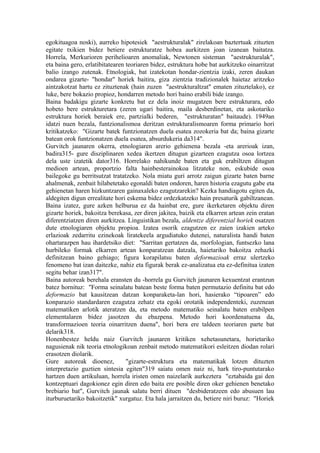 egokituagoa noski), aurreko hipotesiek "aestrukturalak" zirelakoan baztertuak zituzten
egitate txikien bidez betiere estrukturatze hobea aurkitzen joan izanean baitatza.
Horrela, Merkurioren perihelioaren anomaliak, Newtonen sisteman "aestrukturalak",
eta baina gero, erlatibitatearen teoriaren bidez, estruktura hobe bat aurkitzeko oinarritzat
balio izango zutenak. Etnologiak, bat izatekotan hondar-zientzia izaki, zeren daukan
ondarea gizarte- "hondar" horiek baitira, giza zientzia tradizionalek haietaz aritzeko
aintzakotzat hartu ez zituztenak (hain zuzen "aestrukturaltzat" ematen zituztelako), ez
luke, bere bokazio propioz, hondarren metodo hori baino erabili bide izango.
Baina badakigu gizarte konkretu bat ez dela inoiz mugatzen bere estrukturara, edo
hobeto bere estrukturetara (zeren ugari baitira, maila desberdinetan, eta askotariko
estruktura horiek beraiek ere, partzialki bederen, "estrukturatan" baitaude). 1949an
idatzi nuen bezala, funtzionalismoa deritzan estrukturalismoaren forma primario hori
kritikatzeko: "Gizarte batek funtzionatzen duela esatea zozokeria bat da; baina gizarte
batean orok funtzionatzen duela esatea, absurdukeria da314".
Gurvitch jaunaren okerra, etnologiaren arerio gehienena bezala -eta arerioak izan,
badira315- gure disziplinaren xedea ikertzen ditugun gizarteen ezagutza osoa lortzea
dela uste izatetik dator316. Horrelako nahikunde baten eta guk erabiltzen ditugun
medioen artean, proportzio falta hainbesterainokoa litzateke non, eskubide osoa
bailegoke gu berritsutzat tratatzeko. Nola miatu guri arrotz zaigun gizarte baten barne
ahalmenak, zenbait hilabetetako egonaldi baten ondoren, haren historia ezagutu gabe eta
gehienetan haren hizkuntzaren gainaxaleko ezagutzarekin? Kezka handiagotu egiten da,
aldegiten digun errealitate hori eskema bidez ordezkatzeko hain presaturik gabiltzanean.
Baina izatez, gure azken helburua ez da hainbat ere, gure ikerketaren objektu diren
gizarte horiek, bakoitza berekasa, zer diren jakitea, baizik eta elkarren artean zein eratan
diferentziatzen diren aurkitzea. Linguistikan bezala, aldentze diferentzial horiek osatzen
dute etnologiaren objektu propioa. Izatea osorik ezagutzen ez zaien izakien arteko
erlazioak zedarritu ezinekoak liratekeela argudiatuko dutenei, naturalista handi baten
ohartarazpen hau ihardetsiko diet: "Sarritan gertatzen da, morfologian, funtsezko lana
hurbileko formak elkarren artean konparatzean datzala, haietariko bakoitza zehazki
definitzean baino gehiago; figura korapilatsu baten deformazioak erraz ulertzeko
fenomeno bat izan daitezke, nahiz eta figurak berak ez-analizatua eta ez-definitua izaten
segitu behar izan317".
Baina autoreak berehala eransten du -horrela gu Gurvitch jaunaren kexuentzat erantzun
batez hornituz: "Forma seinalatu batean beste forma baten permutazio definitu bat edo
deformazio bat kausitzean datzan konparaketa-lan hori, hasierako “tipoaren” edo
konparazio standardaren ezagutza zehatz eta egoki orotatik independenteki, zuzenean
matematiken arlotik ateratzen da, eta metodo matematiko seinalatu baten erabilpen
elementalaren bidez jasotzen du ebazpena. Metodo hori koordenatuena da,
transformazioen teoria oinarritzen duena", hori bera ere taldeen teoriaren parte bat
delarik318.
Honenbestez heldu naiz Gurvitch jaunaren kritiken xehetasunetara, horietariko
nagusienak nik teoria etnologikoan zenbait metodo matematikori esleitzen diodan rolari
erasotzen diolarik.
Gure autoreak dioenez,           "gizarte-estruktura eta matematikak lotzen dituzten
interpretazio guztien sintesia egiten"319 saiatu omen naiz ni, hark tiro-puntutarako
hartzen duen artikuluan, horrela iristen omen naizelarik aurkeztera "eztabaida gai den
kontzeptuari dagokionez egin diren edo baita ere posible diren oker gehienen benetako
brebiario bat", Gurvitch jaunak salatu berri dituen "desbideratzeen edo abusuen lau
iturburuetariko bakoitzetik" xurgatuz. Eta hala jarraitzen du, betiere niri buruz: "Horiek
 