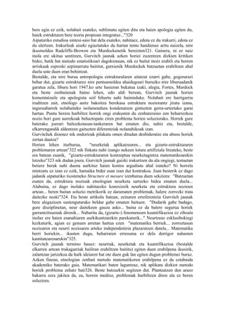 bere egin ez ezik, nolabait esateko, sublimatu egiten ditu eta haien apologia egiten du,
haiek estrukturen bere teoria propioan integratuz..."320
Aipaturiko estudioa sintesi-saio bat dela esateko, nahitaez, edota ez du irakurri, edota ez
du ulertzen. Irakurleak aiseki egiaztatuko du hartan tentu handienaz aritu naizela, nire
ikusmoldea Radcliffe-Browen eta Murdockenetik bereizten321. Gainera, ni ez naiz
inola ere ukitua sentitzen, Gurvitch jaunak azken horiei zuzentzen dizkien kritiken
bidez, batik bat metodo estatistikoari dagokionean, nik ez baitut inoiz erabili eta horren
arriskuak espreski azpimarratu baititut, gutxienik Murdockek batzuetan erabiltzen ahal
duela uste duen eran behintzat.
Bestalde, eta nire burua antropologia estrukturalaren aitatzat ezarri gabe, gogorarazi
behar dut, gizarte estrukturez nire pentsamoldea ahaidegoari buruzko nire liburuadanik
garatua zela, liburu hori 1947.ko urte hasieran bukatua izaki, alegia, Fortes, Murdock
eta beste zenbaitenak baino lehen, edo aldi berean, Gurvitch jaunak horien
komentatzaile eta apologista soil bihurtu nahi baininduke. Nolabait ere harrigarria
iruditzen zait, etnologo anitz bakoitza berekasa estruktura noziorantz jiratu izana,
inguruabarrek nolabaiteko isolamendura kondenatzen gintuzten gerra-urteetako garai
hartan. Puntu berera hurbiltze horrek ongi erakusten du zenbateraino zen beharrezkoa
nozio hori gure aurrekoak behaztopatu ziren problema horien soluziorako. Horrek gure
baterako joerari baliozkotasun-tankeraren bat ematen dio, nahiz eta, bestalde,
elkarrengandik aldentzen gaituzten diferentziak nolanahikoak izan.
Gurvitchek dioenez nik ondorioak pilakatu omen ditudan desbideratze eta abusu horiek
zertan dautza?
Horien lehen iturburua,         "neurketak aplikatzearen... eta gizarte-estrukturaren
problemaren artean"322 nik finkatu nahi izango nekeen lotura artifiziala litzateke, beste
era batean esanik, "gizarte-estrukturaren kontzeptua neurketagintza matematikoarekin
lotzeko"323 nik dudan joera. Gurvitch jaunak gaizki irakurtzen du ala ongiegi, testuetan
betiere berak nahi duena aurkituz haien kontra argudiatu ahal izateko? Ni horrela
mintzatu ez izan ez ezik, hamaika bider esan izan dut kontrakoa. Joan besterik ez dago
jadanik aipaturiko txosteneko Structure et mesure izenburua duen sekziora: "Batzuetan
esaten da, estruktura nozioak etnologian neurketa sartzeko bidea ematen duela...
Alabaina, ez dago inolako nahitaezko konexiorik neurketa eta estruktura nozioen
artean... beren baitan soluzio metrikorik ez daramaten problemak, halere zorrozki trata
daitezke noski"324. Eta beste artikulu batean, zeinaren erreferentzia Gurvitch jaunak
bere alegazioen sustengutarako beldur gabe ematen baituen: "Dudarik gabe badago,
gure disziplinetan, neur daitekeen gauza asko... baina ez da batere segurua horiek
garrantzitsuenak direnik... Nabaritu da, (gizarte-) fenomenoen kuantifikazioa ez zihoala
inolaz ere haien esanahiaren aurkikuntzarekin parekaturik..." Neurtzeaz esklusibokiegi
kezkaturik, agian ez genuen arretan hartua ezen "matematika berriek... zorroztasun
nozioaren eta neurri nozioaren arteko independentzia plazaratzen dutela... Matematika
berri horiekin... ikasten dugu, beharraren erresuma ez dela derrigor nahasten
kantitatearenarekin"325.
Gurvitch jaunak termino hauez: neurriak, neurketak eta kuantifikazioa (bestalde
elkarren artean trukagarriak bailiran erabiltzen baititu) egiten duen erabilpena ikusirik,
zalantzan jartzekoa da hark ideiaren bat ote duen guk lan egiten dugun problemei buruz.
Azken finean, etnologian zenbait metodo matematikoren erabilpena ez da eztabaida
akademiko baterako gaia. Matematikari baten laguntzaz, nik aplikatu dizkiot metodo
horiek problema zehatz bati326. Beste batzuekin segitzen dut. Planteatzen den arazo
bakarra zera jakitea da, ea, horren medioz, problemak hurbiltzen diren ala ez beren
soluziora.
 