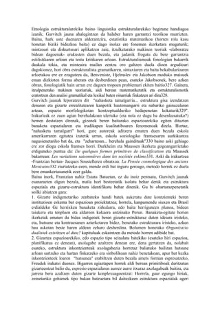 Etnologia estrukturalarekiko baino linguistika estrukturalarekiko begirune handiagoa
izanik, Gurvitch jauna ahalegintzen da halaber haren garrantzi teorikoa murrizten.
Baina, hark uste duenaren alderantzira, estatistika matematikoa (horren rola kasu
honetan biziki bidezkoa baita) ez dago inolaz ere fonemen ikerketara mugaturik;
mintzoari eta diskurtsoari aplikatzen zaie, itzulketarako makinen teoriak -elaboratze
bidean dagoenak- erakusten duen bezala, eta jadanik frogatu du bere garrantzia
estilistikaren arloan eta testu kritikaren arloan. Estrukturalismoak fonologian bakarrik
daukala tokia, eta mintzaira mailan zentzu oro galtzen duela dioen argudioari
dagokionez, hori obra estrukturalista gramatikaren, sintaxiaren eta baita bokabularioaren
arloetakoa ere ez ezagutzea da, Benveniste, Hjelmslev eta Jakobson moduko maisuek
eman dizkioten forma aberats eta desberdinen pean, esateko Jakobsonek, bere azken
obran, fonologiatik hain urrun ere dagoen tropoen problemari ekiten baitio327. Gainera,
itzulpenerako makinen teoriariak, aldi berean matematiketatik eta estrukturalismotik
eratortzen den analisi gramatikal eta lexikal baten oinarriak finkatzen ari dira328.
Gurvitch jaunak leporatzen dit "nahasketa tamalgarria... estruktura gisa izendatzen
denaren eta gizarte errealitatearen kanpotik hautemangarri eta nabariko gainazalaren
artean, espazio morfologikotan kontzeptualduriko hedapenetan kokaturik329".
Irakurleak ez zuen agian berehalakoan ulertuko (eta nola ez dugu ba desenkusatuko?)
hemen destatzen direnak, gizonek beren baitarako espazioarekiko egiten dituzten
banaketa espazialaren eta irudikapen kualitatiboaren fenomenoak direla. Hortaz,
"nahasketa tamalgarri" hori, gure autoreak aditzera ematen duen bezala eskola
amerikarraren egitatea izatetik urrun, eskola soziologiko frantsesaren aurkikuntza
nagusienetariko bat da, eta "zeharresan... berehala gaindituak"330 baino aski gehiago
ere zor diogu eskola frantses horri. Durkheim eta Maussen ikerketa gogoangarrietako
erdiguneko puntua da: De quelques formes primitives de classification eta Maussek
bakarrean: Les variations saisonnières dans les sociétés eskimo331. Aski da irakurtzea
-Frantzian bertan- Jacques Soustelleren obratxoa: La Pensée cosmologique des anciens
Mexicains332 ziurtatzeko ezen, mende erdi bat inguru geroago, metodo horrek ez duela
bere emankortasunetik ezer galdu.
Baina inork, Frantzian nahiz Estatu Batuetan, ez du inoiz pentsatu, Gurvitch jaunak
esanarazten digun bezala, maila hori besteetatik isolatu behar denik eta estruktura
espaziala eta gizarte-estruktura identifikatu behar direnik. Gu bi ohartarazpenetatik
soilki abiatzen gara:
1. Gizarte indigenetariko zenbateko handi batek aukeratu dute kontzienteki beren
instituzioen eskema bat espazioan proiektatzea; horrela, kanpamendu siuxen eta Brasil
erdialdeko Ge herrixken banaketa zirkularra, edo baita herriguneen planoa, bideen
taiukera eta tenpluen eta aldareen kokaera antzinako Perun. Banaketa-egitate horien
ikerketak ematen du bidea indigenek beren gizarte-estrukturaz duten ideiara iristeko,
eta, hutsune eta kontraesanen azterketaren bidez, benetako estrukturara iristeko, azken
hau askotan beste haren aldean zeharo desberdina. Bolumen honetako Organizazio
dualistek existitzen al dute? kapituluak eskaintzen du metodo horren adibide bat.
2. Gizartea espazioarekiko, edo espazio tipo seinalatu batekiko (esateko hiri espazioa,
planifikatua ez denean), axolagabe azaltzen denean ere, dena gertatzen da, nolabait
esateko, estruktura inkontzienteak axolagabezia horretaz baliatuko bailiran hutsune
arloan sartzeko eta hartan finkatzeko era sinbolikoan nahiz benetakoan, apur bat kezka
inkontzienteek loaren "hutsunea" erabiltzen duten bezala amets forman espresatzeko,
Freudek irakatsi duenez. Bigarren egiaztapen horrek aldi berean primitiboak deritzaten
gizarteentzat balio du, espresio espazialaren aurrez aurre itxuraz axolagabeak baitira, eta
jarrera bera azaltzen duten gizarte konplexuagoentzat: Horrela, gaur egungo hiriak,
zeinetariko gehienek tipo bakan batzuetara bil daitezkeen estruktura espazialak ageri
 