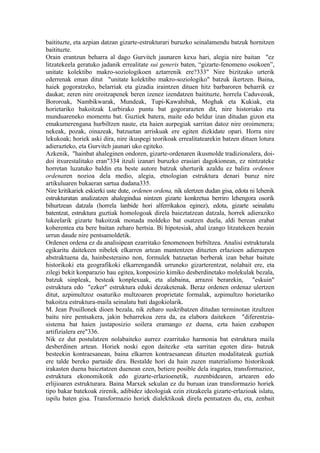 baitituzte, eta azpian datzan gizarte-estrukturari buruzko seinalamendu batzuk hornitzen
baitituzte.
Orain erantzun beharra al dago Gurvitch jaunaren kexu hari, alegia nire baitan "ez
litzatekeela geratuko jadanik errealitate sui generis baten, “gizarte-fenomeno osokoen”,
unitate kolektibo makro-soziologikoen aztarrenik ere?333" Nire bizitzako urterik
ederrenak eman ditut "unitate kolektibo makro-soziologiko" batzuk ikertzen. Baina,
haiek gogoratzeko, belarriak eta gizadia iraintzen dituen hitz barbaroren beharrik ez
daukat; zeren nire oroitzapenek beren izenez izendatzen baitituzte, horrela Caduveoak,
Bororoak, Nambikwarak, Mundeak, Tupi-Kawahibak, Moghak eta Kukiak, eta
horietariko bakoitzak Lurbirako puntu bat gogorarazten dit, nire historiako eta
munduareneko momentu bat. Guztiek batera, maite edo beldur izan ditudan gizon eta
emakumerengana hurbiltzen naute, eta haien aurpegiak sarritan datoz nire oroimenera;
nekeak, pozak, oinazeak, batzuetan arriskuak ere egiten dizkidate opari. Horra nire
lekukoak; horiek aski dira, nire ikuspegi teorikoak errealitatearekin batzen dituen lotura
adierazteko, eta Gurvitch jaunari uko egiteko.
Azkenik, "hainbat ahaleginen ondoren, gizarte-ordenaren ikusmolde tradizionalera, doi-
doi itxurestalitako eran"334 itzuli izanari buruzko erasiari dagokionean, ez nintzateke
horretan luzatuko baldin eta beste autore batzuk uherturik azaldu ez balira ordenen
ordenaren nozioa dela medio, alegia, etnologian estruktura denari buruz nire
artikuluaren bukaeran sartua dudana335.
Nire kritikariek eskierki uste dute, ordenen ordena, nik ulertzen dudan gisa, edota ni lehenik
estrukturatan analizatzen ahalegindua nintzen gizarte konkretua berriro lehengora osorik
bihurtzean datzala (horrela lanbide hori alferrikakoa eginez), edota, gizarte seinalatu
batentzat, estruktura guztiak homologoak direla baieztatzean datzala, horrek adieraziko
lukeelarik gizarte bakoitzak monada moldeko bat osatzen duela, aldi berean erabat
koherentea eta bere baitan zeharo hertsia. Bi hipotesiak, ahal izango litzatekeen bezain
urrun daude nire pentsamoldetik.
Ordenen ordena ez da analisipean ezarritako fenomenoen birbiltzea. Analisi estrukturala
egikaritu daitekeen nibelek elkarren artean mantentzen dituzten erlazioen adierazpen
abstraktuena da, hainbesteraino non, formulek batzuetan berberak izan behar baitute
historikoki eta geografikoki elkarrengandik urruneko gizarterentzat, nolabait ere, eta
zilegi bekit konparazio hau egitea, konposizio kimiko desberdinetako molekulak bezala,
batzuk sinpleak, besteak konplexuak, eta alabaina, arrazoi berarekin, "eskuin"
estruktura edo "ezker" estruktura eduki dezaketenak. Beraz ordenen ordenaz ulertzen
ditut, azpimultzoz osaturiko multzoaren proprietate formalak, azpimultzo horietariko
bakoitza estruktura-maila seinalatu bati dagokiolarik.
M. Jean Pouillonek dioen bezala, nik zeharo suskribatzen ditudan terminotan itzultzen
baitu nire pentsakera, jakin beharrekoa zera da, ea elabora daitekeen "diferentzia-
sistema bat haien justaposizio soilera eramango ez duena, ezta haien ezabapen
artifizialera ere"336.
Nik ez dut postulatzen nolabaiteko aurrez ezarritako harmonia bat estruktura maila
desberdinen artean. Horiek noski egon daitezke -eta sarritan egoten dira- batzuk
besteekin kontraesanean, baina elkarren kontraesanean dituzten modalitateak guztiak
ere talde bereko partaide dira. Bestalde hori da hain zuzen materialismo historikoak
irakasten duena baieztatzen duenean ezen, betiere posible dela iragatea, transformazioz,
estruktura ekonomikotik edo gizarte-erlazioenetik, zuzenbidearen, artearen edo
erlijioaren estrukturara. Baina Marxek sekulan ez du buruan izan transformazio horiek
tipo bakar batekoak zirenik, adibidez ideologiak ezin zitzakeela gizarte-erlazioak islatu,
ispilu baten gisa. Transformazio horiek dialektikoak direla pentsatzen du, eta, zenbait
 