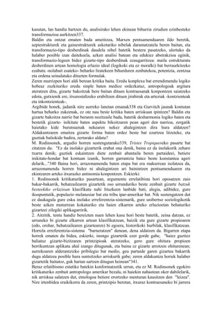 kasutan, lan handia hartzen du, analisirako lehen ekinean bihurria zirudien ezinbesteko
transformazioa aurkitzen337.
Baldin eta ontzat ematen bada ametitzea, Marxen pentsamenduaren ildo beretik,
azpiestrukturek eta gainestrukturek askotariko nibelak daramatzatela beren baitan, eta
transformazio-tipo desberdinak daudela nibel batetik bestera pasatzeko, ulertuko da
halaber posible izan daitekeela, azken analisi batean eta edukiez abstrakzioa eginik,
transformazio-legeen bidez gizarte-tipo desberdinak ezaugarritzea: maila estrukturatu
desberdinen artean homologia erlazio ideal (logikoki eta ez moralki) bat berraurkitzeko
ezabatu -nolabait esateko- beharko liratekeen bihurduren zenbatekoa, potentzia, zentzua
eta ordena seinalatuko dituzten formulak.
Zeren murrizpen hori aldi berean kritika baita. Eredu konplexu bat errendimendu logiko
hobeaz zuzkituriko eredu sinple baten medioz ordezkatuz, antropologoak argitara
ateratzen ditu, gizarte bakoitzak bere baitan dituen kontraesanak konpontzen saiatzeko
edota, gutxienik ere, itxurestaltzeko erabiltzen dituen jirabirak eta arteziak -kontzienteak
eta inkontzienteak-.
Argibide honek, jadanik nire aurreko lanetan emanak338 eta Gurvitch jaunak kontutan
hartua beharko zukeenak, ez ote nau beste kritika baten arriskuan ipintzen? Baldin eta
gizarte bakoitza narrio bat beraren nozitzaile bada, batetik desharmonia logiko baten eta
bestetik gizarte- inikitate baten aspektu bikoitzaren pean ageri den narrioa, zergatik
haietako kide burutsuenak nekearen nekez ahalegintzen dira hura aldatzen?
Aldakuntzaren emaitza gizarte forma baten ordez beste bat ezartzea litzeteke, eta
guztiak baliokide badira, zertarako aldatu?
M. Rodinsonek, argudio horren sustengutarako339, Tristes Tropiqueseko pasarte bat
zitatzen du: "Ez da inolako gizarterik erabat ona denik, baina ez da inolakorik zeharo
txarra denik; guztiek eskaintzen diete zenbait abantaila beren partaideei, betiere
inikitate-hondar bat kontuan izanik, horren garrantzia batez beste konstantea ageri
delarik..."340 Baina hori, arrazonamendu baten etapa bat era makurrean isolatzea da,
arrazonamendu horren bidez ni ahalegintzen ari bainintzen pentsamenduaren eta
ekintzaren arteko itxurazko antinomia konpontzen. Eskierki:
1. Rodinsonek kritikaturiko pasartean, argumentu errelatibista hori oposatzen zaio
bakar-bakarrik, behatzailearen gizartetik oso urrunduriko beste zenbait gizarte batzuk
besteekiko erlazioan klasifikatu nahi lituzkeen lanbide bati, alegia, adibidez, gure
ikuspuntutik, populazio melanesiar bat eta tribu ipar-amerikar bat. Nik sustengatzen dut
ez daukagula gure esku inolako erreferentzia-sistemarik, gure unibertso soziologikotik
beste azken muturrean kokaturiko eta haien elkarren arteko erlazioetan behaturiko
gizarteei zilegiki aplikagarririk.
2. Aitzitik, tentu handiz bereizten nuen lehen kasu hori beste batetik, zeina datzan, ez
urruneko bi gizarte elkarren artean klasifikatzean, baizik eta gure gizarte propioaren
(edo, orohar, behatzailearen gizartearen) bi egoera, historikoki hurbilak, klasifikatzean.
Horrela erreferentzia-sistema "barneratzen" denean, dena aldatzen da. Bigarren etapa
horrek ematen du bidea, eskierki, inongo gizartetik ezer gorde gabe, "haiez guztiez
baliatuz gizarte-bizitzaren printzipioak ateratzeko, gero gure ohitura propioen
berrikuntzan aplikatu ahal izango ditugunak, eta baina ez gizarte arrotzen ohiturenean;
aurrekoaren alderantzizko pribilegio bat medio, geu partaide garen gizartea bakarrik
dugu aldatzea posible hura suntsitzeko arriskurik gabe; zeren aldakuntza horiek halaber
gizartetik baitatoz, guk hartan sartzen ditugun heinean"341.
Beraz erlatibismo estatiko batekin konformatzetik urrun, eta ez M. Rodinsonek egokiro
kritikaturiko zenbait antropologo amerikar bezala, ni haiekin nahastean oker dabilelarik,
nik arriskua salatzen dut, etnologoa betiere erortzeko menturan kausitzen den "leizea".
Nire irtenbidea eraikikorra da zeren, printzipio beretan, itxuraz kontraesaneko bi jarrera
 