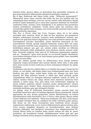 finkatzen baititu: gurearen aldean oso desberdinak diren gizarteekiko errespetua, eta
gure gizarte propioaren aldakuntzarako ahaleginetan partehartze eraginkorra.
Bai al dago, Rodinsonek nahi lukeen bezala, zertan "Billancourt desesperaturik"?
Billancourtek interes eskasa mereziko luke baldin eta, bere gisa kanibala izaki (eta
antropofagoak baino larrikiago, zeren hori izpirituz kanibal izatea bailitzateke), Papuak
proletario izateko bestetarako gai ez izatea haren segurtasun intelektual eta moralerako
ezinbestekoa balitz. Zorionez, teoria etnologikoak ez du eginkizun hain garrantzitsua
jokatzen errebindikazio sindikaletan. Aitzitik, harritu egiten naiz aurkitzean, ideia
aurrerakoidun jakintsu baten lumapean, joera biziki bestelako pentsalari batzuen baitan
jadanik aurkituriko argumentua.
Nola Race et Histoire obran hala Tristes Tropiques obran, nik ez dut xerkatu
aurrerapide ideia suntsitzea, baizik eta batik bat hura pasaraztea, giza garapenaren
kategoria unibertsalaren lerrunetik, existentzia modu partikularraren lerrunera, gure
gizarteari (eta agian beste batzuei) dagokionera, bere izatea pentsatzen saiatzen denean.
Aurrerapidearen horrelako ikusmoldeak, gizarte bakoitzean barneratuak eta bere
transzendentziaz biluziak, gizonak etsipenera bultzatzeko arriskua duela uste izatea,
beste argumentu metafisiko haren transposizioa -historiaren mintzamoldean eta bizitza
kolektiboaren planoan- gisa ageri zait, zeinaren arabera moralitate oro kilikoloan
geratuko bailitzateke baldin gizabanakoak arima hilezkorra daukala sinesteari utziko
balio. Ateismoak mendeetan zehar jasan du M. Rodinsonen argumentuaren argudioa;
hark ere "desesperatu" egiten zituen gizonak, eta oso bereziki langileri klaseetakoak,
zeren beldurra baitzegoen haiek ez ote zuten lanerako gustua galduko, honez haraindiko
zigorren eta sarien faltan.
Ugari dira alabaina gizonak (batez ere Billancourten) beren bizialdi lurtarrera
mugaturiko iraupen pertsonalaren ideia onartzen dutenak; halere ordea ez dute galdu
beren zentzu morala eta beren etorkizuna eta beren ondorengoena hobetzen lan egiteko
borondatea.
Gizabanakoez egia den hori, jadanik taldeez ez al litzateke hala izango? Gizarte bat bizi
daiteke, ari izan daiteke, alda daiteke halako beste konbentzimendu hartaz bere burua
horditzen laga gabe, alegia, zenbait hamar milaka urte lehenago izan diren beste
gizarteek hari bidea prestatzea besterik ez dutela egin, haren garaikide guztiak
-antipodetakoak badira ere- harengana biltzearren lanpeturik saiatzen ari direla, eta
ondoren mendeen bukaera arte izango direnek haren ekimenean mantentzea beste
ardurarik ez dutela izango. Hori, garai batean Lurra Unibertsoaren erdigunean eta
gizona izadiaren gailurrean ipintzen zituenaren pareko antropozentrismo xaloaren
aldarrikapena egitea litzateke. Baina antropozentrismo hori, soilki gure gizartearen
onuratarako profesatua, gaur egun arbuiagarria litzateke.
Are gehiago. Zeren M. Rodinsonek marxismoaren izenean erasotzen baitit, nire
ikusmoldea harena baino askoz ere hurbilago dagoenean Marxen pentsakeratik. Lehenik
gogoraraziko dut ezen, historia gerakorraren, historia fluktuatzailearen eta historia
akumulatzailearen arteko bereizkuntza, Race et Histoire obran garatua, Marxen zenbait
testuren ildokotzat aitor daitekeela: "Beren kasa moldatzeko aski diren, forma beraren
pean etengabe berregiten diren eta, ezbeharren bat medio suntsiturik gertatu ondoren,
leku berean eta izen bereaz berreraikitzen diren komunitate horien ekoizpen
organismoaren sinpletasunak, gizarte asiarren aldakaiztasunaren gakoaz hornitzen gaitu,
Estatu asiarren etengabeko desegintza eta berreraikuntzarekin, haien dinastien
bortxazko aldaketekin, hain harrigarriro kontrastatzen duen aldagaiztasunarena"342.
Eskierki Marxen baitan eta Engelsen baitan sarritan azaltzen den ideia da, gizarte
primitiboak, edo horrelakotzat emanak, odolkidetasunaren loturaz (guk gaur egun
ahaidego-estrukturak deitzen ditugunez) eraendurik daudela, eta ez produkzio erlazioren
 