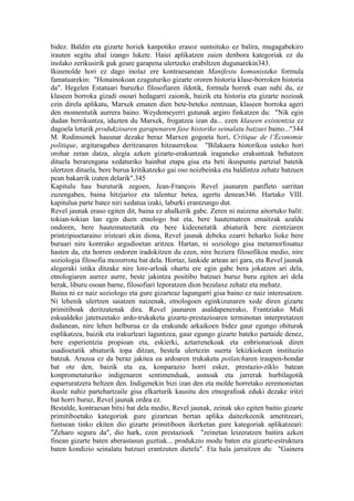bidez. Baldin eta gizarte horiek kanpotiko erasoz suntsituko ez balira, mugagabekiro
irauten segitu ahal izango lukete. Haiei aplikatzen zaien denbora kategoriak ez du
inolako zerikusirik guk geure garapena ulertzeko erabiltzen dugunarekin343.
Ikusmolde hori ez dago inolaz ere kontraesanean Manifestu komunistako formula
famatuarekin: "Honainokoan ezaguturiko gizarte ororen historia klase-borroken historia
da". Hegelen Estatuari buruzko filosofiaren ildotik, formula horrek esan nahi du, ez
klaseen borroka gizadi osoari hedagarri zaionik, baizik eta historia eta gizarte nozioak
ezin direla aplikatu, Marxek ematen dien bete-beteko zentzuan, klaseen borroka ageri
den momentutik aurrera baino. Weydemeyerri gutunak argiro finkatzen du: "Nik egin
dudan berrikuntza, idazten du Marxek, frogatzea izan da... ezen klaseen existentzia ez
dagoela loturik produkzioaren garapenaren fase historiko seinalatu batzuei baino..."344
M. Rodinsonek hausnar dezake beraz Marxen gogoeta hori, Critique de l’Économie
politique, argitaragabea deritzanaren hitzaurrekoa: "Bilakaera historikoa usteko hori
orohar zeran datza, alegia azken gizarte-erakuntzak iraganeko erakuntzak behatzen
dituela berarengana xedaturiko hainbat etapa gisa eta beti ikuspuntu partzial batetik
ulertzen dituela, bere burua kritikatzeko gai oso noizbeinka eta baldintza zehatz batzuen
pean bakarrik izaten delarik".345
Kapitulu hau buruturik zegoen, Jean-François Revel jaunaren panfleto sarritan
zuzengabea, baina hitzjarioz eta talentuz betea, agertu denean346. Hartako VIII.
kapitulua parte batez niri xedatua izaki, laburki erantzungo dut.
Revel jaunak eraso egiten dit, baina ez ahalkerik gabe. Zeren ni naizena aitortuko balit:
tokian-tokian lan egin duen etnologo bat eta, bere hautemateen emaitzak azaldu
ondoren, bere hautemateetatik eta bere kideenetatik abiaturik bere zientziaren
printzipioetaraino iristeari ekin diona, Revel jaunak debeku ezarri beharko lioke bere
buruari nire kontrako argudioetan aritzea. Hartan, ni soziologo gisa metamorfosatuz
hasten da, eta horren ondoren iradokitzen du ezen, nire heziera filosofikoa medio, nire
soziologia filosofia mozorrotu bat dela. Hortaz, lankide artean ari gara, eta Revel jaunak
alegeraki istika ditzake nire lore-arloak ohartu ere egin gabe bera jokatzen ari dela,
etnologiaren aurrez aurre, beste jakintza positibo batzuei buruz buru egiten ari dela
berak, liburu osoan barne, filosofiari leporatzen dion bezalaxe zehatz eta mehatz.
Baina ni ez naiz soziologo eta gure gizarteaz lagungarri gisa baino ez naiz interesatzen.
Ni lehenik ulertzen saiatzen naizenak, etnologoen eginkizunaren xede diren gizarte
primitiboak deritzatenak dira. Revel jaunaren asaldapenerako, Frantziako Midi
eskualdeko jatetxeetako ardo-trukaketa gizarte-prestazioaren terminotan interpretatzen
dudanean, nire lehen helburua ez da erakunde arkaikoen bidez gaur egungo ohiturak
esplikatzea, baizik eta irakurleari laguntzea, gaur egungo gizarte bateko partaide denez,
bere esperientzia propioan eta, eskierki, aztarrenekoak eta enbrionarioak diren
usadioetatik abiaturik topa ditzan, bestela ulertezin suerta lekizkiokeen instituzio
batzuk. Arazoa ez da beraz jakitea ea ardoaren trukaketa potlatcharen iraupen-hondar
bat ote den, baizik eta ea, konparazio horri esker, prestazio-ziklo batean
konprometaturiko indigenaren sentimenduak, asmoak eta jarrerak hurbilagotik
esparruratzera heltzen den. Indigenekin bizi izan den eta molde horretako zeremonietan
ikusle nahiz partehartzaile gisa elkarturik kausitu den etnografoak eduki dezake iritzi
bat horri buruz, Revel jaunak ordea ez.
Bestalde, kontraesan bitxi bat dela medio, Revel jaunak, zeinak uko egiten baitio gizarte
primitiboetako kategoriak gure gizartean bertan aplika daitezkeenik ametitzeari,
funtsean tinko ekiten dio gizarte primitiboen ikerketan gure kategoriak aplikatzeari:
"Zeharo seguru da", dio hark, ezen prestazioek "zeinetan leizeratzen baitira azken
finean gizarte baten aberastasun guztiak... produkzio modu baten eta gizarte-estruktura
baten kondizio seinalatu batzuei erantzuten dietela". Eta hala jarraitzen du: "Gainera
 