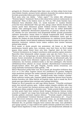gertagarria da -Historian salbuespen bakar baten ezean, eta baina orduan horren kontu
eman beharko litzateke- prestazio horiek esplotazio ekonomiko bat estaltzen dutela tipo
horretako gizarteetako kideen parte baten aldetik besteekiko"347.
Revel jauna nolaz izan daiteke "zeharo seguru"? Eta nolatan daki salbuespena
"Historian bakarra" litzatekeela? Ikertu al ditu tokian bertan instituzio melanesiarrak eta
amerikarrak? Miatu al ditu bederen kulari eta 1910 eta 1950 urteak bitarteko haren
bilakaerari buruz diharduten obrak, XIX. mende hasieratik XX. mendera bitarteko
potlatchari buruz dihardutenak? Hala egin balu, jakingo zukeen lehenik absurdua dela
sinestea gizarte baten aberastasun guztiak trukaketa horietan hondoratzen direla;
ondoren, ideia zehatzagoak izango zitukeen -zenbait kasu eta zenbait denboraldiri
dagokienez- inplikaturiko aberastasunen proportzioaz eta generoaz; azkenik eta batez
ere, ohartuko zen ezen, interesatzen zaion ikuspuntutik bertatik -gizonak gizonarekiko
esplotazio ekonomikoa- buruan dituen bi kulturak konparaezinak direla. Horietako
batean, esplotazio hori, hertsi-hertsian prekapitalista deritzatekeen izaeraz ageri da.
Alabaina bai Alaskan eta baita Kolonbia britainiarrean ere, esplotazio horrek kanpoko
faktore gisa dihardu: horrek bakarrik hedakuntza handiagoa ematen die hura gabe existi
daitezkeen instituzioei, instituzio horien izakera orokorra beste termino batzuetan
definitu behar delarik.
Revel jaunak ez dezala presarik izan protestatzen: nik hemen ez dut Engels
parafraseatzea besterik egiten, hura, zorionean, arazo horri buruz eta Revel jaunak
gogoan dituen gizarte beraiei buruz aritu baita. Engelsek idatzi du hain zuzen:
"Tazitoren Germaniarren eta Azalgorri amerikarren arteko paraleloa argitara ateratzeko,
Bancroften lehen bolumenetik zenbait erauzpen xume egin dut (Native Races, e.a.).
Elkarren antza are harrigarriagoa da produkzio-modua hain funtsez desberdina den
heinean -hemen arrantzaleak eta ehiztariak abeltzaintzarik eta laborantzarik gabe, han
abeltzaintza nomada lurren laboratzera iragaten dena. Horrek frogatzen du eskierki,
zenbateraino, fase horretan, produkzio-modua ez den hain erabakigarri, tribu barruko
odolkidetasun-lotura zaharren eta sexuen antzinako elkarrekikotasun komunitatearen
desegite-mailaren aldean. Hori gabe Tlingitak, Amerika antzina errusiarrean, ezin
izango bailirateke Germaniarren kideko garbiak..."348.
Marcel Maussentzat gordea behar zuen, Revel jaunak aski desegokiro kritikatzen duen
Essai sur le Don obran, Engelsen intuizio hori justifikatzea eta garatzea, badagoela
alegia paralelismo harrigarri bat zenbait erakunde germaniar eta zeltiarren eta potlatch
gizarteen artean. Hori, horren atzean "produkzio-modu baten kondizio seinalatu"
batzuk aurkitzeaz kezkatu gabe, Engelsek jadanik konprenitua baitzuen horiei buruzko
ikerketa ilusiozkoa zela. Baina Marxek eta Engelsek ordea, duela ia mende bat, Revel
jaunak gaur egun dakiena baino etnologia askoz gehiago baitzekiten.
Halatan ere, Revel jaunarekin oso ados nago idazten duenean: "Filosofiak soziologiari
pasatu dion narriorik gaitzena agian... kolpean azalpen integrala erabidetu nahi izatea
da"349, zeren horretan bere buruaren prozesua egiten baitu. Hura da, hain zuzen, niri
aurpegiratzen didana azalpenik ez plazaratu izana; "halako gizartek halako instituzioak
eta beste gizarte batek beste instituzio batzuk beregana ditzakeenaz funtsean inolako
arrazoirik ez dagoela" uste izango banu bezala egitea. Hura bera da etnologoei molde
honetako galderen erantzunak exigitzen dizkiena: "Gizarteak zergatik estrukturatzen
dira era desberdinetan? Estruktura bakoitzak zergatik eboluzionatzen du?... Zergatik
daude diferentziak instituzioen artean eta gizarteen artean, eta zein baldintzarentzako
zein erantzun-molde suposatzen dute diferentzia horiek..."350 Galdera horiek oso
bidezkoak dira, eta gustatuko litzaiguke horiei erantzun ahal izatea. Gure jakinbideen
gaur egungo egoeran, ez zaigu iruditzen hori egiteko tamainan gaudenik kasu zehatz eta
mugatu batzuei dagokienez ez bada, eta horietan ere, gure interpretazioek zatikatuak eta
 