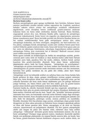 XVII. KAPITULUA
Gizarte-zientzien artean
antropologiaren tokia
eta horren irakaskuntzak planteaturiko arazoak352
Ikerketa honen xedea
Ikerketa antropologikoen gaur egungo moldaketak, bere horretan, bolumen honen
autoreei jaurtikitako erronka antzeko zerbait suposatzen du. Logikoki, aurreikusi
beharko zuketen erlazio orokor bat antropologia sozialaren irakaskuntzari
dagokionean, zeren disziplina horren izenburuak gizarte-zientzien multzoan
kokatzen baitu eta baina eduki desberdina daukala baitirudi. Baina berehala,
eragozpenak sortzen dira: non, Britainia Handia salbu, topatzen da antropologia
sozialaren irakaskuntzarik forma berezi eta organiko eta departamentu autonomo
batean emanikoaren pean? Beste herrialde guztiak (eta Britainia Handian bertan ere
bai zenbait establezimendu) beste gabe antropologiaz mintzo dira, edota
antropologia kulturalaz, eta baita etnologiaz, etnografiaz, eta herri-tradizioez ere.
Eta jakina, izendapen horiek antropologia soziala (edo izenburu horren pean beste
nonbait bilduriko gaiak) estaltzen dute noski, baina aldi berean beste gauza asko ere
bai: zeren eta teknologia, historiaurrea, arkeologia, linguistikaren zenbait aspektu,
antropologia fisikoa, giza zientziatzat har al daitezke? Badirudi arazoari ekiten
zaion orduko arazotik irten egiten garela.
Baina egoera oraindik ere konplexuagoa da: baldin eta antropologia sozialak, gizarte-
zientzien parte izatea inola ere bistakoa ez duen ikerketa-multzo zabal baten barruan
nahasteko joera badu, paradoxa bitxi bat medio, alabaina, ikerketa horiek sarritan
kausitzen dira gizarte-zientziekin elkarturik beste plano batean: unibertsitate-
departamentu askori, batik bat Estatu Batuetan, "antropologia eta soziologiakoa",
"antropologia eta gizarte-zientzietakoa" eta beste zenbait izen baliokidez deitzen zaie.
Antropologiaren eta gizarte-zientzien arteko harremana atzeman uste den momentuan,
harreman hori galdua suertatzen da; eta galdu den orduko, plano berri batean
berraurkitzen da.
Antropologia sozial eta kulturalak nolabait ere nebulosa baten eran forma hartuko balu
bezala gertatzen da dena, alegia, garapen zientifikoaren eszenan gorputz autonomo
baten gisa, beste disziplinen artean bere tokia errebindikatuz agertzetik urrun, gai bat
ordurarte barraiatua edo beste modu batean sakabanatua gero eta gehiago bateratzen
joango bailitzan, eta, batera biltzen joate hori bera medio, giza eta gizarte-zientzia
guztien artean ikerketa gaien birbanaketa orokorra erabakiko balu bezala.
Garrantzi handia du, eskierki, hasieratik bertatik egia hau xurgatzeak: antropologia ez
da bereizten beste giza eta gizarte-zientzietatik hari propioa litzaiokeen ikerkuntza gai
baten medioz. Historiak nahi izan du, hura "basati" edo "primitibo" deritzaten gizarteez
interesatuz hasi izana, eta horretarako arrazoiak zertan ikerturik izango dugu aurrerago.
Baina interes horretan, beste disziplina batzuk gero eta neurri handiagoan partaide izan
dira, batik bat demografia, psikologia soziala, zientzia politikoa eta zuzenbidea.
Bestalde, fenomeno bitxi hau plantatu zaigu aurrean, antropologia alegia gizarte horiek
desagertzen ari diren edota gutxienik ere behintzat beren ezaugarri apartekoak galtzen
ari diren aldi berean garatzen dela. Hortaz antropologia ez da inola ere harrizko
aizkoren, totemismoaren eta poligamiaren elkarkide. Eta hori gainera antropologiak
ederki aski frogatu du azken urte hauetan zehar, nabarmen ikusi baita zenbait
antropologo "zibilizatuak" deritzaten gizarte horien ikerketarantz jiratzen. Zer ote da
beraz antropologia? Oraingoz muga gaitezen esatera, munduaren ikusmolde aparteko
batetik zein problemak planteatzeko era original batetik eratorria dela, eta horiek, bata
bai bestea, gizarte-fenomeno batzuen ikerketaren abagunea medio aurkitu direla, eta
 