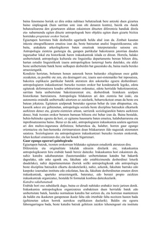 baina fenomeno horiek ez dira ordea nahitaez behatzaileak bere antzoki duen gizartea
baino sinpleagoak (hain sarritan uste izan ohi denaren kontra), baizik eta -haiek
behatzailearena den gizartearen aldean eskaintzen dituzten diferentzia handiak direla
eta- nabarmendu egiten dituzte antropologoak bere objektu egiten duen gizarte bizitza
horretako propietate orokor batzuk.
Egiaztapen horretara bide desberdin ugaritatik heldu ahal izan da. Zenbait kasutan
inkesta etnografikoaren emaitza izan da; beste batzuetan analisi linguistikoarena; edo
baita, arakaketa arkeologikoren baten emaitzak interpretatzeko saioena ere.
Antropologia zientzia gazteegia da, garapen partikular bakoitzaren jatorrian dauden
inguruabar lokal eta historikoak haren irakaskuntzak islada ez ditzan. Horrela, halako
unibertsitatek antropologia kulturala eta linguistika departamentu berean biltzen ditu,
hartan estudio linguistikoek izaera antropologikoa lasterregi hartu dutelako, eta aldiz
beste unibertsitate batek beste sailkapen desberdin bat gauzatuko du, baina maila bereko
arrazoiengatik.
Kondizio horietan, bolumen honen autoreek beren baitarako zilegitasun osoz galde
zezaketen, ea posible ote zen, eta desiragarri ere, izaera sasi-sistematiko bat inposatzea,
bakoitza esplikazio partikular batetik ateratzen den askotariko egoera desberdinari:
antropologiaren irakaskuntzari buruzko txosten orokor bat kondenaturik legoke, edota
egitateak deformatzera koadro arbitrariotan ordenatuz, edota herrialde bakoitzarentzat,
sarritan baita unibertsitate bakoitzarentzat ere, desberdinak liratekeen azalpen
historikotan barreiatzera. Antropologia bilakatzen ari den zientzia bat izaki, eta
autonomia oraindik unibertsalki aitortzen ez zaiolarik, beharrezkotzat eman da beste era
batean jokatzea. Egitateen azalpenak benetako egoeran behar du izan abiapuntua; eta,
kasurik askoz ere gehienetan, antropologia soziala beste disziplina batzuekin elkarturik
aurkitzen denez eta, gizarte-zientzien artean, sarrienik soziologiarekin batera aurkitzen
denez, biak txosten orokor beraren barnean biltzera etsi behar izan da. Baina bestalde,
behin-behineko egoera da hori, ez egitamu hausnartu baten emaitza, halabeharrarena eta
inprobisatzearena baino. Beraz ez da aski, antropologiaren irakaskuntza azalera agertzen
ari den multzo-ingurunea definitzea; beharrekoa da, halaber, horren gaur egungo
orientazioa eta han-hemenka zirrimarratzen doan bilakaeraren ildo nagusiak atzematen
saiatzea. Soziologiaren eta antropologiaren irakaskuntzari buruzko txosten orokorrak,
lehen kezkari erantzuten dio; eta lan honek bigarrenari.
Gaur egungo egoerari gainbegirada
Egiaztapen batzuk, txosten orokorrean bildutako egitateen estudiotik ateratzen dira.
Diferentzia eta originalitate lokalak edozein direlarik ere, irakaskuntza
antropologikoaren hiru erabide handi bereiz daitezke. Irakaskuntza hori eskaintzen da,
nahiz katedra sakabanatutan (hautemandako unibertsitatean katedra bat bakarrik
dagoelako, edo asko egonik ere, fakultate edo establezimendu desberdinei loturik
daudelako), nahiz departamentutan (horiek soilki antropologikoak edo antropologia
beste disziplina batzuekin elkartu dezaketelarik), nahiz, azkenik, fakultate barruko edo
kanpoko izaeradun institutu edo eskolatan, hau da, fakultate desberdinetan ematen diren
irakaskuntzak, aparteko arrazoiengatik, bateratuz, edo beraiei propio zaizkien
irakaskuntzak organizatuz, bestalde bi formulak konbina daitezkeelarik.
Katedra sakabanatuak
Erabide hori oso zabaldurik dago, baina ez dirudi nahitako erabakiz inoiz jartzen denik.
Irakaskuntza antropologikoa organizatzea erabakitzen duen herrialde batek edo
unibertsitate batek, hasteko normalean katedra bat sortzen du, eta horretan mantentzen
da baldin eta ikasketen garapenean ikasle falta edo irtenbide falta nozitzen hasten bada
(gehienetan azken horrek aurrekoa esplikatzen duelarik). Baldin eta egoera
faboragarriagoa bada, beste katedra batzuk gehitzen zaizkio lehenengoari eta institutu
 