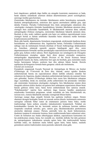 horri dagokionez, galdurik dago baldin eta etengabe kontziente mantentzen ez bada,
berak ondorio somatikoak aztertzen dizkien determinismoen jatorri soziologikoaz;
aurrerago itzuliko gara horretara.
Zientzietako fakultatearen eta letretako fakultatearen arteko bereizkuntza zurrunetik,
ikasketa antropologikoentzat, eratortzen den egoera anormalaren adibide gisa, aipa
daiteke Frantzia: Pariseko Unibertsitateak hiru titulu antropologiko eskaintzen ditu
-etnologiako ziurtagiria (letretako hautabidekoa), letretako fakultatean ateratzen dena;
ziurtagiri bera zientzietako hautabidetik, bi fakultateetatik ateratzen dena; azkenik
antropologiako (fisikoa) ziurtagiria, zientzietako fakultatean bakarrik ateratzen dena.
Ikasleak ez dira, noski, nahikoa ugariak ezta batez ere nahikoa espezializatuak (zeren
ziurtagiri horiek ez baitute urtebeteko ikastaldia baino eskatzen) molde horretako
konplexutasuna justifikatzeko.
Beste alde batetik, departamentu formularen eragozpenak, atxikimendu handiena dioten
herrialdeetan ere nabarmentzen dira. Ingalaterran bertan, Oxfordeko Unibertsitateak
nahiago izan du institutuaren formula (Institute of Social Anthropology delakoarekin)
eta Amerikan, zalantzak egunetik egunera handiagoak ageri dira, zeren
departamentuaren formulak sarritan presakaegiko espezializaziora baitarama eta, horren
gailur gisa, kultura orokor askieza. Horri dagokionean oso seinalagarria da Chicagoko
Unibertsitatearen etsenplua: aipatu berri diren akatsei erremedio ematearren,
antropologiako departamentua lehenik Division of the Social Sciences batean
integraturik kausitu da; baina, eraberritze hori egin eta berehala, giza zientziekin maila
bereko harremanen beharra sentitzen hasi dira adimen bikain batzuk. Horrela
esplikatzen da hirugarren formula baten garapena: eskola edo institutuena.
Eskolak edo institutuak
Etsenplurik ezagunenak Escuela Nacional de Antropologia de México eta Institut
d’Ethnologie de l’Université de Paris dira; lehenak, aurrez eginiko ikasketa
unibertsitarioak burutu eta espezializatzen dituen lanbide ezkuntza sintetiko bat
eskaintzen du; bigarrena, dauden irakasketa unibertsitarioak bateratu eta osatzeari lotzen
zaio gehienbat. Institut d’Ethnologie delakoa hain zuzen hiru fakultateren eskupean
dago: zuzenbidea, letrak eta zientziak; proba unibertsitario bat prestatzeko -letretako
edo zientzietako lizentziaren etnologiako ziurtagiria- hiru fakultateetan ematen diren
ikasgaiak esleitzen dizkie ikasleei eta gainera bere ardurapean organizatzen dituen beste
batzuk gehitzen dizkie haiei, baina horiei unibertsitateak bere santzioa emanik.
"Fakultatearteko" izpiritu bera aurkitzen dugu itsasoaz handiko populazioen
estudioetako lizentziaren programan, zeinak zuzenbide eta letra fakultateetatik eta,
noizean noiz, zientzia fakultatetik ateratako ziurtagiriak biltzen baititu.
Aurrerago esango dugu zergatik formula hau egokiena iruditzen zaigun. Hemen
ohartaraz dezagun bestegabe, honek ere arazoak sortzen dituela: institutuaren autonomia
sarriegitan ordaindu behar izaten da estatutuaren jaitsiera baten bidez, molde
tradizionalago baten arabera eraturiko irakaskuntzekin konparaturik. Nolabait ere
kontrabandoko formula bat da: horretatik sortzen da zailtasuna horretan nahikoa
iraupeneko estudioak sartzeko, gero, santzio gisa, fakultateetakoekin parekotasuna
aitorturiko diplomak emanez. Parisen, partzialki lortu da, ikasle hoberenentzat,
ikasketen iraupena bi urtetararte luzatzea, beste establezimendu baten sorkuntzari esker,
Centre de formation aux études ethnologiques delakoa, espezializazio kurtsoetara eta
lan praktikoetara emana; baina, hor oraindik ere, irtenbide ekiboko bat dela gertatzen
da, antropologiaren irakaskuntza urrundu egiten baitu ildo tradizionaletik hartara
hurbildu ordez, eta ikasketen maila hobetu egiten baitu, baina halere, mailarik
gorenekoen santzio tradizionalen onura jasotzeko aukerarik eman gabe.
 