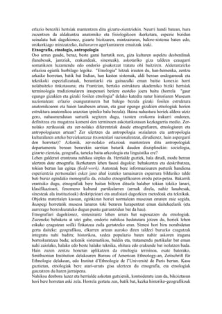 erlazio bereziki hertsiak mantentzen ditu gizarte-zientziekin. Neurri handi batean, hura
zuzentzen da aldakuntza anatomiko eta fisiologikoen ikerketara, espezie bizidun
seinalatu bati dagokionez, gizarte bizitzaren, mintzairaren, balore-sistema baten edo,
orokorkiago mintzatzeko, kulturaren agerkuntzaren emaitzak izaki.
Etnografia, etnologia, antropologia
Oso urrun gaude, beraz, beste garai hartatik non, giza kulturen aspektu desberdinak
(lanabesak, jantziak, erakundeak, sinesteak), askotariko giza taldeen ezaugarri
somatikoen luzamendu edo ondorio gisakotzat tratatu ohi baitziren. Alderantzizko
erlazioa egiatik hurbilago legoke. "Etnologia" hitzak irauten du, han-hemenka, zentzu
arkaiko horretan, batik bat Indian, han kasten sistemak, aldi berean endogamoak eta
teknikoki espezializatuak, berantiarki eta gainazalki eman baitio konexio horri
nolabaiteko tinkotasuna; eta Frantzian, bertako estruktura akademiko biziki hertsiak
terminologia tradizionalaren iraupenari betiere eusteko joera baitu (horrela "gaur
egungo gizakien eta gizaki fosilen etnologia" delako katedra natur historiaren Museum
nazionalean: erlazio esanguratsuren bat balego bezala gizaki fosilen estruktura
anatomikoaren eta haien lanabesen artean, eta gaur egungo gizakien etnologiak horien
estruktura anatomikoa arazotan ipiniko balu bezala). Baina nahastura horiek aldera utziz
gero, nahasmendutan sarturik segitzen dugu, txosten orokorra irakurri ondoren,
definitzea eta mugatzea komeni den terminoen askotarikotasun kezkagarria medio. Zer-
nolako zerikusiak eta zer-nolako diferentziak daude etnografiaren, etnologiaren eta
antropologiaren artean? Zer ulertzen da antropologia sozialaren eta antropologia
kulturalaren arteko bereizkuntzaz (txostenlari nazionalentzat, dirudienez, hain aspergarri
den horretaz)? Azkenik, zer-nolako erlazioak mantentzen ditu antropologiak
departamentu berean berarekin sarritan baturik dauden disziplinekin: soziologia,
gizarte-zientzia, geografia, tarteka baita arkeologia eta linguistika ere?
Lehen galderari erantzuna nahikoa sinplea da. Herrialde guztiek, hala dirudi, modu berean
ulertzen dute etnografia. Ikerketaren lehen faseei dagokie: behakuntza eta deskribatzea,
tokian bertan lan egitea (field-work). Autoreak bere informazioaren parterik handiena
esperientzia pertsonalari esker jaso ahal izateko tamainaren esparrura bilduriko talde
bati buruz egindako monografia da, estudio etnografikoaren eredu peto-petoa. Bakarrik
erantsiko dugu, etnografiak bere baitan biltzen dituela halaber tokian tokiko lanari,
klasifikazioari, fenomeno kultural partikularren (armak direla, nahiz lanabesak,
sinesteak ala instituzioak) deskripzioari eta analisiari dagozkien metodoak eta teknikak.
Objektu materialen kasuan, eginkizun horiei normalean museoan ematen zaie segida,
ikuspegi horretatik museoa lanaren toki beraren luzapentzat eman daitekeelarik (eta
aurrerago berreskuratuko dugun puntu garrantzidun bat da hau).
Etnografiari dagokionez, sintesirantz lehen urrats bat suposatzen du etnologiak.
Zuzeneko behaketa at utzi gabe, ondorio nahikoa hedatutara jotzen du, horiek lehen
eskuko ezagutzan soilki finkatzea zaila gertatzeko eran. Sintesi hori hiru norabidetan
gerta daiteke: geografikoa, elkarren artean auzoko diren taldeei buruzko ezagutzak
integratu nahi badira; historikoa, xedea populazio baten nahiz askoren iragana
berreskuratzea bada; azkenik sistematikoa, baldin eta, tratamendu partikular bat eman
nahi zaiolako, halako edo beste halako teknika, ohitura edo erakunde bat isolatzen bada.
Hain zuzen zentzu honetan aplikatzen da etnologia terminoa, esate baterako,
Smithsonian Institution delakoaren Bureau of American Ethnology-an, Zeitschrift für
Ethnologie delakoan, edo Institut d’Ethnologie de l’Université de Paris bertan. Kasu
guztietan, etnologiak bere atari-urrats gisa ulertzen du etnografia, eta etnologiak
gauzatzen du haren jarraipena.
Nahikoa denbora luzez eta herrialde askotan gutxienik, kontsideratu izan da, bikoiztasun
hori bere horretan aski zela. Horrela gertatu zen, batik bat, kezka historiko-geografikoak
 