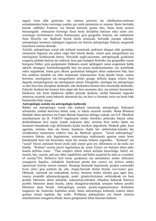nagusi ziren alde guztietan, eta sintesia jatorrien eta zabalkuntza-zentroen
seinalamendua baino aurrerago joateko gai zenik pentsatzen ez zenetan. Beste herrialde
batzuk -adibidez Frantzia- era berean horretan geratu dira, baina beste arrazoi
batzuengatik: sintesiaren hurrengo fasea beste disziplina batzuen esku uzten zen:
soziologia (terminoaren zentzu frantsesean), giza geografia, historia, eta zenbaitetan
baita filosofia ere. Badirudi horiek direla arrazoiak, herrialde europar askotan,
antropologia terminoa erabilgarri lagatzera eta horrela antropologia fisikora mugaturik
kausitzera eraman dutenak.
Aitzitik, antropologia sozial edo kultural terminoak aurkitzen ditugun alde guztietan,
sintesiaren bigarren eta azken etapa bati loturik daude, oinarri gisa etnografiaren eta
etnologiaren konklusioak hartuz. Herrialde anglo-saxoietan, antropologiak gizakiaren
ezagutza globala hartzen du xedetzat, bere gaia hedapen historiko eta geografiko osoan
beregana bilduz; giza garapenaren bilakaera osoari aplikagarri zaion ezagutzara heldu
nahirik, demagun, hominidoengandik hasi eta arraza modernoetaraino; eta, positiboak
nahiz negatiboak, baina giza elkarte guztientzat baliagarri diren ondorioren bila, hasi
hiri moderno handitik eta tribu melanesiar txikieneraino. Esan daiteke beraz, zentzu
horretan, etnologiaren eta etnografiaren arteko gorago definitu dugun erlazio bera
dagoela antropologiaren eta etnologiaren artean. Etnografia, etnologia eta antropologia
ez dira bera hiru disziplina desberdin, edo ikerkuntza beraren hiru ikusmolde desberdin.
Eskierki ikerketa bat beraren hiru etapa edo hiru momentu dira, eta termino horietariko
halakoren edo beste halakoren aldeko jarrerak ikerketa- molde baterantz nagusiki
atentzioa zuzendu izana bakarrik adierazten du, eta hori ez litzateke inoiz ere beste biak
baztertzeko bide izango.
Antropologia soziala eta antropologia kulturala
Baldin eta antropologia sozial edo kultural terminoek antropologia fisikoaren
arloetariko zenbait bereiztea balute xede, ez lukete arazorik sortuko. Baina Britainia
Handiak lehen terminoa eta Estatu Batuek bigarrena nahiago izateak, eta G.P. Murdock
amerikarraren eta R. Firth353 ingelesaren arteko berrikiko polemika batean zehar
desberdintasun hori argitu izanak erakusten dute, termino bien arteko baten ala
bestearen hautaketak ongi definituriko kezka teorikori dagozkiela. Dudarik gabe, kasu
ugaritan, termino bata ala bestea hautatzea (batik bat unibertsitate-katedra bat
izendatzeko) menturaren ondorio izan da. Badirudi gainera "social anthropology"
terminoa finkatu zela Ingalaterran, terminologia tradizionala agortua zuten beste
katedretatik berri bat bereizteko titulu bat asmatu beharra zegoelako. "Kultural" eta
"sozial" hitzen zentzuari berari atxiki nahi izanez gero ere, diferentzia ez da noski oso
handia. "Kultura" nozioa jatorri ingelesekoa da, zeren Tylorri zor baitzaio lehen aldiz
honela definitu izana: "That complex whole which includes knowledge, belief, art,
morals, law, custom, and any other capabilities and habits acquired by man as a member
of society"354. Definizio hori beraz gizakiaren eta animaliaren arteko diferentzi
ezaugarriei dagokie, ordudanik klasikotzat geratu den natura eta kultura arteko
oposizioari horrela sorrera emanez. Ikuspegi honetatik begiraturik, gizakia esentzialki
homo faber gisa azaltzen da, edo, Anglo-Saxoiek dioten bezala, tool-maker gisa.
Ohiturak, sinesteak eta erakundeak, hortaz, besteren arteko teknika gisa ageri dira,
izaeraz propialki adimenezkoagoak, noski: gizarte-bizitzaren zerbitzukoak eta hura
posible bihurtzen duten teknikak, nekazaritza-teknikek elikadura beharrak betetzea
posible bihurtzen duten bezala, edota ehungintza-teknikak soinaren babesa posible
bihurtzen duen bezala. Antropologia soziala gizarte-organizazioaren ikerketara
mugatzen da, funtsezko kapitulua noski, baina antropologia kulturala osatzen duten
guztien artean kapitulu bat soilki. Problema planteatzeko era honek zientzia
amerikarraren ezaugarria dirudi, haren garapenaren lehen faseetan bederen.
 