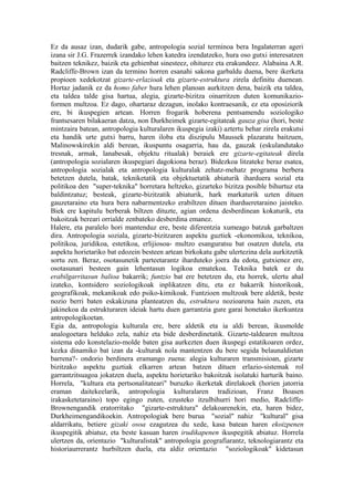 Ez da ausaz izan, dudarik gabe, antropologia sozial terminoa bera Ingalaterran ageri
izana sir J.G. Frazerrek izandako lehen katedra izendatzeko, hura oso gutxi interesatzen
baitzen teknikez, baizik eta gehienbat sinesteez, ohiturez eta erakundeez. Alabaina A.R.
Radcliffe-Brown izan da termino horren esanahi sakona garbaldu duena, bere ikerketa
propioen xedekotzat gizarte-erlazioak eta gizarte-estruktura zirela definitu duenean.
Hortaz jadanik ez da homo faber hura lehen planoan aurkitzen dena, baizik eta taldea,
eta taldea talde gisa hartua, alegia, gizarte-bizitza oinarritzen duten komunikazio-
formen multzoa. Ez dago, ohartaraz dezagun, inolako kontraesanik, ez eta oposiziorik
ere, bi ikuspegien artean. Horren frogarik hoberena pentsamendu soziologiko
frantsesaren bilakaeran datza, non Durkheimek gizarte-egitateak gauza gisa (hori, beste
mintzaira batean, antropologia kulturalaren ikuspegia izaki) aztertu behar zirela erakutsi
eta handik urte gutxi barru, haren iloba eta diszipulu Maussek plazaratu baitzuen,
Malinowskirekin aldi berean, ikuspuntu osagarria, hau da, gauzak (eskulandutako
tresnak, armak, lanabesak, objektu ritualak) beraiek ere gizarte-egitateak direla
(antropologia sozialaren ikuspegiari dagokiona beraz). Bidezkoa litzateke beraz esatea,
antropologia sozialak eta antropologia kulturalak zehatz-mehatz programa berbera
betetzen dutela, batak, tekniketatik eta objektuetatik abiaturik iharduera sozial eta
politikoa den "super-teknika" horretara heltzeko, gizarteko bizitza posible bihurtuz eta
baldintzatuz; besteak, gizarte-bizitzatik abiaturik, hark markaturik uzten dituen
gauzetaraino eta hura bera nabarmentzeko erabiltzen dituen ihardueretaraino jaisteko.
Biek ere kapitulu berberak biltzen dituzte, agian ordena desberdinean kokaturik, eta
bakoitzak bereari orrialde zenbateko desberdina emanez.
Halere, eta paralelo hori mantenduz ere, beste diferentzia xumeago batzuk garbaltzen
dira. Antropologia soziala, gizarte-bizitzaren aspektu guztiek -ekonomikoa, teknikoa,
politikoa, juridikoa, estetikoa, erlijiosoa- multzo esanguratsu bat osatzen dutela, eta
aspektu horietariko bat edozein besteen artean birkokatu gabe ulertezina dela aurkitzetik
sortu zen. Beraz, osotasunetik parteetarantz iharduteko joera du edota, gutxienez ere,
osotasunari besteen gain lehentasun logikoa ematekoa. Teknika batek ez du
erabilgarritasun balioa bakarrik; funtzio bat ere betetzen du, eta horrek, ulertu ahal
izateko, kontsidero soziologikoak inplikatzen ditu, eta ez bakarrik historikoak,
geografikoak, mekanikoak edo psiko-kimikoak. Funtzioen multzoak bere aldetik, beste
nozio berri baten eskakizuna planteatzen du, estruktura nozioarena hain zuzen, eta
jakinekoa da estrukturaren ideiak hartu duen garrantzia gure garai honetako ikerkuntza
antropologikoetan.
Egia da, antropologia kulturala ere, bere aldetik eta ia aldi berean, ikusmolde
analogoetara helduko zela, nahiz eta bide desberdinetatik. Gizarte-taldearen multzoa
sistema edo konstelazio-molde baten gisa aurkezten duen ikuspegi estatikoaren ordez,
kezka dinamiko bat izan da -kulturak nola mantentzen du bere segida belaunaldietan
barrena?- ondorio berdinera eramango zuena: alegia kulturaren transmisioan, gizarte
bizitzako aspektu guztiak elkarren artean batzen dituen erlazio-sistemak rol
garrantzitsuagoa jokatzen duela, aspektu horietariko bakoitzak isolatuki harturik baino.
Horrela, "kultura eta pertsonalitateari" buruzko ikerketak direlakoek (horien jatorria
eraman daitekeelarik, antropologia kulturalaren tradizioan, Franz Boasen
irakasketetaraino) topo egingo zuten, ezusteko itzulbihurri hori medio, Radcliffe-
Brownengandik eratorritako "gizarte-estruktura" delakoarenekin, eta, haren bidez,
Durkheimengandikoekin. Antropologiak bere burua "sozial" nahiz "kultural" gisa
aldarrikatu, betiere gizaki osoa ezagutzea du xede, kasa batean haren ekoizpenen
ikuspegitik abiatuz, eta beste kasuan haren irudikapenen ikuspegitik abiatuz. Horrela
ulertzen da, orientazio "kulturalistak" antropologia geografiarantz, teknologiarantz eta
historiaurrerantz hurbiltzen duela, eta aldiz orientazio "soziologikoak" kidetasun
 