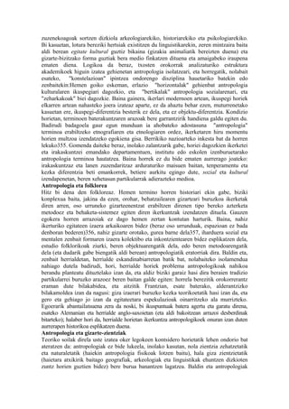 zuzenekoagoak sortzen dizkiola arkeologiarekiko, historiarekiko eta psikologiarekiko.
Bi kasuetan, lotura bereziki hertsiak existitzen du linguistikarekin, zeren mintzaira baita
aldi berean egitate kultural guztiz bikaina (gizakia animaliatik bereizten duena) eta
gizarte-bizitzako forma guztiak bera medio finkatzen dituena eta amaigabeko iraupena
ematen diena. Logikoa da beraz, txosten orokorrak analizaturiko estruktura
akademikoek higuin izatea gehienetan antropologia isolatzeari, eta horregatik, nolabait
esateko, "konstelazioan" ipintzea ondorengo disziplina hauetariko batekin edo
zenbaitekin:Hemen goiko eskeman, erlazio "horizontalak" gehienbat antropologia
kulturalaren ikuspegiari dagozkio, eta "bertikalak" antropologia sozialarenari, eta
"zeharkakoak" biei dagozkie. Baina gainera, ikerlari modernoen artean, ikuspegi horiek
elkarren artean nahasteko joera izateaz aparte, ez da ahaztu behar ezen, muturrenetako
kasuetan ere, ikuspegi-diferentzia besterik ez dela, eta ez objektu-diferentzia. Kondizio
horietan, terminoen baterakuntzaren arazoak bere garrantzirik handiena galdu egiten du.
Badirudi badagoela gaur egun munduan ia ahobateko adostasuna "antropologia"
terminoa erabiltzeko etnografiaren eta etnologiaren ordez, ikerketaren hiru momentu
horien multzoa izendatzeko egokiena gisa. Berrikiko nazioarteko inkesta bat da horren
lekuko355. Gomenda daiteke beraz, inolako zalantzarik gabe, horiei dagozkien ikerketei
eta irakaskuntzei emandako departamentuen, institutu edo eskolen izenburuetarako
antropologia terminoa hautatzea. Baina horrek ez du bide ematen aurrerago joateko:
irakaskuntzaz eta lanen zuzendaritzaz arduraturiko maisuen baitan, tenperamentu eta
kezka diferentzia beti emankorrek, betiere aurkitu egingo dute, sozial eta kultural
izendapenetan, beren xehetasun partikularrak adierazteko medioa.
Antropologia eta folklorea
Hitz bi dena den folkloreaz. Hemen termino horren historiari ekin gabe, biziki
konplexua baita, jakina da ezen, orohar, behatzailearen gizarteari buruzkoa ikerketak
diren arren, oso urruneko gizarteenentzat erabiltzen direnen tipo bereko azterketa
metodoez eta behaketa-sistemez egiten diren ikerkuntzak izendatzen dituela. Gauzen
egokera horren arrazoiak ez dago hemen zertan kontutan harturik. Baina, nahiz
ikerturiko egitateen izaera arkaikoaren bidez (beraz oso urrunduak, espazioan ez bada
denboran bederen)356, nahiz gizarte orotako, gurea barne dela357, iharduera sozial eta
mentalen zenbait formaren izaera kolektibo eta inkontzientearen bidez esplikatzen dela,
estudio folklorikoak ziurki, beren objektuarengatik dela, edo beren metodoarengatik
dela (eta dudarik gabe biengatik aldi berean) antropologiatik eratorriak dira. Baldin eta,
zenbait herrialdetan, herrialde eskandinabiarretan batik bat, nolabaiteko isolamendua
nahiago dutela badirudi, hori, herrialde horiek problema antropologikoak nahikoa
berandu planteatu dituztelako izan da, eta aldiz biziki garaiz hasi dira beraien tradizio
partikularrei buruzko arazoez beren baitan galde egiten: horrela berezitik orokorrerantz
eraman dute bilakabidea, eta aitzitik Frantzian, esate baterako, alderantzizko
bilakamoldea izan da nagusi: giza izaerari buruzko kezka teorikoetatik hasi izan da, eta
gero eta gehiago jo izan da egitateetara espekulazioak oinarritzeko ala murrizteko.
Egoerarik abantailatsuena zera da noski, bi ikuspuntuak batera agertu eta garatu direna,
esateko Alemanian eta herrialde anglo-saxoietan (eta aldi bakoitzean arrazoi desberdinak
bitarteko); halaber hori da, herrialde horietan ikerkuntza antropologikoek onuran izan duten
aurrerapen historikoa esplikatzen duena.
Antropologia eta gizarte-zientziak
Teoriko soilak direla uste izatea oker legokeen kontsidero horietatik lehen ondorio bat
ateratzen da: antropologiak ez bide lukeela, inolako kasutan, nola zientzia zehatzetatik
eta naturaletatik (haiekin antropologia fisikoak lotzen baitu), hala giza zientzietatik
(haietara atxikirik baitago geografiak, arkeologiak eta linguistikak ehuntzen dizkioten
zuntz horien guztien bidez) bere burua banantzen lagatzea. Baldin eta antropologiak
 