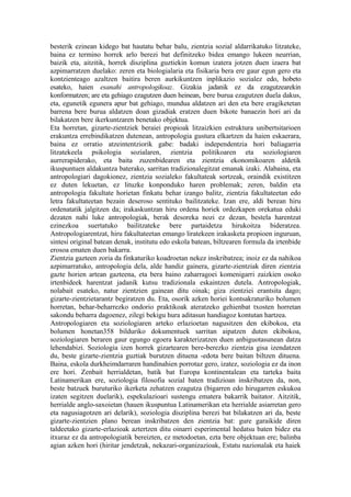 besterik ezinean kidego bat hautatu behar balu, zientzia sozial aldarrikatuko litzateke,
baina ez termino horrek arlo berezi bat definitzeko bidea emango lukeen neurrian,
baizik eta, aitzitik, horrek disziplina guztiekin komun izatera jotzen duen izaera bat
azpimarratzen duelako: zeren eta biologialaria eta fisikaria bera ere gaur egun gero eta
kontzienteago azaltzen baitira beren aurkikuntzen inplikazio sozialez edo, hobeto
esateko, haien esanahi antropologikoaz. Gizakia jadanik ez da ezagutzearekin
konformatzen; are eta gehiago ezagutzen duen heinean, bere burua ezagutzen duela dakus,
eta, egunetik egunera apur bat gehiago, mundua aldatzen ari den eta bere eragiketetan
barrena bere burua aldatzen doan gizadiak eratzen duen bikote banaezin hori ari da
bilakatzen bere ikerkuntzaren benetako objektua.
Eta horretan, gizarte-zientziek beraiei propioak litzaizkien estruktura unibertsitarioen
erakuntza errebindikatzen dutenean, antropologia gustura elkartzen da haien eskaerara,
baina ez orratio atzeintentziorik gabe: badaki independentzia hori baliagarria
litzatekeela psikologia sozialaren, zientzia politikoaren eta soziologiaren
aurrerapiderako, eta baita zuzenbidearen eta zientzia ekonomikoaren aldetik
ikuspuntuen aldakuntza baterako, sarritan tradizionalegitzat emanak izaki. Alabaina, eta
antropologiari dagokionez, zientzia sozialeko fakultateak sortzeak, oraindik existitzen
ez duten lekuetan, ez lituzke konponduko haren problemak; zeren, baldin eta
antropologia fakultate horietan finkatu behar izango balitz, zientzia fakultateetan edo
letra fakultateetan bezain deseroso sentituko bailitzateke. Izan ere, aldi berean hiru
ordenatatik jalgitzen da; irakaskuntzan hiru ordena horiek ordezkapen orekatua eduki
dezaten nahi luke antropologiak, berak desoreka nozi ez dezan, bestela harentzat
ezinezkoa suertatuko bailitzateke bere partaidetza hirukoitza bideratzea.
Antropologiarentzat, hiru fakultateetan emango liratekeen irakasketa propioen inguruan,
sintesi original batean denak, institutu edo eskola batean, biltzearen formula da irtenbide
erosoa ematen duen bakarra.
Zientzia gazteen zoria da finkaturiko koadroetan nekez inskribatzea; inoiz ez da nahikoa
azpimarratuko, antropologia dela, alde handiz gainera, gizarte-zientziak diren zientzia
gazte horien artean gazteena, eta bera baino zaharragoei komenigarri zaizkien osoko
irtenbideek harentzat jadanik kutsu tradizionala eskaintzen dutela. Antropologiak,
nolabait esateko, natur zientzien gainean ditu oinak; giza zientziei erantsita dago;
gizarte-zientzietarantz begiratzen du. Eta, osorik azken horiei kontsakraturiko bolumen
horretan, behar-beharrezko ondorio praktikoak ateratzeko gehienbat txosten horretan
sakondu beharra dagoenez, zilegi bekigu hura aditasun handiagoz kontutan hartzea.
Antropologiaren eta soziologiaren arteko erlazioetan nagusitzen den ekibokoa, eta
bolumen honetan358 bilduriko dokumentuek sarritan aipatzen duten ekibokoa,
soziologiaren beraren gaur egungo egoera karakterizatzen duen anbiguotasunean datza
lehendabizi. Soziologia izen horrek gizartearen bere-berezko zientzia gisa izendatzen
du, beste gizarte-zientzia guztiak burutzen dituena -edota bere baitan biltzen dituena.
Baina, eskola durkheimdarraren handinahien porrotaz gero, izatez, soziologia ez da inon
ere hori. Zenbait herrialdetan, batik bat Europa kontinentalean eta tarteka baita
Latinamerikan ere, soziologia filosofia sozial baten tradizioan inskribatzen da, non,
beste batzuek buruturiko ikerketa zehatzen ezagutza (bigarren edo hirugarren eskukoa
izaten segitzen duelarik), espekulazioari sustengu ematera bakarrik baitator. Aitzitik,
herrialde anglo-saxoietan (hauen ikuspuntua Latinamerikan eta herrialde asiarretan gero
eta nagusiagotzen ari delarik), soziologia disziplina berezi bat bilakatzen ari da, beste
gizarte-zientzien plano berean inskribatzen den zientzia bat: gure garaikide diren
taldeetako gizarte-erlazioak aztertzen ditu oinarri esperimental hedatsu baten bidez eta
itxuraz ez da antropologiatik bereizten, ez metodoetan, ezta bere objektuan ere; balinba
agian azken hori (hiritar jendetzak, nekazari-organizazioak, Estatu nazionalak eta haiek
 