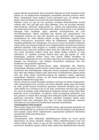 osatzen dituzten komunitateak, baita nazioarteko elkarteak ere) beste handitasun-maila
batekoa da, eta konplexutasun handiagokoa, primitiboak deritzaten gizarteen aldean.
Baina, antropologiak forma konplexu horiez interesatzera gero eta gehiago jotzen
duenez, nekez hautematen da zein den bien arteko benetako diferentzia.
Alabaina, oraino ere egia da, kasu guztietan, soziologia behatzailearekiko hertsiki
solidario dela. Hori argi dago gure azken adibidean, zeren eta soziologia hiritarrak,
nekazaritzakoak, erlijiosoak, okupazionalak e.a., objektu gisa behatzailearen gizartea
edo molde bereko beste gizarte bat hartzen baitu. Baina jarrera horrek ez du errealitate
eskasagoa beste etsenpluan, alegia sintesizko soziologiarenean edo joera
filosofikodunarenean. Hartan, jakintsuak bere ikerketa giza esperientziaren arlo
zabalagotara hedatzen du; hark ekin diezaioke giza esperientzia bere osotasunean
interpretatzeari ere. Haren objektua jadanik ez dago behatzailera mugaturik baina
betiere behatzailearen ikuspuntutik ekiten dio hedakuntzari. Interpretazioak eta
esanahiak garbaltzeko bere ahaleginetan, bere gizarte propioa da lehenbizi esplikatzen
saiatzen dena; bere kategoria logikoak, bere ikuspegi historiko propioak dira multzoari
aplikatzen dizkionak. Eman dezagun XX. mendeko soziologo frantses batek gizarteko
bizitzaren teoria orokor bat moldatzen duela, teoria hori ordea beti ere eta zilegitasun
osoz (zeren bereizketa saiakera honek gure aldetik inolako kritikarik ez baitu
inplikatzen) XX. mendeko soziologo frantses baten obra gisa ageriko da. Aldiz
antropologoa, eginkizun beraren aurrez aurre jarririk, halaber borondatez eta
kontzienteki ahaleginduko da (eta ez da batere seguru hori inoiz lortuko duenik) sistema
onargarri bat formulatzen, nola indigena urrunenekoei dagokienez hala bere
hiritarkideei edo garaikideei dagokienez.
Soziologia behatzailearen gizarte-zientzia egiten ahalegintzen den bitartean,
antropologiak behatuaren gizarte-zientzia lantzea bilatzen du: nahiz gizarte arrotz eta
urrunekoren bere deskribapenean, indigenaren beraren ikuspuntua atzematen saiatzen
dela; nahiz bere objektua zabaldu egiten duela harik eta behatzailearen gizartea bertan
sartu arte, baina orduan erreferentzia-sistema bat garbaltzen saiatuz, esperientzia
etnografikoan finkaturiko sistema, eta aldi berean behatzailearengandik eta haren
objektutik independente izango dena.
Horrela ulertzen da zergatik kontsidera daitekeen soziologia (eta betiere zilegitasunez),
nahiz antropologiaren kasu partikular gisa (Estatu Batuetan egiteko joera den bezala),
eta nahiz gizarte-zientzien hierarkiaren gailurrean kokaturiko disziplina gisa: zeren
ziurki halaber kasu pribilegiatu bat ere bai baita, geometriaren historian ongi ezaguna
den arrazoi honengatik, alegia behatzailearen ikuspuntua hartzeak ematen duela bidea
propietate itxuraz zorrotzagoak, eta aplikazio ziurki erosoagokoak garbaltzeko, kasu
hori gertatzen ez delarik beren ikuspegia beste behatzaile posible batzuetara zabaltzea
inplikatzen dutenentzat. Horrela, geometria euklidiarra kontsidera daiteke meta-
geometria baten kasu pribilegiatu gisa, beste era batez estrukturaturiko espazioen
kontsideroa ere meta-geometria horretan barne kausituko litzatekeelarik.
Antropologiaren misio propioak
Moztu egingo ditugu beste behin ere kontsidero hauek, egoera-puntuan pausatzeko eta
geure baitan galdetzeko ea, analisiaren fase honetan, nola uler daitekeen antropologiaren
mezu propioa, alegia horren irakaskuntzaren organizazioak kondiziorik hoberenetan
transmititzeko bidea eman behar diona.
Objektibotasuna
Antropologiaren lehen nahikundea objektibotasunera heltzea da, horren gustua
barneraraztea eta horren metodoak irakastea. Halere objektibotasunaren nozio hori
zehaztu beharra dago; hemen ez gara ari bere sinesteen, bere nahiagokoen edo bere
aurreiritzien abstrakzioa egiteko norbaiti bidea ematen dion objektibotasunaz bakarrik;
 
