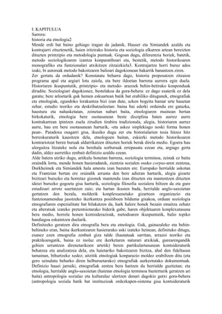 I. KAPITULUA
Sarrera:
historia eta etnologia2
Mende erdi bat baino gehiago iragan da jadanik, Hauser eta Simiandek azaldu eta
kontrajarri zituztenetik, haien iritzirako historia eta soziologia elkarren artean bereizten
dituzten printzipio eta metodologia puntuak. Gogoan dugu, diferentzia horiek, batetik,
metodo soziologikoaren izantza konparatiboari eta, bestetik, metodo historikoaren
monografiko eta funtzionalari atxikitzen zitzaizkiela3. Kontrajartze horri buruz ados
izaki, bi autoreak metodo bakoitzaren balioari dagokionean bakarrik banantzen ziren.
Zer gertatu da ordudanik? Konstatatu beharra dago, historia proposatzen zitzaion
programa apal eta argiari lotu zaiola, eta bere ildoetan barrena aurrera egin duela.
Historiaren ikuspuntutik, printzipio- eta metodo- arazoek behin-betirako konponduak
dirudite. Soziologiari dagokionez, bestelakoa da gora-behera: ez dago esaterik ez dela
garatu; bere arloetarik guk hemen eskuartean batik bat erabiliko ditugunek, etnografiak
eta etnologiak, egundoko lorakuntza bizi izan dute, azken hogeita hamar urte hauetan
zehar, estudio teoriko eta deskribatzaileetan: baina bai ederki ordaindu ere gatazka,
haustura eta nahasketatan, zeinetan nabari baita, etnologiaren muinean bertan
birkokaturik, etnologia bere osotasunean beste disziplina baten aurrez aurre
kontrakarrean ipintzen zuela zirudien tirabira tradizionala, alegia, historiaren aurrez
aurre, hau ere bere osotasunean harturik, -eta askoz sinplekiago noski forma honen
pean-. Paradoxa osagarri gisa, ikusiko dugu zer eta historialarien tesia hitzez hitz
berreskuraturik kausitzen dela, etnologoen baitan, eskierki metodo historikoaren
kontrariotzat beren buruak aldarrikatzen dituzten horiek berak direla medio. Egoera hau
ulergaitza litzateke nola eta berehala sorburuak errepasatu ezean eta, argiago gerta
dadin, aldez aurretiko zenbait definizio azaldu ezean.
Alde batera utziko dugu, artikulu honetan barrena, soziologia terminoa, zeinak ez baitu
oraindik lortu, mende honen hasieradanik, zientzia sozialen osoko corpus-aren zentzua,
Durkheimek eta Simiandek hala amestu izan bazuten ere. Europako herrialde askotan
eta Frantzian bertan ere oraindik arrunta den bere adieran harturik, alegia gizarte
bizitzari buruzko eta horretaz gizonek mantendu izan dituzten eta mantentzen dituzten
ideiei buruzko gogoeta gisa harturik, soziologia filosofia sozialera biltzen da eta gure
estudioari arrotz suertatzen zaio; eta hartan ikusten bada, herrialde anglo-saxoietan
gertatzen den bezala, molderik konplexuenetako gizarteen organizazio eta
funtzionamendua jasotzeko ikerkuntza positiboen bilduma gisakoa, orduan soziologia
etnografiaren espezialitate bat bilakatzen da, hark halere honek bezain emaitza zehatz
eta aberatsak izateko pretentsiotarako biderik gabe, haren objektuaren konplexutasuna
bera medio, horrela honen kontsiderazioak, metodoaren ikuspuntutik, balio topiko
handiagoa eskaintzen duelarik.
Definitzeko geratzen dira etnografia bera eta etnologia. Guk, gainazaleko eta behin-
behineko eran, baina ikerkuntzaren hasierarako aski izateko heinean, definituko ditugu,
esanez ezen etnografia zenbait giza talde (hautatuak sarritan, arrazoi teoriko eta
praktikoengatik, baina ez inolaz ere ikerketaren naturari atxikiak, gurearengandik
gehien urruntzen direnetarikoen artetik) beren partikulartasunean kontsideraturik
behatzea eta analizatzea dela, eta haietariko bakoitzaren bizitza, ahal den fideltasun
tamainan, bihurtzeko xedez; aitzitik etnologiak konparazio moldez erabiltzen ditu (eta
gero seinalatu beharko diren helburuetarako) etnografiak aurkeztutako dokumentuak.
Definizio hauei jarraiki, etnografiak zentzu bera hartzen du herrialde guztietan; eta
etnologia, herrialde anglo-saxoietan (haietan etnologia terminoa bazterturik geratzen ari
baita) antropologia sozialaz eta kulturalaz ulertzen denari dagokio gutxi gora-behera
(antropologia soziala batik bat instituzioak ordezkapen-sistema gisa kontsideraturik
 