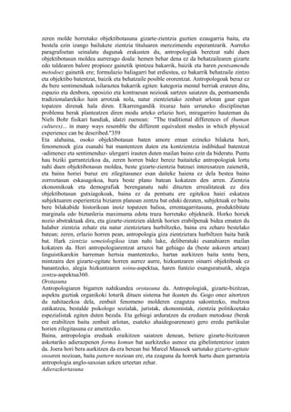 zeren molde horretako objektibotasuna gizarte-zientzia guztien ezaugarria baita, eta
bestela ezin izango bailukete zientzia tituluaren merezimendu esperantzarik. Aurreko
paragrafoetan seinalatu dugunak erakusten du, antropologiak beretzat nahi duen
objektibotasun moldea aurrerago doala: hemen behar dena ez da behatzailearen gizarte
edo taldearen balore propioez gainetik ipintzea bakarrik, baizik eta haren pentsamendu
metodoez gainetik ere; formulazio baliagarri bat erdiestea, ez bakarrik behatzaile zintzo
eta objektibo batentzat, baizik eta behatzaile posible ororentzat. Antropologoak beraz ez
du bere sentimenduak isilaraztea bakarrik egiten: kategoria mental berriak eratzen ditu,
espazio eta denbora, oposizio eta kontraesan nozioak sartzen saiatzen da, pentsamendu
tradizionalarekiko hain arrotzak nola, natur zientzietako zenbait arlotan gaur egun
topatzen direnak hala diren. Elkarrengandik itxuraz hain urruneko disziplinetan
problema berak planteatzen diren modu arteko erlazio hori, miragarriro hauteman du
Niels Bohr fisikari handiak, idatzi zuenean: "The traditional differences of (human
cultures)... in many ways resemble the different equivalent modes in which physical
experience can be described."359
Eta alabaina, osoko objektibotasun baten amore eman ezineko bilaketa hori,
fenomenoek giza esanahi bat mantentzen duten eta kontzientzia indibidual batentzat
-adimenez eta sentimenduz- ulergarri irauten duten mailan baino ezin da bideratu. Puntu
hau biziki garrantzizkoa da, zeren horren bidez bereiz baitaiteke antropologiak lortu
nahi duen objektibotasun moldea, beste gizarte-zientzia batzuei interesatzen zaienetik,
eta baina horiei buruz ere zilegitasunez esan daiteke haiena ez dela bestea baino
zorroztasun eskasagokoa, hura beste plano batean kokatzen den arren. Zientzia
ekonomikoak eta demografiak berenganatu nahi dituzten errealitateak ez dira
objektibotasun gutxiagokoak, baina ez da pentsatu ere egitekoa haiei eskatzea
subjektuaren esperientzia biziaren planoan zentzu bat eduki dezaten, subjektuak ez baitu
bere bilakabide historikoan inoiz topatzen balioa, errentagarritasuna, produktibitate
marginala edo biztanleria maximuma edota traza horretako objekturik. Horko horiek
nozio abstraktuak dira, eta gizarte-zientzien aldetik horien erabilpenak bidea ematen du
halaber zientzia zehatz eta natur zientzietara hurbiltzeko, baina era zeharo bestelako
batean; zeren, erlazio horren pean, antropologia giza zientzietara hurbiltzen baita batik
bat. Hark zientzia semeiologikoa izan nahi luke, deliberatuki esanahiaren mailan
kokatzen da. Hori antropologiarentzat arrazoi bat gehiago da (beste askoren artean)
linguistikarekin harreman hertsia mantentzeko, hartan aurkitzen baita tentu bera,
mintzaira den gizarte-egitate horren aurrez aurre, hizkuntzaren oinarri objektiboak ez
banantzeko, alegia hizkuntzaren soinu-aspektua, haren funtzio esanguratsutik, alegia
zentzu-aspektua360.
Orotasuna
Antropologiaren bigarren nahikundea orotasuna da. Antropologiak, gizarte-bizitzan,
aspektu guztiak organikoki loturik dituen sistema bat ikusten du. Gogo onez aitortzen
du nahitaezkoa dela, zenbait fenomeno molderen ezagutza sakontzeko, multzoa
zatikatzea, bestalde psikologo sozialak, juristak, ekonomistak, zientzia politikoetako
espezialistak egiten duten bezala. Eta gehiegi arduratzen da ereduen metodoaz (berak
ere erabiltzen baitu zenbait arlotan, esateko ahaidegoarenean) gero eredu partikular
horien zilegitasuna ez ametitzeko.
Baina, antropologia ereduak eraikitzen saiatzen denean, betiere gizarte-bizitzaren
askotariko adierazpenen forma komun bat aurkitzeko asmoz eta gibelintentzioz izaten
da. Joera hori bera aurkitzen da era berean bai Marcel Maussek sartutako gizarte-egitate
osoaren nozioan, baita pattern nozioan ere, eta ezaguna da horrek hartu duen garrantzia
antropologia anglo-saxoian azken urteetan zehar.
Adierazkortasuna
 