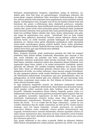 Ikerkuntza antropologikoaren hirugarren originalitatea zailago da definitzen, eta,
dudarik gabe, beste biak baino are garrantzitsuagoa. Antropologoa arduratzen den
gizarte-tipoak ezaugarri pribatiboren bidez bereiztekoa hainbesterainokoa da ohitura
non, nekosoa gertatzen baita hautematen haren gogokotasuna arrazoi positiboei atxikirik
dagoela. Antropologiaren arloa, bestegabe esan ohi da (eta katedren tituluak berak hala
baieztatzen du), gizarte ez-zibilizatuetan datza, idazketarik gabekoetan, mekanika-
aurreko edo ez-mekanikoetan. Baina kalifikatzaile horiek guztiek errealitate positibo bat
estaltzen dute: gizarte horiek erlazio pertsonalen gainean funtsaturik daude, gizabanako
arteko harreman zehatzetan, beste gizarteak baino maila garrantzizkoagoan noski. Puntu
honek luze justifikatu beharra eskatuko luke; baina, hemen xehetasunetan sartu gabe,
aski izango da azpimarratzea ezen, gizarte "primitiboak" (hori ere beste irizpide
negatibo baten aplikazioz) deritzatenen bolumen eskasak bideratzen dituela orohar
harreman horiek, eta molde horretako gizarteak hedatuegiak edo sakabanatuegiak
daudenean ere, elkarren artean gehien aldenduriko gizabanakoen arteko harremanak
erlazio-molde zuzenekoagoen gainean eraikirik daudela, horren eredua gehienbatez
ahaidegoak eskaintzen duelarik. Radcliffe-Brownek eman ditu, Australiari dagokionean,
zabalera horiei buruz gaur egun klasikoak diren adibideak.
Jatortasunaren irizpidea
Beraz, ikuspuntu horretatik, gizaki modernoaren gizarteak dira batik bat ezaugarri
pribatiboen bidez definitu beharko liratekeenak. Bestearekiko gure erlazioak ez dira
jada, noizik behinkako edo partekako eran baino, esperientzia global horretan,
bestearekiko norberaren atxikimendu zehatz horretan oinarrituak. Erlazio horiek, parte
handi batean, zeharkako eraikuntzen ondorio dira, dokumentu idatzien bidezkoak. Gure
iraganarekin dugun lotura, jadanik ez da zenbait pertsonarekin -kontalariak, apaizak,
jakintsuak edo arbasoak- bizi izandako kontaktua inplikatzen duen ahozko tradizio
baten bidez, baizik eta biblioteketan pilaturiko liburuen bidez, eta horietan barrena
ahalegintzen da kritika -eta zenbait zailtasunez- haien autoreen aurpegia birmoldatzen.
Eta gaur egungoaren planoan, molde orotako bitartekoen medioz -dokumentu idatziak
edo administrazio-mekanismoak- komunikatzen gara gure garaikideetariko askoz ere
gehiengoarekin, eta horrek dudarik gabe erruz zabaltzen ditu gure harremanak, baina
aldi berean ez-jatortasun izaera ematen die. Hori bilakatu da hiritarren eta botereen
arteko erlazioen benetako marka.
Ez dugu paradoxan murgiltzeko asmorik, eta idazketaren asmakuntzak sartutako
egundoko iraultza era negatiboan definitzekorik. Baina beharrezkoa da kontuan hartzea,
horrek gizadiari zerbait esentziala kendu diola, hainbeste onura ekarri dion aldi
berean361. Zeharkako komunikazio formen (liburua, fotografia, prentsa, irratia e.a.)
hedakuntzatik eratorri den autonomia galeraren preziamendu egokia izugarriro falta izan
zaie, gaurdaino, nazioarteko organizazioei eta batik bat Unescori; baina gizarte-
zientzietarik modernoenaren teoriarien kezken artean lehen planora atera da:
komunikazioaren zientziakoenera, Wienerren Cybernétique obrako pasarte honetan
ikusten den bezala: "It is no wonder that the larger communities... contain far less
available information than the smaller communities are built up"362. Gizarte-zientziei
etxekoago zaien arlo batean kokatzeko, zerrenda azterreraren eta auzaldeko
azterreraren aldekoen arteko eztabaidek, zientzia politiko frantsesarentzat ongi
ezagunak, komunikazioaren zientziek baliamenduz zehazten lagunduko luketen era
nahasi batean azpimarratzen dute, hautesleen eta haien ordezkarien artean kontaktu
pertsonalaren ordez balore abstraktuak ipintzetik taldearentzat ondorio gisa sortzen
den informazio-galera hori.
Egia, gizarte modernoak ez dira zeharo ez-jatorrak. Baldin eta aditasunez behatzen
badira ikerketa antropologikoaren ezarpen puntuak, egiaztatzen da, aitzitik, ezen, gizarte
 