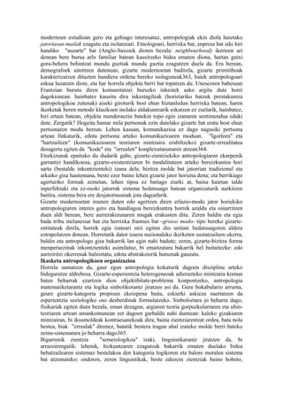modernoen estudioan gero eta gehiago interesatuz, antropologiak ekin diola haietako
jatortasun-mailak ezagutu eta isolatzeari. Etnologoari, herrixka bat, enpresa bat edo hiri
handiko "auzarte" bat (Anglo-Saxoiek dioten bezala: neighbourhood) ikertzen ari
denean bere burua arlo familiar batean kausitzeko bidea ematen diona, hartan gutxi
gora-behera behintzat mundu guztiak mundu guztia ezagutzen duela da. Era berean,
demografoek aitortzen dutenean, gizarte modernoetan badirela, gizarte primitiboak
karakterizatzen dituzten handiera ordena bereko isolaguneak363, haiek antropologoari
eskua luzatzen diote, eta har horrela objektu berri bat topatzen du. Unescoren babesean
Frantzian burutu diren komunitateei buruzko inkestek asko argitu dute horri
dagokionean: hainbatez kausitu dira inkestagileak (horietariko batzuk prestakuntza
antropologikoa zutenak) aiseki giroturik bost ehun biztanledun herrixka batean, haren
ikerketak beren metodo klasikoen inolako aldakuntzarik eskatzen ez zuelarik, hainbatez,
hiri ertain batean, objektu menderaezin batekin topo egin izanaren sentimendua eduki
dute. Zergatik? Hogeita hamar mila pertsonak ezin dutelako gizarte bat eratu bost ehun
pertsonaren modu berean. Lehen kasuan, komunikazioa ez dago nagusiki pertsona
artean finkaturik, edota pertsona arteko komunikazioaren moduan. "Igorleen" eta
"hartzaileen" (komunikazioaren teoriaren mintzaira erabiltzeko) gizarte-errealitatea
desagertu egiten da "kode" eta "errealen" konplexutasunaren atzean364.
Etorkizunak epaituko du dudarik gabe, gizarte-zientziekiko antropologiaren ekarpenik
garrantzi handikoena, gizarte-existentziaren bi modalitateen arteko bereizkuntza hori
sartu (bestalde inkontzienteki) izana dela: bizitza molde bat jatorrian tradizional eta
arkaiko gisa hautemana, beste ezer baino lehen gizarte jator horiena dena; eta berrikiago
agerturiko formak zeinetan, lehen tipoa ez baitago ziurki at, baina haietan talde
inperfektuki eta ez-osoki jatorrak sistema hedatsuago batean organizaturik aurkitzen
baitira, sistema bera ere desjatortasunak jota dagoelarik.
Gizarte modernoetan irauten duten edo agertzen diren erlazio-modu jator horiekiko
antropologiaren interes gero eta handiagoa bereizkuntza horrek azaldu eta oinarritzen
duen aldi berean, bere aurrerakizunaren mugak erakusten ditu. Zeren baldin eta egia
bada tribu melanesiar bat eta herrixka frantses bat -grosso modo- tipo bereko gizarte-
entitateak direla, horrek egia izateari utzi egiten dio unitate hedatsuagoren aldera
estrapolatzen denean. Horretatik dator izaera nazionaleko ikerketen sustatzaileen okerra,
baldin eta antropologo gisa bakarrik lan egin nahi badute; zeren, gizarte-bizitza forma
menperaezinak inkontzienteki asimilatuz, bi emaitzatara bakarrik hel baitaitezke: edo
aurreiritzi okerrenak balioztatu, edota abstrakziorik hutsenak gauzatu.
Ikasketa antropologikoen organizazioa
Horrela sumatzen da, gaur egun antropologia kokaturik dagoen disziplina arteko
bidegurutze aldrebesa. Gizarte-esperientzia heterogeneoak adierazteko mintzaira komun
baten beharrak ezartzen dion objektibitate-problema konpontzeko, antropologia
matematiketarantz eta logika sinbolikorantz jiratzen asi da. Gure bokabulario arrunta,
geure gizarte-kategoria propioen ekoizpena baita, eskierki askieza suertatzen da
esperientzia soziologiko oso desberdinak formulatzeko. Sinboloetara jo beharra dago,
fisikariak egiten duen bezala, eman dezagun, argiaren teoria gorpuzkularraren eta uhin-
teoriaren artean amankomunean zer dagoen garbaldu nahi duenean: kaleko gizakiaren
mintzairan, bi ikusmoldeak kontraesanekoak dira; baina zientziarentzat ordea, bata nola
bestea, biak "errealak" direnez, batatik bestera iragan ahal izateko molde berri bateko
zeinu-sistematara jo beharra dago365.
Bigarrenik zientzia        "semeiologikoa" izaki, linguistikarantz jiratzen da, bi
arrazoirengatik: lehenik, hizkuntzaren ezagutzak bakarrik ematen duelako bidea
behatzailearen sistemaz bestelakoa den kategoria logikoren eta balore moralen sistema
bat atzemateko; ondoren, zeren linguistikak, beste edozein zientziak baino hobeto,
 