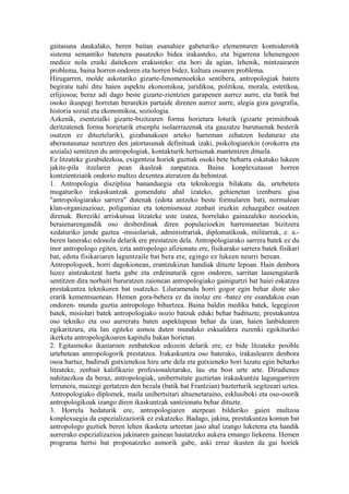 gaitasuna daukalako, beren baitan esanahiez gabeturiko elementuren kontsiderotik
sistema semantiko batenera pasatzeko bidea irakasteko, eta bigarrena lehenengoen
medioz nola eraiki daitekeen erakusteko: eta hori da agian, lehenik, mintzairaren
problema, baina horren ondoren eta horren bidez, kultura osoaren problema.
Hirugarren, molde askotariko gizarte-fenomenoekiko sentibera, antropologiak batera
begiratu nahi ditu haien aspektu ekonomikoa, juridikoa, politikoa, morala, estetikoa,
erlijiosoa; beraz adi dago beste gizarte-zientzien garapenen aurrez aurre, eta batik bat
osoko ikuspegi horretan berarekin partaide direnen aurrez aurre, alegia giza geografia,
historia sozial eta ekonomikoa, soziologia.
Azkenik, esentzialki gizarte-bizitzaren forma horietara loturik (gizarte primitiboak
deritzatenek forma horietarik etsenplu isolaerrazenak eta gauzatze burutuenak besterik
osatzen ez dituztelarik), gizabanakoen arteko harreman zehatzen hedaturaz eta
aberastasunaz neurtzen den jatortasunak definituak izaki, psikologiarekin (orokorra eta
soziala) sentitzen du antropologiak, kontakturik hertsienak mantentzen dituela.
Ez litzateke gizabidezkoa, exigentzia horiek guztiak osoki bete beharra eskatuko lukeen
jakite-pila itzelaren pean ikasleak zanpatzea. Baina konplexutasun horren
kontzientziatik ondorio multzo dexentea ateratzen da behintzat.
1. Antropologia disziplina bananduegia eta teknikoegia bilakatu da, urtebetera
mugaturiko irakaskuntzak gomendatu ahal izateko, gehienetan izenburu gisa
"antropologiarako sarrera" dutenak (edota antzeko beste formularen bat), normalean
klan-organizazioaz, poligamiaz eta totemismoaz zenbait iruzkin zehazgabez osatzen
direnak. Bereziki arriskutsua litzateke uste izatea, horrelako gainazaleko nozioekin,
beraienarengandik oso desberdinak diren populazioekin harremanetan bizitzera
xedaturiko jende gaztea -misiolariak, administrariak, diplomatikoak, militarrak, e. a.-
beren lanerako edonola delarik ere prestatzen dela. Antropologiarako sarrera batek ez du
inor antropologo egiten, ezta antropologo afizionatu ere, fisikarako sarrera batek fisikari
bat, edota fisikariaren laguntzaile bat bera ere, egingo ez lukeen neurri berean.
Antropologoek, horri dagokionean, erantzukizun handiak dituzte lepoan. Hain denbora
luzez aintzakotzat hartu gabe eta erdeinaturik egon ondoren, sarritan lausengaturik
sentitzen dira norbaiti bururatzen zaionean antropologiako gainigurtzi bat haiei eskatzea
prestakuntza teknikoren bat osatzeko. Liluramendu horri gogor egin behar diote uko
erarik kementsuenean. Hemen gora-behera ez da inolaz ere -batez ere esandakoa esan
ondoren- mundu guztia antropologo bihurtzea. Baina baldin mediku batek, legegizon
batek, misiolari batek antropologiako nozio batzuk eduki behar badituzte, prestakuntza
oso tekniko eta oso aurreratu baten aspektupean behar da izan, haien lanbidearen
egikaritzara, eta lan egiteko asmoa duten munduko eskualdera zuzenki egokituriko
ikerketa antropologikoaren kapitulu bakan horietan.
2. Egitasmoko ikastaroen zenbatekoa edozein delarik ere, ez bide litzateke posible
urtebetean antropologorik prestatzea. Irakaskuntza oso baterako, irakaslearen denbora
osoa hartuz, badirudi gutxienekoa hiru urte dela eta gutxieneko hori luzatu egin beharko
litzateke, zenbait kalifikazio profesionaletarako, lau eta bost urte arte. Dirudienez
nahitaezkoa da beraz, antropologiak, unibertsitate guztietan irakaskuntza lagungarriren
lerrunera, maizegi gertatzen den bezala (batik bat Frantzian) bazterturik segitzeari uztea.
Antropologiako diplomek, maila unibertsitari altuenetaraino, esklusiboki eta oso-osorik
antropologikoak izango diren ikaskuntzak santzionatu behar dituzte.
3. Horrela hedaturik ere, antropologiaren aterpean bilduriko gaien multzoa
konplexuegia da espezializaziorik ez eskatzeko. Badago, jakina, prestakuntza komun bat
antropologo guztiek beren lehen ikasketa urteetan jaso ahal izango luketena eta handik
aurrerako espezializazioa jakinaren gainean hautatzeko aukera emango liekeena. Hemen
programa hertsi bat proposatzeko asmorik gabe, aski erraz ikusten da gai horiek
 