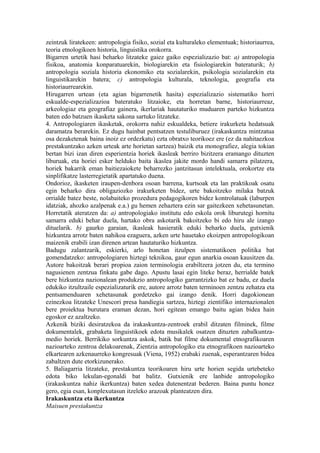 zeintzuk liratekeen: antropologia fisiko, sozial eta kulturaleko elementuak; historiaurrea,
teoria etnologikoen historia, linguistika orokorra.
Bigarren urtetik hasi beharko litzateke gaiez gaiko espezializazio bat: a) antropologia
fisikoa, anatomia konparatuarekin, biologiarekin eta fisiologiarekin bateraturik; b)
antropologia soziala historia ekonomiko eta sozialarekin, psikologia sozialarekin eta
linguistikarekin batera; c) antropologia kulturala, teknologia, geografia eta
historiaurrearekin.
Hirugarren urtean (eta agian bigarrenetik hasita) espezializazio sistematiko horri
eskualde-espezializazioa bateratuko litzaioke, eta horretan barne, historiaurreaz,
arkeologiaz eta geografiaz gainera, ikerlariak hautaturiko muduaren parteko hizkuntza
baten edo batzuen ikasketa sakona sartuko litzateke.
4. Antropologiaren ikasketak, orokorra nahiz eskualdeka, betiere irakurketa hedatsuak
daramatza berarekin. Ez dugu hainbat pentsatzen testuliburuez (irakaskuntza mintzatua
osa dezaketenak baina inoiz ez ordezkatu) ezta obratxo teorikoez ere (ez da nahitaezkoa
prestakuntzako azken urteak arte horietan sartzea) baizik eta monografiez, alegia tokian
bertan bizi izan diren esperientzia horiek ikasleak berriro bizitzera eramango dituzten
liburuak, eta horiei esker helduko baita ikaslea jakite mordo handi samarra pilatzera,
horiek bakarrik eman baitiezaiokete beharrezko jantzitasun intelektuala, orokortze eta
sinplifikatze lasterregietatik apartatuko duena.
Ondorioz, ikasketen iraupen-denbora osoan barrena, kurtsoak eta lan praktikoak osatu
egin beharko dira obligaziozko irakurketen bidez, urte bakoitzeko milaka batzuk
orrialde batez beste, nolabaiteko prozedura pedagogikoren bidez kontrolatuak (laburpen
idatziak, ahozko azalpenak e.a.) gu hemen zehaztera ezin sar gaitezkeen xehetasunetan.
Horretatik ateratzen da: a) antropologiako institutu edo eskola orok liburutegi hornitu
samarra eduki behar duela, hartako obra askotarik bakoitzeko bi edo hiru ale izango
dituelarik. b) gaurko garaian, ikasleak hasieratik eduki beharko duela, gutxienik
hizkuntza arrotz baten nahikoa ezaguera, azken urte hauetako ekoizpen antropologikoan
maizenik erabili izan direnen artean hautaturiko hizkuntza.
Badugu zalantzarik, eskierki, arlo honetan itzulpen sistematikoen politika bat
gomendatzeko: antropologiaren hiztegi teknikoa, gaur egun anarkia osoan kausitzen da.
Autore bakoitzak berari propioa zaion terminologia erabiltzera jotzen du, eta termino
nagusienen zentzua finkatu gabe dago. Apustu lasai egin liteke beraz, herrialde batek
bere hizkuntza nazionalean produkzio antropologiko garrantzizko bat ez badu, ez duela
edukiko itzultzaile espezializaturik ere, autore arrotz baten terminoen zentzu zehatza eta
pentsamenduaren xehetasunak gordetzeko gai izango denik. Horri dagokionean
ezinezkoa litzateke Unescori presa handiegia sartzea, hiztegi zientifiko internazionalen
bere proiektua burutara eraman dezan, hori egitean emango baitu agian bidea hain
egoskor ez azaltzeko.
Azkenik biziki desiratzekoa da irakaskuntza-zentroek erabil ditzaten filminek, filme
dokumentalek, grabaketa linguistikoek edota musikalek osatzen dituzten zabalkuntza-
medio horiek. Berrikiko sorkuntza askok, batik bat filme dokumental etnografikoaren
nazioarteko zentroa delakoarenak, Zientzia antropologiko eta etnografikoen nazioarteko
elkartearen azkenaurreko kongresuak (Viena, 1952) erabaki zuenak, esperantzaren bidea
zabaltzen dute etorkizunerako.
5. Baliagarria litzateke, prestakuntza teorikoaren hiru urte horien segida urtebeteko
edota biko lekulan-egonaldi bat balitz. Gutxienik ere lanbide antropologiko
(irakaskuntza nahiz ikerkuntza) baten xedea dutenentzat bederen. Baina puntu honez
gero, egia esan, konplexutasun itzeleko arazoak planteatzen dira.
Irakaskuntza eta ikerkuntza
Maisuen prestakuntza
 