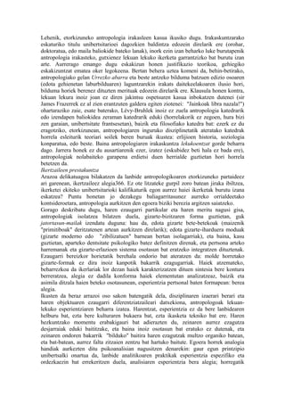 Lehenik, etorkizuneko antropologia irakasleen kasua ikusiko dugu. Irakaskuntzarako
eskaturiko titulu unibertsitarioei dagozkien baldintza edozein direlarik ere (orohar,
doktoratua, edo maila baliokide bateko lanak), inork ezin izan beharko luke burutapenik
antropologia irakasteko, gutxienez lekuan lekuko ikerketa garrantzizko bat burutu izan
arte. Aurrerago emango dugu eskakizun honen justifikazio teorikoa, gehiegiko
eskakizuntzat ematea oker legokeena. Bertan behera uztea komeni da, behin-betirako,
antropologiako gelan Urrezko abarra eta beste antzeko bilduma batzuen edizio osoaren
(edota gehienetan laburbilduaren) laguntzarekin irakats daitekeelakoaren ilusio hori,
bilduma horiek berenez dituzten merituak edozein direlarik ere. Klausula honen kontra,
lekuan lekura inoiz joan ez diren jakintsu ospetsuren kasua inbokatzen dutenei (sir
James Frazerrek ez al zien erantzuten galdera egiten ziotenei: "Jainkoak libra nazala!")
ohartaraziko zaie, esate baterako, Lévy-Bruhlek inoiz ez zuela antropologia katedrarik
edo izendapen baliokidea zeraman katedrarik eduki (horrelakorik ez zegoen, hura bizi
zen garaian, unibertsitate frantsesetan), baizik eta filosofiako katedra bat: ezerk ez du
eragotziko, etorkizunean, antropologiaren inguruko disziplinetatik ateratako katedrak
horrela esleiturik teoriari soilek beren buruak ikustea: erlijioen historia, soziologia
konparatua, edo beste. Baina antropologiaren irakaskuntza lekukoentzat gorde beharra
dago. Jarrera honek ez du ausartiarenik ezer, izatez (eskubidez beti hala ez bada ere),
antropologiak nolabaiteko garapena erdietsi duen herrialde guztietan hori horrela
betetzen da.
Ikertzaileen prestakuntza
Arazoa delikatuagoa bilakatzen da lanbide antropologikoaren etorkizuneko partaideez
ari garenean, ikertzaileez alegia366. Ez ote litzateke gurpil zoro batean jiraka ibiltzea,
ikerketei ekiteko unibertsitarioki kalifikaturik egon aurrez haiei ikerketak burutu izana
eskatzea? Puntu honetan jo dezakegu baliagarritasunez aurreko orrialdeetako
kontsideroetara, antropologia aurkitzen den egoera biziki berezia argitzen saiatzeko.
Gorago deskribatu dugu, haren ezaugarri partikular eta haren meritu nagusi gisa,
antropologiak isolatzea bilatzen duela, gizarte-bizitzaren forma guztietan, guk
jatortasun-mailak izendatu duguna: hau da, edota gizarte bete-betekoak (maizenik
"primitiboak" deritzatenen artean aurkitzen direlarik); edota gizarte-iharduera moduak
(gizarte moderno edo "zibilizatuen" barnean bertan isolagarriak), eta baina, kasu
guztietan, aparteko dentsitate psikologiko batez definitzen direnak, eta pertsona arteko
harremanak eta gizarte-erlazioen sistema osotasun bat eratzeko integratzen dituztenak.
Ezaugarri bereizkor horietatik berehala ondorio bat ateratzen da: molde horretako
gizarte-formak ez dira inoiz kanpotik bakarrik ezagugarriak. Haiek atzemateko,
beharrezkoa da ikerlariak lor dezan haiek karakterizatzen dituen sintesia bere kontura
berreratzea, alegia ez dadila konforma haiek elementutan analizatzeaz, baizik eta
asimila ditzala haien beteko osotasunean, esperientzia pertsonal baten formapean: berea
alegia.
Ikusten da beraz arrazoi oso sakon batengatik dela, disziplinaren izaerari berari eta
haren objektuaren ezaugarri diferentziatzaileari datxekiona, antropologoak lekuan-
lekuko esperientziaren beharra izatea. Harentzat, esperientzia ez da bere lanbidearen
helburu bat, ezta bere kulturaren bukaera bat, ezta ikasketa tekniko bat ere. Haren
hezkuntzako momentu erabakigauri bat adierazten du, zeinaren aurrez ezagutza
desjarraiak eduki baititzake, eta baina inoiz osotasun bat eratuko ez dutenak, eta
zeinaren ondoren bakarrik "bilduko" baitira haren ezagutzak multzo organiko batean,
eta bat-batean, aurrez falta zitzaien zentzu bat hartuko baitute. Egoera horrek analogia
handiak aurkezten ditu psikoanalisian nagusitzen denarekin: gaur egun printzipio
unibertsalki onartua da, lanbide analitikoaren praktikak esperientzia espezifiko eta
ordezkaezin bat errekeritzen duela, analisiaren esperientzia bera alegia; horregatik
 