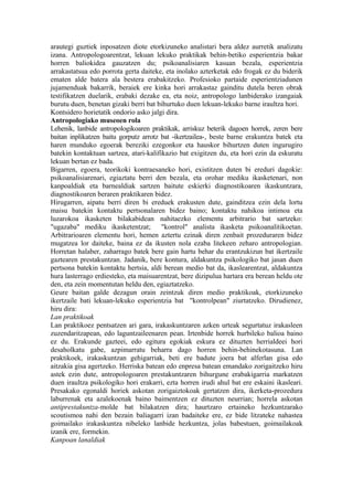 arautegi guztiek inposatzen diote etorkizuneko analistari bera aldez aurretik analizatu
izana. Antropologoarentzat, lekuan lekuko praktikak behin-betiko esperientzia bakar
horren baliokidea gauzatzen du; psikoanalisiaren kasuan bezala, esperientzia
arrakastatsua edo porrota gerta daiteke, eta inolako azterketak edo frogak ez du biderik
ematen alde batera ala bestera erabakitzeko. Profesioko partaide esperientziadunen
jujamenduak bakarrik, beraiek ere kinka hori arrakastaz gainditu dutela beren obrak
testifikatzen duelarik, erabaki dezake ea, eta noiz, antropologo lanbiderako izangaiak
burutu duen, benetan gizaki berri bat bihurtuko duen lekuan-lekuko barne iraultza hori.
Kontsidero horietatik ondorio asko jalgi dira.
Antropologiako museoen rola
Lehenik, lanbide antropologikoaren praktikak, arriskuz beterik dagoen horrek, zeren bere
baitan inplikatzen baitu gorputz arrotz bat -ikertzailea-, beste barne erakuntza batek eta
haren munduko egoerak bereziki ezegonkor eta hauskor bihurtzen duten ingurugiro
batekin kontaktuan sartzea, atari-kalifikazio bat exigitzen du, eta hori ezin da eskuratu
lekuan bertan ez bada.
Bigarren, egoera, teorikoki kontraesaneko hori, existitzen duten bi ereduri dagokie:
psikoanalisiarenari, egiaztatu berri den bezala, eta orohar mediku ikasketenari, non
kanpoaldiak eta barnealdiak sartzen baitute eskierki diagnostikoaren ikaskuntzara,
diagnostikoaren beraren praktikaren bidez.
Hirugarren, aipatu berri diren bi ereduek erakusten dute, gainditzea ezin dela lortu
maisu batekin kontaktu pertsonalaren bidez baino; kontaktu nahikoa intimoa eta
luzarokoa ikasketen bilakabidean nahitaezko elementu arbitrario bat sartzeko:
"ugazaba" mediku ikasketentzat; "kontrol" analista ikasketa psikoanalitikoetan.
Arbitrarioaren elementu hori, hemen aztertu ezinak diren zenbait prozeduraren bidez
mugatzea lor daiteke, baina ez da ikusten nola ezaba litekeen zeharo antropologian.
Horretan halaber, zaharrago batek bere gain hartu behar du erantzukizun bat ikertzaile
gaztearen prestakuntzan. Jadanik, bere kontura, aldakuntza psikologiko bat jasan duen
pertsona batekin kontaktu hertsia, aldi berean medio bat da, ikaslearentzat, aldakuntza
hura lasterrago erdiesteko, eta maisuarentzat, bere dizipulua hartara era berean heldu ote
den, eta zein momentutan heldu den, egiaztatzeko.
Geure baitan galde dezagun orain zeintzuk diren medio praktikoak, etorkizuneko
ikertzaile bati lekuan-lekuko esperientzia bat "kontrolpean" ziurtatzeko. Dirudienez,
hiru dira:
Lan praktikoak
Lan praktikoez pentsatzen ari gara, irakaskuntzaren azken urteak segurtatuz irakasleen
zuzendaritzapean, edo laguntzaileenaren pean. Irtenbide horrek hurbileko balioa baino
ez du. Erakunde gazteei, edo egitura egokiak eskura ez dituzten herrialdeei hori
desaholkatu gabe, azpimarratu beharra dago horren behin-behinekotasuna. Lan
praktikoek, irakaskuntzan gehigarriak, beti ere badute joera bat alferlan gisa edo
aitzakia gisa agertzeko. Herriska batean edo enpresa batean emandako zorigaitzeko hiru
astek ezin dute, antropologoaren prestakuntzaren bihurgune erabakigarria markatzen
duen iraultza psikologiko hori erakarri, ezta horren irudi ahul bat ere eskaini ikasleari.
Presakako egonaldi horiek askotan zorigaiztokoak gertatzen dira, ikerketa-prozedura
laburrenak eta azalekoenak baino baimentzen ez dituzten neurrian; horrela askotan
antiprestakuntza-molde bat bilakatzen dira; haurtzaro ertaineko hezkuntzarako
scoutismoa nahi den bezain baliagarri izan badaiteke ere, ez bide litzateke nahastea
goimailako irakaskuntza nibeleko lanbide hezkuntza, jolas babestuen, goimailakoak
izanik ere, formekin.
Kanpoan lanaldiak
 