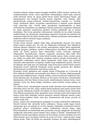 Aurreikus daitezke orduan iraupen luzeagoko lanaldiak zenbait institutu, instituzio edo
establezimendutan, horiek, izaera espezifikoki antropologikoa eskaini gabe, pertsona
arteko harreman horien eta egoera global horien mailan funtzionatzen baitute, guk
antropologiaren arlo hautatua horretan kausitu dugularik: esate baterako udal-
administrazioak, gizarte-zerbitzuak, lanbide-orientaziorako zentroak, e.a. Irtenbide
honek, aurrekoaren aldean, itxuraturiko esperientzietara jo beharrik ezaren abantaila
itzela aurkeztuko luke. Aitzitik ordea, prestakuntza antropologikorik ez duten
zerbitzuburuen kontrolpean eta ardurapean ikasleak ipintzearen eragozpena eskaintzen
du, alegia eguneroko esperientzien garrantzi teorikoa garbaltzeko gai ez direnen
kontrolpean. Hori beraz gehienbat etorkizunerako irtenbide bat da, molde horretako
establezimendu edo zerbitzuetan antropologoen proportzio funtsezko bat aurkituko den
momentuan bakarrik bere balioa hartuko duena, ordurako prestakuntza antropologikoari
hedakizun orokorra aitorturik izango zaiolakoan.
Antropologiako museoak
Txosten honen hasieran, jadanik aipatu dugu antropologiako museoen rola, lekuan
lekuko lanaren luzapen gisa. Eta izan ere, objektuekin kontaktuak, bere lanbidearen
oinarrian datzaten eginkizun xume guztiek museografoari sartzen dioten apaltasunak:
paketeak desegitea, garbiketa, zaintzea; bilduma-piezen klasifikazio, identifikazio eta
analisi lan horrek garatzen duen zehatzarekiko zentzu zorrotzak; ingurugiro
indigenarekin komunikazioak, zeharka, ezagutzeko maneiatzen jakin behar diren
tresnen bitartez finkatzen denak, tresna horiek bestalde egitura, forma, sarritan usaina
ere, milaka eta milaka aldiz sumatzen errepikatu ondoren urruneko bizitza-molde eta
iharduerekin solidaritatea sortzen dutena daukatenak; azken finean, giza jeinuaren
askotariko adierazpenekiko errespetuak, hainbat froga etengabetatik gustuaz, adimenaz
eta jakintzaz atera gabe gera ezin litekeenak, froga horien pean ezartzen baititu egunero
etnografoak itxuraz objekturik hutsalenak; horrek guztiak, gutxiestea oker legokeen
aberastasunezko eta dentsitateko esperientzia osatzen du.
Kontsidero horiek esplikatzen dute zergatik Institut d’Ethnologie de l’Université de
Paris delakoak hainbesteko preziamendua dion Musée de l’Homme delakoarengandik
jasotzen duen abegikortasunari; zergatik, halaber, txosten amerikarrak iradokitzen duen,
Estatu Batuetan gero eta gehiago zabaltzen ari den egoera normal gisa, antropologiako
departamentu orok bere baitan eraman dezala, unibertsitatearen barnean bertan, neurri
ertaineko museo bat. Baina badago, dirudienez, zentzu horretan zeregin gehiago eta
hoberik.
Oso denbora luzez, antropologiako museoak molde horretako beste establezimenduen
antzirudira ulertu izan dira, alegia, objektu batzuk gordetzen diren galeria-multzo baten
gisa: gauzak, dokumentu inerteak eta nolabait ere beren beirakien atzean fosilizatuak,
sortu dituzten gizarteetatik zeharo apartatuak, hauen eta haien arteko lotura bakarra toki
hartara noizik behin bidalitako misioek gauzatzen zutelarik bildumak osatzeko xedez,
zenbait bizitza-molderen lekuko mutu gisa, bisitariarentzat aldi berean arrotzak eta
erdietsi ezinak izaki.
Hortan, zientzia gisa antropologiaren garapenak eta mundu modernoaren aldakuntzek,
bikoizki bultzatu dute ulermolde horren aldakuntza. Gorago azaldu dugun bezala,
antropologia gero eta gehiago ari da bere benetako objektuaren kontzientzia hartzen,
gizakiaren gizarte- existentziaren zenbait modalitatetan datzana alegia, agian
behatzailearenetik oso desberdinak diren gizarteetan errazago topagarriak eta lasterrago
isolagarriak, baina halere gurean halaber izatez urriago ez direnak. Antropologiak bere
objektuari buruzko hausnarpena sakontzen ari den heinean, eta bere metodoak zorrozten
dituen heinean, gero eta gehiago sentitzen da going back home, Anglo-Saxoiek esango
luketen bezala. Nahiz eta horrek oso askotariko formaren eta nekez identifikagarrien
 