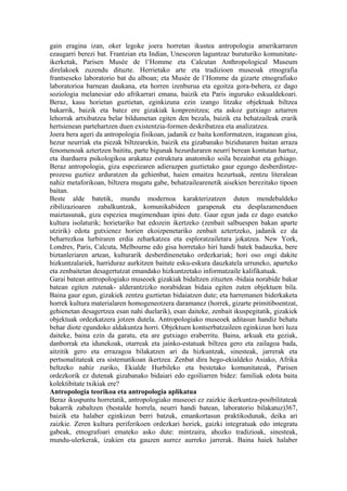 gain eragina izan, oker legoke joera horretan ikustea antropologia amerikarraren
ezaugarri berezi bat. Frantzian eta Indian, Unescoren laguntzaz buruturiko komunitate-
ikerketak, Parisen Musée de l’Homme eta Calcutan Anthropological Museum
direlakoek zuzendu dituzte. Herrietako arte eta tradizioen museoak etnografia
frantseseko laboratorio bat du alboan; eta Musée de l’Homme da gizarte etnografiako
laboratorioa barnean daukana, eta horren izenburua eta egoitza gora-behera, ez dago
soziologia melanesiar edo afrikarrari emana, baizik eta Paris inguruko eskualdekoari.
Beraz, kasu horietan guztietan, eginkizuna ezin izango litzake objektuak biltzea
bakarrik, baizik eta batez ere gizakiak konprenitzea; eta askoz gutxiago aztarren
lehorrak artxibatzea belar bildumetan egiten den bezala, baizik eta behatzaileak erarik
hertsienean partehartzen duen existentzia-formen deskribatzea eta analizatzea.
Joera bera ageri da antropologia fisikoan, jadanik ez baita konformatzen, iraganean gisa,
hezur neurriak eta piezak biltzearekin, baizik eta gizabanako bizidunaren baitan arraza
fenomenoak aztertzen baititu, parte bigunak hezurduraren neurri berean kontutan hartuz,
eta iharduera psikologikoa arakatuz estruktura anatomiko soila bezainbat eta gehiago.
Beraz antropologia, giza espeziearen adierazpen guztietako gaur egungo desberdintze-
prozesu guztiez arduratzen da gehienbat, haien emaitza hezurtuak, zentzu literalean
nahiz metaforikoan, biltzera mugatu gabe, behatzailearenetik aisekien berezitako tipoen
baitan.
Beste alde batetik, mundu modernoa karakterizatzen duten mendebaldeko
zibilizazioaren zabalkuntzak, komunikabideen garapenak eta desplazamenduen
maiztasunak, giza espeziea mugimenduan ipini dute. Gaur egun jada ez dago esateko
kultura isolaturik; horietariko bat edozein ikertzeko (zenbait salbuespen bakan aparte
utzirik) edota gutxienez horien ekoizpenetariko zenbait aztertzeko, jadanik ez da
beharrezkoa lurbiraren erdia zeharkatzea eta esploratzailetara jokatzea. New York,
Londres, Paris, Calcuta, Melbourne edo gisa horretako hiri handi batek badauzka, bere
biztanleriaren artean, kulturarik desberdinenetako ordezkariak; hori oso ongi dakite
hizkuntzalariek, harriduraz aurkitzen baitute esku-eskura dauzkatela urruneko, aparteko
eta zenbaitetan desagertutzat emandako hizkuntzetako informatzaile kalifikatuak.
Garai batean antropologiako museoek gizakiak bidaltzen zituzten -bidaia norabide bakar
batean egiten zutenak- alderantzizko norabidean bidaia egiten zuten objektuen bila.
Baina gaur egun, gizakiek zentzu guztietan bidaiatzen dute; eta harremanen biderkaketa
horrek kultura materialaren homogeneotzera daramanez (horrek, gizarte primitiboentzat,
gehienetan desagertzea esan nahi duelarik), esan daiteke, zenbait ikuspegitatik, gizakiek
objektuak ordezkatzera jotzen dutela. Antropologiako museoek aditasun handiz behatu
behar diote egundoko aldakuntza horri. Objektuen kontserbatzaileen eginkizun hori luza
daiteke, baina ezin da garatu, eta are gutxiago eraberritu. Baina, arkuak eta geziak,
danborrak eta idunekoak, otarreak eta jainko-estatuak biltzea gero eta zailagoa bada,
aitzitik gero eta errazagoa bilakatzen ari da hizkuntzak, sinesteak, jarrerak eta
pertsonalitateak era sistematikoan ikertzea. Zenbat dira hego-ekialdeko Asiako, Afrika
beltzeko nahiz zuriko, Ekialde Hurbileko eta bestetako komunitateak, Parisen
ordezkorik ez dutenak gizabanako bidaiari edo egoiliarren bidez: familiak edota baita
kolektibitate txikiak ere?
Antropologia teorikoa eta antropologia aplikatua
Beraz ikuspuntu horretatik, antropologiako museoei ez zaizkie ikerkuntza-posibilitateak
bakarrik zabaltzen (bestalde horrela, neurri handi batean, laboratorio bilakatuz)367,
baizik eta halaber eginkizun berri batzuk, emankortasun praktikodunak, deika ari
zaizkie. Zeren kultura periferikoen ordezkari horiek, gaizki integratuak edo integratu
gabeak, etnografoari emateko asko dute: mintzaira, ahozko tradizioak, sinesteak,
mundu-ulerkerak, izakien eta gauzen aurrez aurreko jarrerak. Baina haiek halaber
 