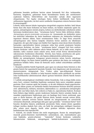 gehienetan benetako problema larriren artean hertsaturik bizi dira: isolamendua,
herrimina, langabezia, gehienetan beren borondatearen kontra edo zetorkienaren
ezjakinean bederen, behin-behinez edo luzarorako sartuak diren inguruaren
ulergaiztasuna. Nor legoke etnologoa baino hobeto kalifikaturik haiei beren
zailtasunetan laguntzeko, eta hori aurrez azalduriko ikuspuntuen sintesia burutzen duten
bi arrazoiengatik?
Lehenik, haiek datozen lekuko ingurugiroa etnografoak ezagutzen duelako; hark lekuan
bertan ikasi ditu haien hizkuntza eta haien kultura, eta haiekin sinpatizatu egiten du;
gainera, antropologiaren metodo propioa, kultura oso desberdinetako ordezkarien arteko
harremana karakterizatzen duen "urruntasuna hartze" horren bidez definitzen delako.
Antropologoa gizarte-zientzietako astronomoa da: itxuramendu oso desberdini zentzu
bat aurkitzeko arduraduna da, haien handitasun ordenaren eta, behatzailea hurbilean
inguratzen dutenen aldean, haien urruntasunaren bidez. Ez dago beraz arrazoirik
antropologoaren esku hartzea kanpoko distantzia horien analisira eta laburketara
mugatzeko; dei egin ahal izango zaio halaber bere laguntza eman dezan (beste disziplina
batzuetako espezialistekin batera) oraingoan ordea bere gizarte propioaren barneko
fenomenoen ikerketan, eta baina "urruntasuna hartze" ezaugarri hori bera azaltzen
dutenen ikerketan: nahiz taldearen sekzio batean bakarrik, eta ez talde osoan, eragina
dutelako; nahiz osotasun izaera eskaini arren, beren erroak bizitza inkontzientearen
sakoneneraino hondoratzen dituztelako. Horrela, kasu batean, prostituzioa edo gazte-
gaizkiletza, eta bestean, elikadura- edo higiene-aldakuntzekiko jarkikortasuna.
Baldin eta antropologiaren kokagunea gizarte-zientzien artean horrela zuhurkiago
aitorturik balego, eta haren funtzio praktikoa gaur gertatzen den baino era osokiagoan
garbaltzera helduko balitz, bistan da funtsezko arazo zenbait soluziobidean aurkituko
liratekeela:
1. Ikuspuntu praktiko batetik begiraturik, gaur egun oso eskasean baino betetzen ez den
gizarte-funtzio bat segurtaturik kausituko litzateke: horri dagokionez aski da pentsatzea,
puertorricotarren inmigrazioak New Yorken edota ipar-afrikarrenak Parisen
planteaturiko arazoez, haiekiko ez baita burutzen inolako osoko politikarik eta sarritan
eskas kalifikaturiko administrazioek elkarri igortzen baitizkiete alferrik batetik bestera
arazoak.
2. Lanbide antropologikoari irtenbideak irekiko litzaizkioke. Guk ez diogu heldu oraino
arazo horri, zeinaren irtenbidea begibistan susmatzen baita aurrez emandako garapen
guztietan. Horri erantzun egoki bat emateko, ez da aski ebidentzia hauek gogoraraztea:
berearen aldean gizarte oso desberdin batekin harremanean bizitzera deituriko pertsona
orok -administraria, militarra, misiolaria, diplomatikoa e.a.- prestakuntza antropologiko
baten jabe izan behar duela, beti orokorra ez bada ere, espezializatua bederen. Kontuan
hartu beharra dago halaber, gizarte modernoen funtsezko funtzio seinalatu batzuk, eta
munduko populazioaren higikortasun gero eta handiago horri lotzen zaizkionak, gaur
egun ez direla betetzen, edo gaizki betetzen direla; hortatik arazoak sortzen direla,
batzuetan izamolde zorrotza hartzen dutenak eta ulergaiztasunak eta aurreiritziak
sorrarazten dituztenak; antropologia dela gaur egun gizarteko "urruntasun-hartze" horri
buruzko disziplina bakarra; praktikariak prestatzeko bidea ematen dioten egundoko
trebagai teorikoa daukala bere esku; eta batik bat antropologia erabilgarri kausitzen
dela, zeharo prest dagoela, hortik zehar gizakien alderako inposatzen diren
betebeharretan esku hartzeko368.
3. Azkenik, eta estudio honena den maila mugatuagoan, ikusten da, antropologiako
museoak gizarte-fenomeno murritzbiltzeko zailenetakoen, edo, matematikarien gisa
esan badaiteke, gizarte-erlazioen          "muturreko" formen ikerketara xedaturiko
laboratorioetan hedatzeak, antropologoen lanbide-hezkuntzaren arazoarentzat
 