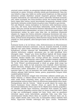 aztertzeari ematen zaiolarik, eta antropologia kulturala teknikak aztertzeari, eta balinba
instituzioak ere gizarte- bizitzaren zerbitzuko teknika gisa kontsideraturik). Dena den,
esan beharrik ez dago ezen, baldin eta noizbait gizarte konplexuen eta lehen gizarteak
deritzatenen azterketa objektiboen emaitzak integraturik gertatzera helduko balira,
ikuspuntu diakronikotik zein sinkronikotik ondorio unibertsalki baliodunak hornitzeko
eran, orduan soziologiak, bere forma positibora iritsirik, bere horretan hartuko du guk
bereizi dugun lehen zentzua, horrela merezimenduz bereganatzeko, betidanik irrikatu
duen bezala, ikerkuntza sozialen burutze eta gailurra izatea. Oraindik ez gara horretan.
Hori jada finkaturik, zientzia etnologikoen eta historiaren arteko harremanen arazoa,
zeina baita, aldi berean, beren barne-drama nabarmendua, molde honetan formula
daiteke: edota gure zientziak fenomenoen dimentsio diakronikoari lotzen zaizkio, alegia
denboran barrena haien ordenamenduari, eta hortaz ez dira historia egiteko kapaz; edota
historialariaren moduan lan egiten saiatu behar dute, eta denboraren dimentsioak
aldegiten die. Iragana bere historia atxikitzeko ezintasunean berreskuratu nahi izatea,
edota iraganik gabeko presente baten historia egin nahi izatea, kasu batean etnologiaren
drama, eta beste kasuan etnografiarena, dilema horretara maizegi akuilatu dituela dirudi,
nolanahi ere, beren garapenak, azken berrogeita hamar urte hauetan zehar, bai bata eta
bai bestea.
I
Kontraesan horrek ez du oin hartzen, ordea, eboluzionismoaren eta difusionismoaren
arteko kontrakar klasikoaren terminoetan: zeren eta, ikuspuntu horretatik, bi eskolek
elkarrekin topo egiten baitute. Interpretazio eboluzionista, etnologian, eboluzionismo
biologikoaren zuzeneko oihartzuna da4. Mendebaldeko zibilizazioa ageri da giza
elkarteen eboluzioaren azalpenik aurreratuena gisa, eta talde primitiboak berriz
lehenagoko etapen "iraupen" gisa, horien klasifikazio logikoak aldi berean emango
duelarik beren sorrera-ordena denboran zehar. Baina lanbide hau ez da hain sinplea:
Eskimalak, teknikari handiak izaki, soziologo pobreak dira; Australian alderantziz
gertatzen da. Adibideak biderkatzeko aukera legoke. Irizpideen hautaketa mugagabeak
emango luke bidea sailen zenbateko mugagabea moldatzeko, eta denak desberdinak.
Mr. Leslie Whiten5 neo-eboluzionismoak ez dirudi are gaiago denik oztopo hau
gainditzeko: zeren, baldin eta hark proposatzen duen irizpideak -elkarte bakoitzean,
biztanle bakoitzeko, baliagarri den energiaren batezbesteko kopurua- mendebaldeko
zibilizazioaren zenbait denboralditan eta zenbait aspektutan onartutako ideal bati
erantzuten badio ere, gaitz da hautematen nola molda daitekeen mugaketa hau giza
elkarteen gehiengo handi batentzat, haietan, gainera, proposaturiko kategoria honek
esanahirik gabekoa baitirudi.
Beraz, kulturak abstrakzioz isolagarri diren elementutan zatikatzen saiatuko gara, eta
halaber finkatzen, ez alabaina kulturen beren artean, baizik eta kultura desberdinen
arteko molde bereko elementuen artean, espezie bizidunen eboluzioaren barruan
paleontologistak aurkitzen dituen filiazio eta diferentziatze progresibozko erlazio hauek.
Etnologoarentzat, hala dio Tylorrek, "arkuak eta geziak espezie bat osatzen dute,
haurren buruhezurra formaz aldatzeko ohitura ere espezie bat da, zenbatekoak
hamarrekotan taldekatzeko ohitura espezie bat da. Objektu hauen banaketa geografikoa,
eta eskualdez eskualde hauen transmisioa, naturalistek beren animalia eta landare
espezieen banaketa geografikoa aztertzen duten era berean aztertu behar dira"6. Baina
ez dago ezer arriskutsuagorik analogia hori baino. Zeren, nahiz eta genetikaren
eboluzioak espezie nozioa behin-betirako gainditzeko bidea eman behar buen,
naturalistarentzat baliodun bihurtu duena eta oraindik ere bihurtzen duena zera da,
alegia, zalditik eskierki zaldia sortzen dela, eta belaunaldien nahikoa zenbateko baten
buruan, Hipparionen benetako ondorengoa dela Equus caballus. Naturalistaren
 