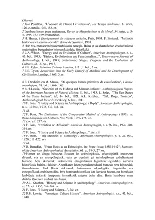 Oharrak
1 Jean Pouillon, "L’oeuvre de Claude Lévi-Strauss", Les Temps Modernes, 12. urtea,
126. z., uztaila 1959, 158. or.
2 Izenburu honen pean argitaratua, Revue de Métaphysique et de Moral, 54. urtea, z. 3-
4, 1949, 363-369 orrialdeetan.
3 H. Hauser, l’Enseignement des sciences sociales, Paris, 1903. F. Simiand, "Méthode
historique et science sociale", Revue de Synthèse, 1903.
4 Hori XIX. mendearen bukaeran bilakatu zen egia. Baina ez da ahaztu behar, eboluzionismo
soziologikoa bestea baino lehenagokoa dela, historikoki.
5 L.A. White, "Energy and the Evolution of Culture", American Anthropologist, n. s.,
45. bol., 1943; "History, Evolutionism and Functionalism...", Southwestern Journal of
Anthropology, I. bol., 1945; Evolutionary Stages, Progress and the Evaluation of
Cultures, id., 3. bol., 1947.
6 E.B. Tylor, Primitive Culture. Londres, 1871, I. bol., 7. or.
7 E.B. Tylor, Researches into the Early History of Mankind and the Development of
Civilisation, Londres, 1865, 3. or.

8 E. Durkheim eta M. Mauss, "De quelques formes primitives de classification", L’année
sociologique, VI. bol., 1.901-1.902.
9 R.H. Lowie, "Societies of the Hidatsa and Mandan Indians", Anthropological Papers
of the American Museum of Natural History, II. bol., 1913. L. Spier, "The Sun-Dance
of the Plains Indians", id., 16. bol., 1921. A.L. Kroeber, "Salt, Dogs, Tobacco",
Anthropological Records, Berkeley, 6. bol., 1941.
10 F. Boas, "History and Science in Anthropology: a Reply"; American Anthropologist,
n. s., 38. bol., 1936, 137-141. orr.
11 Id.
12 F. Boas, The Limitations of the Comparative Method of Anthropology (1896), in:
Race, Language and Culture, New York, 1940, 276. or.
13 Loc. cit. 277. or.
14 F. Boas, "Evolution or Diffusion?" American Anthropologist, n. s. 26. bol., 1924, 340-
344. orr.
15 F. Boas, "History and Science in Anthropology...", loc. cit.
16 F. Boas, "The Methods of Ethnology", American Anthropologist, n. s. 22. bol.,
1920, 311-322. orr.
17 Id.
18 R. Benedict, "Franz Boas as an Ethnologist, in: Franz Boas: 1858-1942"; Memoirs
of the American Anthropological Association, 61. z., 1943, 27. or.
19 Hemen ez ditugu behatzen Boasen lan arkeologikoak, arkeologiatik eratortzen
direnak, eta ez antropologiatik; ezta ere zenbait gai mitologikoren zabalkuntzari
buruzko bere ikerketak, dokumentu etnografikoen laguntzaz egindako ikerketa
historikoak baitira. Halaber, Amerikaren lehen populamenduari buruzko bere hipotesiak
formulatzean, Paul Rivet doktoreak dokumentu arkeologiko, linguistiko eta
etnografikoak erabiltzen ditu, bere horretan historikoa den ikerketa batean, eta horrelako
lanbideak eskierki ikuspuntu historikotik aztertu behar dira. Beste hainbeste esan
daiteke Riversen zenbait lani buruz.
20 A.L. Kroeber, "History and Science in Anthropology", American Anthropologist n.
s., 37. bol. 1935, 539-569. orr.
21 F. Boas, "History and Science...", loc. cit.
22 R.H. Lowie, "American Culture History", American Antropologist, n.s., 42. bol.,
1940.
 
