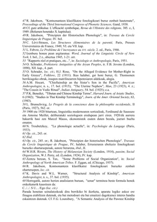 47 R. Jakobson, "Kontsonanteen klasifikatze fonologikoari buruz zenbait hautemate",
Proceedings of the Third International Congress of Phonetic Sciences, Gand, 1938.
48 Cf. gure artikulua: L’efficacité symbolique, Revue de l’Histoire des religions, 385. z., I,
1949. (Bolumen honetako X. kapitulua).
49 R. Jakobson, "Prinzipien der Historischen Phonologie", in: Travaux du Cercle
linguistique de Prague, IV. bol.
50 C. Lévi-Strauss, Les Structures élémentaires de la parenté, Paris, Presses
Universitaires de France, 1949, VI. eta VII. kap.
51 L. Febvre, Le Problème de l’incroyance au XVI. siècle, 2. ed., Paris, 1946.
52 Izenburu honen pean argitaratua: Word, Journal of the Linguistic Circle of New
York, I. bol., 2 z., abuztua 1945, 1-21. orr.
53 "Rapports réel et pratiques, etc...", in: Sociologie et Anthropologie, Paris, 1951.
54 O. Schrader, Prehistoric Antiquities of the Aryan Peoples, tr. F.B. Jevons (London,
1890), XII. kap., 4. part.
55 O. Schrader, loc. cit.; H.J. Rose, "On the Alleged Evidence for Mother-Right in
Early Greece", Folklore, 22 (1911). Ikus halaber, gai honi buruz, G. Thomsonen
berrikiagoko obrak, iraupen matrilinearren hipotesiaren aldekoak, alegia.
56 A.M. Hocart, "Chieftainship an the Sister’s Son in the Pacific", American
Anthropologist, n. s., 17. bol. (1915); "The Uterine Nephew", Man, 23 (1923), 4. z.;
"The Cousin in Vedic Ritual", Indian Antiquary, 54. bol. (1925); e.a.
57 P.K. Benedict, "Tibetan and Chinese Kinship Terms", Harvard Journ. of Asiatic Studies,
6 (1942); "Studies in Thai Kinship Terminology", Journ. of the Amer. Oriental Society, 63,
(1943).
58 L. Brunschvicg, Le Progrès de la conscience dans la philosophie occidentale, II
(Paris, 1927), 562. or.
59 1900 eta 1920 bitartean, linguistika modernoaren sortzaileak, Ferdinand de Saussure
eta Antoine Meillet, deliberatuki soziologoen eredupean jarri ziren. 1920.tik aurrera
bakarrik hasi zen Marcel Mauss, ekonomistek esaten duten bezala, joerari buelta
ematen.
60 N. Troubetzkoy, "La phonologie actuelle", in: Psychologie du Langage (Paris,
1933).
61 Op. cit., 243. or.
62 Ibid.
63 Op. cit., 245. or.; R. Jakobson, "Prinzipien der historischen Phonologie". Travaux
du Cercle linguistique de Prague, IV; halaber, Errusieraren eboluzio fonologikoari
buruzko ohartarazpenak, autore berarena, ibid., II.
64 W.H.R. Rivers, The History of Melanesian Society (London, 1914), passim; Social
Organization, W.J. Perry, ed. (London, 1924), IV. kap.
65 Zentzu berean, S. Tax, "Some Problems of Social Organization", in: Social
Anthropology of North American Tribes. F. Eggan, ed. (Chicago, 1937).
66 R. Jakobson, Kontsonanteen klasifikatze fonologikoari buruzko zenbait
oharterazpen, loc. cit.
67 K. Davis and W.L. Warner,              "Structural Analysis of Kinship", American
Anthropologist, n. s., 37. bol. (1935).
68 Horregatik, autore horien analisiaren buruan, "senar" terminoa beste formula honek
ordezkaturik kausitzen da:
C../../. S U.. ./Ego (loc. cit.)
Parada honetan seinalatzekoak dira berrikiko bi ikerketa, aparatu logiko askoz ere
finagoa erabiltzen dutenak, eta bai metodoari eta bai emaitzei dagokienez interes handia
eskaintzen dutenak. Cf. F.G. Lounsbury, "A Semantic Analysis of the Pawnee Kinship
 