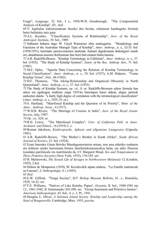 Usage", Language, 32. bol., I z., 1956-W.H. Goodenough, "The Componential
Analysis of Kinship", ID., ibid.
69 V. kapitulua irakurtzerakoan ikusiko den bezala, xehetasun handiagoko formula
batez baliatuko naiz gaur.
70 A.L. Kroeber, "Classificatory Systems of Relationship", Jorn. of the Royal
Anthropol. Institute, 39. bol., 1909.
71 Salbuetsi beharra dago W. Lloyd Warnerren obra markagarria, "Morphology and
Functions of the Australian Murngin Type of Kinship", Amer. Anthrop., n. s., 32-33. bol.
(1930-1931), horretako jarrera-sistemen analisiak, funtsari dagokionean diskutigarri izanik
ere, ahaidetasun-arazoen ikerkuntzan fase berri bati ematen baitio hasiera.
72 A.R. Radcliffe-Brown, "Kinship Terminology in California", Amer. Anthrop., n. s., 37.
bol. (1935); "The Study of Kinship Systems", Journ. of the Roy. Anthrop. Inst., 71. bol.
(1941).
73 M.E. Opler, "Apache Data Concerning the Relation of Kinship Terminology to
Social Classification", Amer. Anthrop., n. s., 39. bol. (1937); A.M. Halpern, "Yuma
Kinship Terms", ibid., 44 (1942).
74 D.F. Thomson, "The Joking-Relationship and Organized Obscenity in North
Queensland", Amer. Anthrop., n. s., 37. bol. (1935).
75 The Study of Kinship Systems, op. cit., 8. or. Radcliffe-Brownen azken formula hau
askoz ere egokiagoa iruditzen zaigu 1935.ko baieztapen haren aldean, alegia, jarrerek
aurkezten dutela "a fairly high degree of correlation with the terminological classification"
(Amer. Anthrop., n. s., 1935, 53. or.)
76 S. Hartland, "Matrilineal Kinship and the Question of its Priority", Mem. of the
Amer., Anthrop. Assoc., 4 (1917).
77 W.H.R. Rivers, "The Marriage of Cousins in India", Jurn. of the Royal Asiatic
Society, July, 1907.
78 Op. cit., 624. or.
79 R.H. Lowie, "The Matrilineal Complex", Univ. of California Publ. in Amer.
Archaeol. and Ethnol., 16 (1919) 2. z.
80 Roman Jakobson, Kindersprache, Aphasie und allgemeine Lautgesetze (Uppsala,
1941).
81 A.R. Radcliffe-Brown, "The Mother’s Brother in South Afrika", South African
Journal of Science, 21. bol. (1924).
82 Esate baterako Ginea Berriko Mundugomortarren artean, non ama aldetiko osabaren
eta ilobaren arteko harremana betiere familiartekotasunezkoa baita, eta aldiz filiazioa
txandaka patrilineala eta matrilineala da. Cf. Margaret Mead, Sex and Temperament in
Three Primitive Societies (New York, 1935), 176-185. orr.
83 B. Malinowski, The Sexual Life of Savages in Northwestern Melanesia 12 (London,
1929), 2 bol.
84 Dubois de Monpereux (1839), M. Kovalevskik aipatu arabera, "La Famille matriarcale
au Caucase", L’Anthropologie, 4. t. (1893).
85 Ibid.
86 E.W. Gifford, "Tonga Society", B.P. Bishop Museum Bulletin, 61. z., Honolulu,
1929, 16-22. orr.
87 F.E. Williams, "Natives of Lake Kutubu, Papua", Oceania, II. bol., 1940-1941 eta
12., 1941-1942, II. bolumeneko 265-280. orr. "Group Sentiment and Primitive Justice",
American Anthropologist, 43. bol., 4. z., I. Pt., 1941.
88 Douglas L. Oliver, A Solomon Island Society. Kinship and Leadership among the
Siuai of Bougainville, Cambridge, Mass. 1955, passim.
 