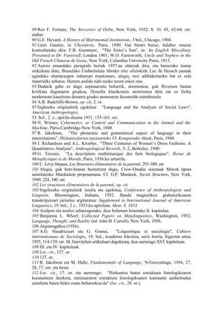 89 Reo F. Fortune, The Sorcerers of Dobu, New York, 1932, 8, 10, 45, 62-64. orr.
etabar.
90 G.E. Hovard, A History of Matrimonial Institutions, 3 bol., Chicago, 1904.
91 Léon Gautier, la Chevalerie, Paris, 1890. Gai berari buruz, halaber onuraz
kontsultatuko dira: F.B. Gummere, "The Sister’s Son", in: An English Miscellany
Presented to Dr. Furnivall, London 1901; W.O. Farnsworth, Uncle and Nephew in the
Old French Chanson de Geste, New York, Columbia University Press, 1913.
92 Aurrez emandako paragrafo horiek 1957.an idatziak dira, eta hasierako testua
ordezkatu dute, Bruselako Unibertsitate libreko nire ofiziokide Luc de Heusch jaunak
egindako ohartarazpen zuhurrari erantzunez, alegia, nire adibideetariko bat ez zela
materialki zehatza. Hemen azaldu nahi nioke neure esker ona.
93 Dudarik gabe ez dago azpimarratu beharrik, atomismoa, guk Riversen baitan
kritikatu dugunaren gisakoa, filosofia klasikoaren atomismoa dela eta ez fisika
modernoan kausitzen denaren gisako atomoaren ikusmolde estrukturala.
94 A.R. Radcliffe-Brown, op. cit. 2. or.
95 Ingleseko originaletik egokitua: "Language and the Analysis of Social Laws",
American Anthropologist,
53. bol., 2. z., apirila-ekaina 1951, 155-163. orr.
96 N. Wiener, Cybernetics, or Control and Communication in the Animal and the
Machine, Paris-Cambridge-New York, 1948.
97 R. Jakobson, "The phonemic and grammatical aspect of language in their
interrelations". Hizkuntzalarien nazioarteko VI. Kongresuko Aktak, Paris, 1948.
98 J. Richardson and A.L. Kroeber, "Three Centuries of Women’s Dress Fashions. A
Quantitative Analysis", Anthropological Records, 5: 2, Berkeley, 1940.
99 G. Teissier, "La description mathématique des faits biologiques", Revue de
Métaphysique et de Morale, Paris, 1936.ko urtarrila.
100 C. Lévy-Strauss, Les Structures élémentaires de la parenté, 291-380. orr.
101 Alegia, guk bete-betean baztertzen dugu, Crow-Omaha sistemak Miwok tipora
asimilatzeko Murdocken proposamena. Cf. G.P. Murdock, Social Structure, New York,
1949, 224, 340. orr.
102 Les structures élémentaires de la parenté, op. cit.
103 Ingeleseko originaletik itzulia eta egokitua, Conference of Anthropologists and
Linguists, Bloomington, Indiana, 1952. Banda magnetikoz grabaturikoaren
transkripzioari jarraituz argitaratua: Supplement to International Journal of American
Linguistics, 19. bol., 2 z., 1953.ko apirilean. Mem. 8, 1953.
104 Azalpen eta analisi zehatzagorako, ikus bolumen honetako II. kapitulua.
105 Benjamin L. Whorf, Collected Papers on Metalinguistics, Washington, 1952;
Language, Thought, and Reality (ed. John B. Carroll), New York, 1956.
106 Argitaragabea (1956).
107 A.G. Haudricourt eta G. Granai,              "Linguistique et sociologie", Cahiers
internationaux de Sociologie, 19. bol., koaderno bikoitza, serie berria, bigarren urtea,
1955, 114-129. orr. M. Gurvitchen artikuluari dagokiona, ikus aurrerago XVI. kapituluan.
108 III. eta IV. kapituluak.
109 Loc. cit., 127. or.
110 127. or.
111 R. Jakobson eta M. Halle, Fundamentals of Language, ‘S-Gravenhage, 1956, 27,
28, 17. orr. eta beste.
112 Loc. cit., 17. or. eta aurrerago: "Hizkuntza baten estruktura fonologikoaren
konstanteen ikerketa, mintzairaren estruktura fonologikoaren konstante unibertsalen
azterketa baten bidez osatu beharrekoa da" (loc. cit., 28. or.).
 