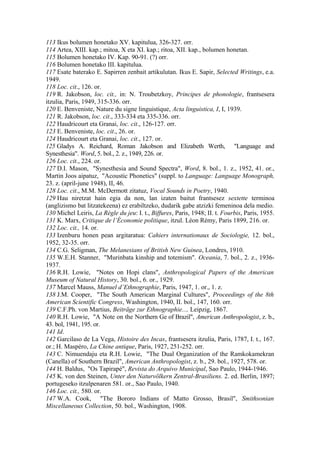 113 Ikus bolumen honetako XV. kapitulua, 326-327. orr.
114 Artea, XIII. kap.; mitoa, X eta XI. kap.; ritoa, XII. kap., bolumen honetan.
115 Bolumen honetako IV. Kap. 90-91. (?) orr.
116 Bolumen honetako III. kapitulua.
117 Esate baterako E. Sapirren zenbait artikulutan. Ikus E. Sapir, Selected Writings, e.a.
1949.
118 Loc. cit., 126. or.
119 R. Jakobson, loc. cit., in: N. Troubetzkoy, Principes de phonologie, frantsesera
itzulia, Paris, 1949, 315-336. orr.
120 E. Benveniste, Nature du signe linguistique, Acta linguistica, I, I, 1939.
121 R. Jakobson, loc. cit., 333-334 eta 335-336. orr.
122 Haudricourt eta Granai, loc. cit., 126-127. orr.
123 E. Benveniste, loc. cit., 26. or.
124 Haudricourt eta Granai, loc. cit., 127. or.
125 Gladys A. Reichard, Roman Jakobson and Elizabeth Werth, "Language and
Synesthesia". Word, 5. bol., 2. z., 1949, 226. or.
126 Loc. cit., 224. or.
127 D.I. Mason, "Synesthesia and Sound Spectra", Word, 8. bol., 1. z., 1952, 41. or.,
Martin Joos aipatuz, "Acoustic Phonetics" (suppl. to Language: Language Monograph,
23. z. (april-june 1948), II, 46.
128 Loc. cit., M.M. McDermott zitatuz, Vocal Sounds in Poetry, 1940.
129 Hau niretzat hain egia da non, lan izaten baitut frantsesez sextette terminoa
(anglizismo bat litzatekeena) ez erabiltzeko, dudarik gabe atzizki femeninoa dela medio.
130 Michel Leiris, La Règle du jeu: I. t., Biffures, Paris, 1948; II. t. Fourbis, Paris, 1955.
131 K. Marx, Critique de l’Économie politique, itzul. Léon Rémy, Paris 1899, 216. or.
132 Loc. cit., 14. or.
133 Izenburu honen pean argitaratua: Cahiers internationaux de Sociologie, 12. bol.,
1952, 32-35. orr.
134 C.G. Seligman, The Melanesians of British New Guinea, Londres, 1910.
135 W.E.H. Stanner, "Murinbata kinship and totemism". Oceania, 7. bol., 2. z., 1936-
1937.
136 R.H. Lowie, "Notes on Hopi clans", Anthropological Papers of the American
Museum of Natural History, 30. bol., 6. or., 1929.
137 Marcel Mauss, Manuel d’Ethnographie, Paris, 1947, 1. or., 1. z.
138 J.M. Cooper, "The South American Marginal Cultures", Proceedings of the 8th
American Scientific Congress, Washington, 1940, II. bol., 147, 160. orr.
139 C.F.Ph. von Martius, Beiträge zur Ethnographie..., Leipzig, 1867.
140 R.H. Lowie, "A Note on the Northern Ge of Brazil", American Anthropologist, z. b.,
43. bol, 1941, 195. or.
141 Id.
142 Garcilaso de La Vega, Histoire des Incas, frantsesera itzulia, Paris, 1787, I. t., 167.
or.; H. Maspéro, La Chine antique, Paris, 1927, 251-252. orr.
143 C. Nimuendaju eta R.H. Lowie, "The Dual Organization of the Ramkokamekran
(Canella) of Southern Brazil", American Anthropologist, z. b., 29. bol., 1927, 578. or.
144 H. Baldus, "Os Tapirapé", Revista do Arquivo Municipal, Sao Paulo, 1944-1946.
145 K. von den Steinen, Unter den Naturvölkern Zentral-Brasiliens. 2. ed. Berlin, 1897;
portugeseko itzulpenaren 581. or., Sao Paulo, 1940.
146 Loc. cit., 580. or.
147 W.A. Cook, "The Bororo Indians of Matto Grosso, Brasil", Smithsonian
Miscellaneous Collection, 50. bol., Washington, 1908.
 