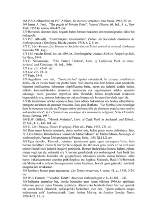 168 P.A. Colbacchini eta P.C. Albiseti, Os Bororos orientais, Sao Paulo, 1942, 35. or.
169 James A. Ford, "The puzzle of Poverty Point", Natural History, 64. bol., 9. z., New
York, 1955.ko azaroa, 466-472. orr.
170 Bororoek sinesten dute, hegazti baten forman bukatzen den transmigrazio- ziklo bat
badagoela.
171 P.C. Albisetti, "Contribuçoes missionarias", Public. da Sociedade brasileira de
Anthropologia e Etnologia, Rio de Janeiro, 1948, z. 2, 8. or.
172 C. Lévi-Strauss, Les Structures Sociales dans le Brésil central et oriental, (bolumen
honetako VII. kap.).
173 J.M. van der Kroef, loc. cit., 856. or., Swellengrebel zitatuz, Kerk en Tempel op Bali,
La Haye, 1948.
174 C. Nimuendaju, "The Eastern Timbira", Univ. of California Publ. in Amer.
Archeol. and Ethnology, 41. bol., 1946.
175 Loc. cit., 42-43. orr.
176 Loc. cit., 92. or.
177 Paris, 1949.
178 Argudiatu izan zait, "kontzentriko" tipoko estrukturak bi zuzenez irudikatzen
direla, eta ez zuzen batez eta puntu batez. Niri iruditu zait bete-betean onar nezakeela
bigarren irudikapena, lehenaren sinplifikazioa baita, zeren eta jadanik azaldu baitut,
zirkulu kontzentrikotako erakuntza zentroaren eta ingurunearen arteko oposizio
sakonago baten gauzatze enpirikoa dela. Bestalde, forma konplexuari atxikitzen
bagatzaizkio ere, sistema bakoitzaren izakera bitarra edo hirutarra berehala ageri da.
179 Bi terminoren arteko oposizio hau, bata adiera bakarrekoa eta bestea adierabikoa,
etengabe aurkitzen da pawnee ritualean, ikus gure ikerketa: "Le Symbolisme cosmique
dans la structure sociale eta l’organisation cérémonielle de plusieurs populations nord et
sud-américaines", in Le Symbolisme cosmique des monuments religieux, Serie Orientale
Roma, Erroma, 1957.
180 E.W. Gifford, "Miwok Moieties", Univ. of Calif. Publ. in Archaeol. and Ethnol.,
12. bol., 4. z., 143-144. orr.
181 C. Lévi-Strauss, Tristes Tropiques, Plon edi., Paris, 1955, 231. or.
182 Hain zuzen horrela eramanik, duela zenbait urte, heldu ginen mana definitzera. Ikus,
"C. Lévi-Strauss, Introduction à l’oeuvre de Marcel Mauss", in: Marcel Mauss, Sociologie et
Anthropologie, Presses Universitaires de France, Paris, 1950, XLI-LII. orr.
183 Egia esateko, Riversek, zeinaren jeinutasuna gaur egun ezezaguna baita, hein
berean erabiltzen zituen bi interpretazio-tipoak eta, Riversez gero, inork ez du ezer esan
teoriari handi hark jadanik iragarri gabekorik. Hemen iradokitako honek, halere, zehatz
izaten segitzen du, nolanahi ere Riversen garaikideek eta ondorengoek hari batik bat
bere interpretazio historiko eta geografikoen aitatasuna aitortu dioten heinean, aldiz
haren irakaskuntzaren aspektu psikologikoa eta logikoa Maussek, Radcliffe-Brownek
eta Malinowskik isilean berenganatzen zuten bitartean, horiek gero garatuko zutelarik
ezaguna den arrakastaz.
184 Izenburu honen pean argitaratua: Les Temps modernes, 4. urtea. 41. z., 1949, 3-24.
orr.
185 W.B. Cannon, "“Voodoo” Death", American Anthropologist, z. b., 44. bol., 1942.
186 Indigena australiar bat, molde honetako arao baten biktima 1956.ko apirilean,
hilzorian eraman zuten Darwin ospitalera. Altzairuzko bonboilo baten barruan ipinirik
eta sonda bidez elikaturik, poliki-poliki bizkortzen joan zen, "gizon zuriaren magia
indartsuena zela" konbentziturik. Ikus: Arthur Morley, in London Sunday Times,
1956/4/22. 11. or.
 