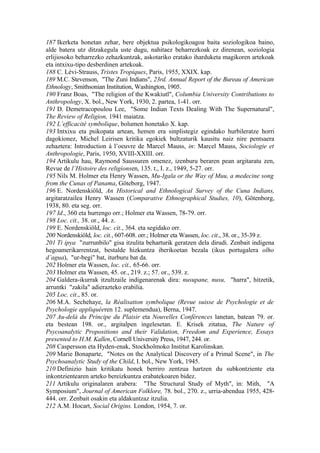 187 Ikerketa honetan zehar, bere objektua psikologikoagoa baita soziologikoa baino,
alde batera utz ditzakegula uste dugu, nahitaez beharrezkoak ez direnean, soziologia
erlijiosoko beharrezko zehazkuntzak, askotariko eratako iharduketa magikoren artekoak
eta intxixu-tipo desberdinen artekoak.
188 C. Lévi-Strauss, Tristes Tropiques, Paris, 1955, XXIX. kap.
189 M.C. Stevenson, "The Zuni Indians", 23rd. Annual Report of the Bureau of American
Ethnology, Smithsonian Institution, Washington, 1905.
190 Franz Boas, "The religion of the Kwakiutl", Columbia University Contributions to
Anthropology, X. bol., New York, 1930, 2. partea, 1-41. orr.
191 D. Demetracopoulou Lee, "Some Indian Texts Dealing With The Supernatural",
The Review of Religion, 1941 maiatza.
192 L’efficacité symbolique, bolumen honetako X. kap.
193 Intxixu eta psikopata artean, hemen era sinplistegiz egindako hurbileratze horri
dagokionez, Michel Leirisen kritika egokiek bultzaturik kausitu naiz nire pentsaera
zehaztera: Introduction à l’oeuvre de Marcel Mauss, in: Marcel Mauss, Sociologie et
Anthropologie, Paris, 1950, XVIII-XXIII. orr.
194 Artikulu hau, Raymond Saussuren omenez, izenburu beraren pean argitaratu zen,
Revue de l’Histoire des religionsen, 135. t., I. z., 1949, 5-27. orr.
195 Nils M. Holmer eta Henry Wassen, Mu-Igala or the Way of Muu, a medecine song
from the Cunas of Panama, Göteborg, 1947.
196 E. Nordenskiöld, An Historical and Ethnological Survey of the Cuna Indians,
argitaratzailea Henry Wassen (Comparative Ethnographical Studies, 10), Götenborg,
1938, 80. eta seg. orr.
197 Id., 360 eta hurrengo orr.; Holmer eta Wassen, 78-79. orr.
198 Loc. cit., 38. or., 44. z.
199 E. Nordenskiöld, loc. cit., 364. eta segidako orr.
200 Nordenskiöld, loc. cit., 607-608. orr.; Holmer eta Wassen, loc. cit., 38. or., 35-39 z.
201 Ti ipya "zurrunbilo" gisa itzulita beharturik geratzen dela dirudi. Zenbait indigena
hegoamerikarrentzat, bestalde hizkuntza iberikoetan bezala (ikus portugalera olho
d’agua), "ur-begi" bat, iturburu bat da.
202 Holmer eta Wassen, loc. cit., 65-66. orr.
203 Holmer eta Wassen, 45. or., 219. z.; 57. or., 539. z.
204 Galdera-ikurrak itzultzaile indigenarenak dira: nusupane, nusu, "harra", hitzetik,
arruntki "zakila" adierazteko erabilia.
205 Loc. cit., 85. or.
206 M.A. Sechehaye, la Réalisation symbolique (Revue suisse de Psychologie et de
Psychologie appliquéeren 12. suplemendua), Berna, 1947.
207 Au-delà du Principe du Plaisir eta Nouvelles Conférences lanetan, batean 79. or.
eta bestean 198. or., argitalpen ingelesetan. E. Krisek zitatua, The Nature of
Psycoanalytic Propositions and their Validation, Freedom and Experience, Essays
presented to H.M. Kallen, Cornell University Press, 1947, 244. or.
208 Caspersson eta Hyden-enak, Stockholmoko Institut Karolinskan.
209 Marie Bonaparte, "Notes on the Analytical Discovery of a Primal Scene", in The
Psychoanalytic Study of the Child, I. bol., New York, 1945.
210 Definizio hain kritikatu honek berriro zentzua hartzen du subkontziente eta
inkontzientearen arteko bereizkuntza erabatekoaren bidez.
211 Artikulu originalaren arabera: "The Structural Study of Myth", in: Mith, "A
Symposium", Journal of American Folklore, 78. bol., 270. z., urria-abendua 1955, 428-
444. orr. Zenbait osakin eta aldakuntzaz itzulia.
212 A.M. Hocart, Social Origins. London, 1954, 7. or.
 