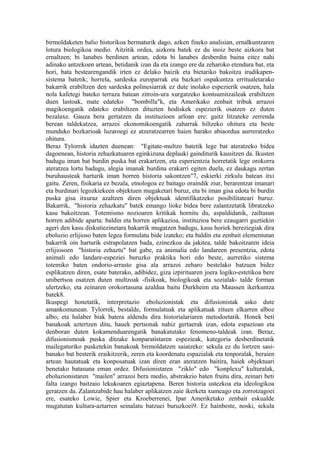 birmoldaketen balio historikoa bermaturik dago, azken fineko analisian, ernalkuntzaren
lotura biologikoa medio. Aitzitik ordea, aizkora batek ez du inoiz beste aizkora bat
ernaltzen; bi lanabes berdinen artean, edota bi lanabes desberdin baina eitez nahi
adinako antzekoen artean, betidanik izan da eta izango ere da zeharoko etendura bat, eta
hori, bata bestearengandik irten ez delako baizik eta bietariko bakoitza irudikapen-
sistema batetik; horrela, sardeska europarrak eta bazkari ospakuntza erritualetarako
bakarrik erabiltzen den sardeska polinesiarrak ez dute inolako espezierik osatzen, hala
nola kafetegi bateko terraza batean zitroin-ura xurgatzeko kontsumitzaileak erabiltzen
duen lastoak, mate edateko "bombilla"k, eta Amerikako zenbait tribuk arrazoi
magikoengatik edateko erabiltzen dituzten hodiskek espezierik osatzen ez duten
bezalaxe. Gauza bera gertatzen da instituzioen arloan ere: gaitz litzateke zerrenda
berean taldekatzea, arrazoi ekonomikoengatik zaharrak hiltzeko ohitura eta beste
munduko bozkarioak luzaroegi ez atzeratzearren haien harako abiaordua aurreratzeko
ohitura.
Beraz Tylorrek idazten duenean: "Egitate-multzo batetik lege bat ateratzeko bidea
dagoenean, historia zehazkatuaren eginkizuna deplauki gainditurik kausitzen da. Ikusten
badugu iman bat burdin puska bat erakartzen, eta esperientzia horretatik lege orokorra
ateratzea lortu badugu, alegia imanak burdina erakarri egiten duela, ez daukagu zertan
buruhausteak harturik iman horren historia sakontzen"7, eskierki zirkulu batean itxi
gaitu. Zeren, fisikaria ez bezala, etnologoa ez baitago oraindik ziur, berarentzat imanari
eta burdinari legozkiekeen objektuen mugaketari buruz, eta bi iman gisa edota bi burdin
puska gisa itxuraz azaltzen diren objektuak identifikatzeko posibilitateari buruz.
Bakarrik, "historia zehazkatu" batek emango lioke bidea bere zalantzetatik libratzeko
kasu bakoitzean. Totemismo nozioaren kritikak hornitu du, aspaldidanik, zailtasun
horren adibide aparta: baldin eta horren aplikazioa, instituzioa bere ezaugarri guztiekin
ageri den kasu diskutiezinetara bakarrik mugatzen badugu, kasu horiek bereziegiak dira
eboluzio erlijioso baten legea formulatu bide izateko; eta baldin eta zenbait elementutan
bakarrik oin harturik estrapolatzen bada, ezinezkoa da jakitea, talde bakoitzaren ideia
erlijiosoen "historia zehaztu" bat gabe, ea animalia edo landareen presentzia, edota
animali edo landare-espeziei buruzko praktika hori edo beste, aurretiko sistema
totemiko baten ondorio-arrasto gisa ala arrazoi zeharo bestelako batzuen bidez
esplikatzen diren, esate baterako, adibidez, giza izpirituaren joera logiko-estetikoa bere
unibertsoa osatzen duten multzoak -fisikoak, biologikoak eta sozialak- talde forman
ulertzeko, eta zeinaren orokortasuna azaldua baitu Durkheim eta Maussen ikerkuntza
batek8.
Ikuspegi honetatik, interpretazio eboluzionistak eta difusionistak asko dute
amankomunean. Tylorrek, bestalde, formulatuak eta aplikatuak zituen elkarren alboz
albo, eta halaber biak batera aldendu dira historialariaren metodoetatik. Honek beti
banakoak aztertzen ditu, hauek pertsonak nahiz gertaerak izan, edota espazioan eta
denboran duten kokamenduarengatik banakatutako fenomeno-taldeak izan. Beraz,
difusionismoak puska ditzake konparatistaren espezieak, kategoria desberdinetatik
mailegaturiko pusketekin banakoak birmoldatzen saiatzeko: sekula ez du lortzen sasi-
banako bat besterik eraikitzerik, zeren eta koordenatu espazialak eta tenporalak, beraien
artean hautatuak eta konposatuak izan diren eran ateratzen baitira, haiek objektuari
benetako batasuna eman ordez. Difusionistaren "ziklo" edo "konplexu" kulturalak,
eboluzionistaren "mailen" arrazoi bera medio, abstrakzio baten fruitu dira, zeinari beti
falta izango baitzaio lekukoaren egiaztapena. Beren historia ustezkoa eta ideologikoa
geratzen da. Zalantzabide hau halaber aplikatzen zaie ikerketa xumeago eta zorrotzagoei
ere, esateko Lowie, Spier eta Kroeberrenei, Ipar Ameriketako zenbait eskualde
mugatutan kultura-aztarren seinalatu batzuei buruzkoei9. Ez hainbeste, noski, sekula
 
