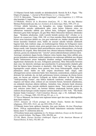 213 Hipotesi horrek badu oraindik ere defendatzailerik: Horrela Sir R.A. Paget, "The
Origin of Language...", Journal of World History, I, 2. z., Unesco, 1953.
214 Cf. E. Benveniste, "Nature du signe Linguistique", Acta Linguística, I, 1, 1939 eta
obra honetako V. kapitulua.
215 Michelet, Histoire de la Révolution franÇaise, IV, 1. Nik zita hau Maurice
Merleau-Pontyrenetik jaso dut, Les Aventures de la dialectique, Paris, 1955, 273. or.
216 Gure aldetik harroskoa, eta burugabea ere, izango litzatekeen eztabaidan
espezialistekin sartzeko nahikunderik gabe, zeren hemen Ediporen mitoa era
arbitrarioan trataturiko adibide gisa hartzen baita, Esfingeari egotzitako izakera
kthoniarra gerta liteke harrigarri, eta guk Mme Marie Delcourten lekukotza inbokatuko
dugu: "Kondaira arkaikoetan, ziurki Lurretik bertatik jaiotzen dira". (Oedipe ou la
légende du conquérant, Liège, 1944, 108. or.) Gure metodoa Mme Delcourtenetik nahi
bezain urrun kausitzen delarik ere, (eta gure ondorioak ere, halaber dudarik gabe, era
berean kausituko liratekeen arren, baldin eta arazoari sakonki heltzeko ahalmenik
bagenu) hark, hala iruditzen zaigu, era konbentzigarrian finkatu du Esfingearen izaera
tradizio arkaikoan: munstro emea, gizon gazteak eraso eta bortxatzen dituena, beste era
batean esanik, izaki femenino baten pertsonifikazioa zeinua alderantzikatuz, eta horrek
esplikatzen du zergatik, Mme Delcourtek bere obraren bukaeran bildutako ikonografia
ederrean, gizona eta emakumea beti "zeru/lur" jarrera alderantzikatuan aurkitzen diren.
Aurrerago seinalatzen dugun bezala, Ediporen mitoa hautatu dugu lehen adibide gisa,
greziar pentsakera arkaikoaren zenbait aspekturen eta ondorengo adibideak jaso ditugun
Pueblo Indiarrenaren artean badaudela diruditen analogia nabarmenengatik. Horri
dagokionean ohartaraziko da ezen, Esfingearen pertsonaia, Mme Delcourtek berreratu
duen eran, bat datorrela mitologia ipar-amerikarreko bi pertsonaiarekin (dudarik gabe
biek bat bakarra baino formatzen ez dutelarik). Alde batetik "old hag" dago, planta
higuingarriko sorgin zaharra, heroe gazteari, bere itxura fisikoarengatik, enigma bat
planteatzen diona: baldin eta hark enigma deszifratzen badu -alegia, izaki
arbuiagarriaren aieruei erantzuten badie- bere ohantzean, esnatzerakoan, emakume gazte
distirante bat aurkituko du, eta hark gailentasuna lortzera eramango du (forma horren
pean, era berean gai zeltarra). Esfingeak are hobeto ebokatzen du Hopi Indiarren
"child-protruding woman", ama falikoa halakorik izatekotan: emakume gazte hori,
migrazio zail batean zehar, erditzen ari zen momentu berean, beretarrek abandonatua,
eta ordudanik desertuan alderrai dabilena, Animalien Ama, ehiztariei haiek ehizatzea
eragozten diena. Hura, jantziak odoldurik, topatzen duena "hain izuturik geratzen da
non, erekzioa izaten baitu", eta horretaz baliatuz emakumeak bortxatu egiten du,
ondoren ehizan hutsegin ezineko lorpenez saritzen duelarik (cf. H.R. Voth, "The Oraibi
Summer Snake Ceremony", Field Columbian Museum, argt. z. 83, Anthropol. Series,
III. bol., 4. z., Chicago, 1903, 352-353 eta 353. orr., z. 1).
217 Eta ez Masauwû, lan honen testu inglesean hemen ageri den izena, daktilografiako
akats baten ondorioz.
218 Cf. Annuaire de l’École pratique des Hautes Études, Section des Sciences
religieuses, 1952-1953, 19-21. orr. eta 1953-1954, 27-29. orr.
219 Metodo honen beste aplikazio baterako, ikus gure ikerketa: On four Winnebago
Myths, 1958.an argitaratzekotan baita Paul Radin Irakaslearen omenezko bolumen
batean, haren 75. urtehurrena dela-eta.
220 Izenburu honen pean argitaratua in: For Roman Jakobson, Essays on the Occasion
of his sixtieth birthday. The Hague, 1956, 289-294. orr.
221 J.R. Murie, Pawnee Societies (Anthropol. Papers of the American Museum of
Natural History, II. bol.), VII, 603. orr.
 