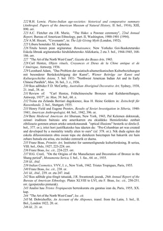 222 R.H. Lowie. Plains-Indian age-societies: historical and comparative summary
(Anthropol. Papers of the American Museum of Natural History, II. bol., 1916), XIII,
890. orr.
223 A.C. Fletcher eta J.R. Murie, "The Hako: a Pawnee ceremony", 22nd Annual
Report, Bureau of American Ethnology, part. II, Washington, 1900-1901 (1994).
224 A.M. Hocart, "Covenants", in: The Life Giving Myth (London, 1952).
225 Liburu honetako XI. kapitulua.
226 Titulu honen pean argitaratua: Renaissance, New Yorkeko Goi-Ikasketetarako
Eskola libreak argitaraturiko hiruhilabeteroko Aldizkaria, 2 eta 3. bol., 1944-1945, 168-
186. orr.
227 "The Art of the North West Coast", Gazette des Beaux-Arts, 1943.
228 Carl Hentze, Objets rituels, Croyances et Dieux de la Chine antique et de
l’Amérique, Antwerp, 1936.
229 Leonhard Adam, "Das Problem der asiatisch-altamerikanischen Kulturbeziehungen
mit besonderer Berücksichtigung der Kunst", Wiener Beiträge zur Kunst und
Kulturgeschichte Asiens, 5. bol. 1931- "Northwest American Indian Art and its Early
Chinese Parallels", Man, 36. bol., 3. z., 1936.
230 Ikus adibidez F.D. McCarthy, Australian Aboriginal Decorative Art, Sydney, 1938,
21. irud., 38. or.
231 Review of: "Carl Hentze, Frühchinesische Bronzen und Kultdarstellungen,
Antwerp, 1937", in: Man, 39. bol., 60. z.
232 Txina eta Zelanda Berriari dagokienez, ikus H. Heine Geldern in: Zeitschrift für
Rassenkunde, 2. bol., Stuttgart, 1935.
233 Henry Field and Eugene Prostov, Results of Soviet Investigation in Siberia, 1940-
1941; American Anthropologist, 44. bol., 1942, 396. or.
234 Bere Medieval American Art liburuan, New York, 1943, Pal Kelemen doktoreak,
zeinari iruditzen baitzaio arte amerikarren eta ekialdeko Hemisferioko zenbait
zibilizazio gorenen arteen arteko antzekotasunak "optical illusions" besterik ez direla (I.
bol., 377. or.), iritzi hori justifikatzeko hau idazten du: "Pre-Columbian art was created
and developed by a mentality totally alien to ours" (id. 378. or.). Nik duda egiten dut
eskola difusionistaren obra osoan topa ote daitekeen baieztapen bat bakarrik ere hain
zeharo hutsala eta arina, eta inolako zentzurik ez duena.
235 Franz Boas, Primitiv Art, Instituttet for sammenlignende kulturforskning, B seriea,
VIII. bol., Oslo, 1927, 223-224. orr.
236 Franz Boas, loc. cit., 224-225. orr.
237 H.G. Creel, "On the Origins of the Manufacture and Decoration of Bronze in the
Shang period", Monumenta Serica, I. bol., 1. fas., 64. or., 1935.
238 Id., ibid.
239 Indian Cosmetics, VVV, I. z., New York, 1942. Tristes Tropiques, Paris, 1955.
240 Franz Boas, loc. cit., 238. or.
241 Id., ibid., 239. or. eta 247. irud.
242 Ikus adibide gisa tlingit tatuaiak, J.R. Swantonek jasoak, 26th Annual Report of the
Bureau of American Ethnology, Plates XLVIII to LVI, eta F. Boas, loc. cit., 250-251.
orr. (gorputzeko pinturak).
243 Analisi hau Tristes Tropiquesen berreskuratu eta garatua izan da, Paris, 1955, XX.
kap.
244 "The Art of the North West Coast", loc. cit.
245 M. Dobrizhoffer, An Account of the Abipones, transl. from the Latin, 3. bol., II.
Bol., London 1822, 20. or.
246 Id., 21. or.
 