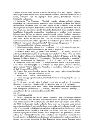 Kapitulu honetan osoan barrena, erreferentzia bibliografikoz oso kargatua, zilegitzat
eman dugu zitaturiko obren titulu osoak notan ez adieraztea, irakurleak aiseki aurkituko
baititu, autorearen izen eta argitalpen datari jarraiki, bolumenaren bukaerako
bibliografia orokorrean.
275 Konparatu Von Neumann:             "Ereduak (esateko jokoak) definizio zehatza,
osotorokoa eta ez-konplikatuegia suposatzen duten eraikuntza teorikoak dira: halaber
errealitatearen antzekoak behar dute izan, egiten ari den ikerketari lotzen zaizkion
erlazio guztien ikuspegitik. Laburbilduz: definizioak zehatza eta exhaustiboa behar du
izan, tratamendu matematikoa posible bihurtzeko. Eraikuntzak ez du izan behar alferrik
konplikatua, tratamendu matematikoa formalizazioaren estadioa baino aurrerago
bultzatua gerta litekeen eta emaitza numeriko osoak emango lituzkeen punturaino.
Errealitatearekiko antzekotasuna eskatzen da ereduaren funtzionamendua esanguratsua
izan dadin. Baina antzekotasun hori izan ohi daiteke murriztua pro tempore
funtsezkotzat emandako zenbait aspektutara -bestela hemen goian zerrendan emandako
baldintzak bateraezinak bilakatuko lirateke". (Neumann eta Morgenstern, 1944).
276 Histoire et Ethnologie, bolumen honetako I. kap.
277 Adibide eta eztabaida zehatzez, ikus Levi-Strauss (1949 b, 558. eta ondorengo orr.).
278 Gai horretaz ikus bolumen honetako VII. eta VIII. kapituluak.
279 Eztabaida horiei buruz, jo daiteke obra hauetara: C. Lévi-Strauss, Histoire et
Ethnologie (bolumen honetako I. kapitulua); Race et Histoire, Paris, 1952; lan horiek
kritikak edo iruzkinak sortu dituzte hauen aldetik: C. Lefort, L’Échange et la lutte des
hommes, Les Temps Modernes, 1951.ko otsaila; "Sociétés sans histoire et historicité",
Cahiers internationaux de Sociologie, 12. bol., 7. urtea, 1952; Jean Pouillon,
"L’Oeuvre de Claude Lévi-Strauss", Les Temps modernes, uztaila 1956; Roger Bastide,
Lévi-Strauss ou l’ethnographe "a la recherche du temps perdu", Présence Africaine,
apirila-maiatza 1956; G. Balandier, "Grandeur et servitude de l’ethnologue", Cahiers
du Sud, 43. urtea, 337. z., 1956.
280 Bestalde, hain zuzen horrelaxe garatzen da gaur egungo eboluzionismo biologikoa,
J.B.S. Haldane, G.G. Simpson eta besteren lanetan.
281 Autore honek "Dumézil" lanean laburbildua.
282 Human Ecology kapitulua da hori, Marston Ratesena in: Anthropology To-Gay, loc.
cit., 700-713. orr.
283 Les Structures sociales dans le Brésil central eta oriental; les Organisations
doualistes existent-elles? Obra honetako VII. kapitulua bata, eta VIII. kap. bestea.
284 Ikus, esate baterako, ritual baten "irudiak" haren aurrerapidearen etapa desberdinetan,
haiek kartografiatu dituen bezala: A.C. Fletcher, "The Hako: a Pawnee Ceremony", 22.
Annual Report, Bureau of American Ethnology, II, 1904.
285 1951.
286 1940-1941 eta 1949.
287 Antzerki espezialista batek berriki kontatu zidan ezen, Louis Jouveti atsegin zitzaiola
harridura azaltzea, areto bakoitzak arratsero betez beste har zezakeen publiko kopuru
osoa biltzen zuelako: 500 ikuslerentzako areto batek 500 bezero inguru izaten zituela,
eta 2.000 ikuslerentzako batek, zenbateko hori, inoiz ere txikienean jende askorik
ezezkorik eman beharrik gabe eta handiena noizbehinka ere hiru laurden hutsik geratu
gabe. Aldez aurretik erabakitako harmonia hori, eskierki esplikaezina litzateke, baldin
eta, areto bakoitzean, esertoki guztiak baliokideak balira. Baina hain onak ez direnak
berehala higuingarri bilakatzen direnez, efektu erregulatzaile bat gertatzen da, zaletuek
nahiago dute beste egun batetarako uztea, edota beste areto batetarako, kokaleku txarrak
besterik geratzen ez bada behintzat. Interesgarria litzateke ikertzea ea fenomeno hori ez
ote den rank-size law horren tipo berekoa. Era orokor batetan, antzoki fenomeno horren
 