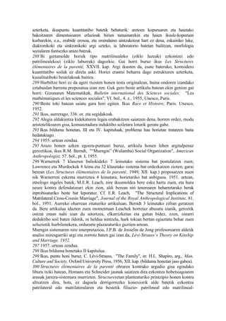 azterketa, ikuspuntu kuantitatibo batetik behaturik: aretoen kopuruaren eta haietako
bakoitzaren dimentsioaren erlazioak hirien tamainarekin eta haien ikusle-kopuruen
kurbarekin, e.a., erabide erosoa, eta oraindaino aintzakotzat hart ez dena, eskainiko luke,
diakronikoki eta sinkronikoki argi uzteko, ia laboratorio batetan bailitzan, morfologia
sozialaren funtsezko arazo batzuk.
288 Bi gertamolde horiek tipo matrilinealeko (ziklo luzeak) ezkontzei edo
patrilinealekoei (ziklo laburrak) dagozkie. Gai horri buruz ikus Les Structures
élémentaires de la parenté, XXVII. kap. Argi ikusten da, esate baterako, kontsidero
kuantitatibo soilak ez direla aski. Horiei erantsi beharra dago estrukturen azterketa,
kuoalitatiboki bestelakoak baitira.
289 Hurbiltze hori ez da ageri txosten honen testu originalean, baina ondoren izandako
eztabaidan barrena proposatua izan zen. Guk gero beste artikulu batean ekin genion gai
horri: Gizonaren Matematikak, Bulletin international des Sciences sociales: "Les
mathématiques et les sciences sociales", VI. bol., 4. z., 1955, Unesco, Paris.
290 Beste toki batean saiatu gara hori egiten. Ikus Race et Histoire, Paris. Unesco,
1952.
291 Ikus, aurrerago, 336. or. eta segidakoak.
292 Alegia aldakuntza kidekaturen legea erabakitzen saiatzen dena, horren ordez, modu
aristotelikoaren gisa, komunztadura induktibo soiletara loturik geratu gabe.
293 Ikus bilduma honetan, III eta IV. kapituluak, problema hau horietan tratatzen baita
hedatukiago.
294 1955. urtean zendua.
295 Arazo honen azken egoera-puntuari buruz, artikulu honen lehen argitalpenaz
geroztikoa, ikus R.M. Berndt, "“Murngin” (Wulamba) Social Organization", American
Anthropologist, 57. bol., pt. I, 1955.
296 Warnerrek 7 klaseren baliokideko 7 leinutako sistema bat postulatzen zuen;
Lawrence eta Murdockek 8 leinu eta 32 klasetako sistema bat ordezkatzen zioten; garai
berean (Les Structures élémentaires de la parenté, 1949, XII. kap.) proposatzen nuen
nik Warnerren eskema murriztea 4 leinutara, horietariko bat anbiguoa. 1951. urtean,
etnologo ingeles batek, M.E.R. Leach, nire ikusmoldea bere esku hartu zuen, eta hura
neure kontra defendatzeari ekin zion, aldi berean niri tenorearen beharretarako berak
inprobisaturiko beste bat leporatuz. Cf. E.R. Leach, "The Structural Implications of
Matrilateral Cross-Cousin Marriage", Journal of the Royal Anthropological Institute, 81.
bol., 1951. Aurreko oharrean zitaturiko artikuluan, Berndt 3 leinutako zifran geratzen
da. Bere artikulua idazten zuen momentuan Leachek horretaz abusatu izanik, geroztik
ontzat eman nahi izan du aitortzea, elkarrizketan eta gutun bidez, ezen, oinarri
deduktibo soil baten ildotik, ni heldua nintzela, hark tokian bertan egiaztatu behar zuen
soluziotik hurbilenekora, ordurarte plazaraturiko guztien artean.
Murngin sistemaren nire interpretazioa, J.P.B. de Josselin de Jong profesorearen aldetik
analisi miresgarriki argi eta zorrotz baten gai izan da, Lévi-Strauss’s Theory on Kinship
and Marriage, 1952.
297 1957. urtean zendua.
298 Ikus bilduma honetako II kapitulua.
299 Ikus, puntu honi buruz, C. Lévi-Strauss, "The Family", in: H.L. Shapiro, arg., Man,
Culture and Society, Oxford University Press, 1956, XII. kap. (bilduma honetan jaso gabea).
300 Structures élémentaires de la parenté obraren kontrako argudio gisa egindako
liburu txiki batean, Homans eta Schneider jaunak saiatzen dira ezkontza hobetsiagoaren
arauak jarrera-sistemara murrizten. Structuresetan planteaturiko printzipio honen kontra
altxatzen dira, hots, ez dagoela derrigorrezko konexiorik alde batetik ezkontza
patrilateral edo matrilateralaren eta bestetik filiazio- patrilineal edo matrilineal-
 