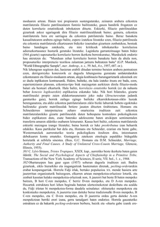 moduaren artean. Haien tesi propioaren sustengutarako, zeinaren arabera ezkontza
matrilaterala filiazio patrilinealaren funtzio bailitzateke, gauza handirik frogatzen ez
duten korrelazio estatistikoak inbokatzen dituzte. Eskierki, filiazio patrilinealdun
gizarteak askoz ugariagoak dira filiazio matrilinealdunak baino; gainera, ezkontza
matrilaterala bera ere sarriagoa da ezkontza patrilaterala baino. Beraz banaketa
kasualitatearen arabera egingo balitz, espero izatekoa litzateke ezen, filiazio patrilineala
eta ezkontza matrilaterala elkartzearen bidezko izaeradun gizarteen zenbatekoa, besteak
baino handiagoa zatekeela, eta nire kritikoek inbokaturiko korrelazioa
adierazkortasunez husturik geratuko litzateke. Laginketa garrantzitsuago baten bidez
(564 gizarte) suposaturiko korrelazio horren ikerketa berreskuratuz, Murdockek ondorio
hau ateratzen du: "Munduan zehar korrelazio horren banaketa hain da ahula non,
proposaturiko interpretazio teorikoa zalantzan jartzera bultzatzen baitu" (G.P. Murdock,
"World Ethnographic Sample", mer. Anthrop., n. s., 59. bol., 4 z., 1957, 687. or.).
Nik lehengoan segitzen dut, hasieran erabili ditudan termino beraien arabera pentsatzen
ezen, derrigorrezko konexiorik ez dagoela lehengusina gurutzatu unilateralarekin
ezkontzearen eta filiazio-moduaren artean, alegia konbinazio bururagarrietarik edozeinek ere
ez duela inplikatzen kontraesanik. Halere, baliteke, eta hala izateko itxura ere badu, ezen,
esperientziaren planoan, ezkontza-tipo biak maizagotan aurkitzen direla filiazio-modu
batari ala besteari elkarturik. Hala balitz, korrelazio estatistiko horrek (ez da nahastu
behar konexio logikoarekin) esplikazioa eskatuko luke. Nik hori bilatzeko, gizarte
matrilinealei propio zaien aldakortasunerantz joko nuke (Structuresetan jadanik
garaturiko gaia), horrek zailago egingo bailieke elkarrekikotasun-ziklo luzeak
berenganatzea, eta aldiz ezkontza patrilateralaren ziklo biziki laburrak hobeto egokituko
bailirateke gizarte matrilinealak betiere jasaten dituzten tirabiretara. Homans eta
Schneiderren      interpretazioa    zeharo     onartezina     iruditzen    zait:    ezkontza
matrilateralarekiko gizarte patrilinealek duten hobespena kontsidero psikologikoren
bidez esplikatzen dute, esate baterako adoleszente baten atxikipen sentimentalen
transferra amaren aldetiko osabaren leinurantz. Kasua hori balitz, ezkontza matrilaterala
eskierki maizagoa izango litzateke; baina horrek ez luke preskribatua izan beharrik
edukiko. Kasu partikular bat dela eta, Homans eta Schneider, ezarian eta beste gabe,
Westermarckek aurreraturiko teoria psikologikora itzultzen dira, intzestuaren
debekuaren kontu emateko. Gustagarria zatekeen etnologia aspaldiko bidegaldu
horietatik at zebilela sinestea. (Ikus, G.C. Homans eta D.M. Schneider, Marriage,
Authority and Final Causes. A Study of Unilateral Cross-Cousin Marriage, Glencoe,
Illinois, 1955).
301 C. Lévi-Strauss, Tristes Tropiques, XXIX. kap., aurretiko beste ikerketa baten gaien
ildotik: The Social and Psychological Aspects of Chieftainship in a Primitive Tribe,
Transactions of the New York Academy of Sciences, II serie, VII. bol., 1. z., 1944.
302 Ohartarazpen hau gaur egun (1957) soberan dagoela iruditzen zait. Badira
gizarteak, ziklo hierarkiko eta iragangaitzak hautematen direnak, pecking-orderarekin
erabat konparagarriak. Horrela Fidji irlak, bertako populazioa XX. mende hasiera arte
jaurerritan organizaturik baitzegoen, elkarren artean menpekotza-erlazioez loturik, eta
zenbait kasutan halako menpekotza-erlazioak non, A jaurerri bat beste B baten menpeko
baitzen, B hori C-ren menpeko, C berriz D-ren menpeko, eta D A-ren menpeko.
Hocartek estruktura hori lehen begirada batetan ulertezinekotzat deskribatu eta azaldu
du, Fidji irletan bi menpekotza-forma daudela seinalatuz: ohiturazko menpekotza eta
konkistazko menpekotza. A jaurerria izan daiteke beraz tradizionalki B-ren menpeko, B
C-ren menpeko, eta C D-ren menpeko, eta D jaurerria ordea gerta daiteke A-ren
menpekotzan berriki erori izana, gerra tamalgarri baten ondorioz. Horrela gauzaturiko
estruktura ez da bakarrik pecking-orderaren berbera, baizik eta -ohartu gabe izanik ere-
 