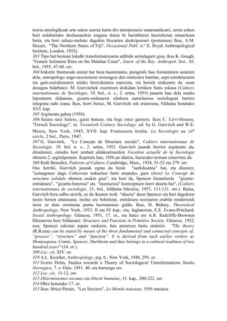 teoria etnologikoak urte askoz aurrea hartu dio interpretazio matematikoari, zeren azken
hori nolabaiteko desfasearekin eragina duten bi bariableren bereizketan oinarritzen
baita, eta hori zehatz-mehatz dagokio Hocarten deskripzioari (postumoa) Ikus, A.M.
Hocart, "The Northern States of Fiji", Occasional Publ. n.º II. Royal Anthropological
Institute, London, 1952).
303 Tipo bat bestean lokalki transformatzearen adibide seinalagarri gisa, ikus K. Gough,
"Female Initiation Rites on the Malabar Coast", Journ. of the Roy. Anthropol. Inst., 85.
bol., 1955, 47-48. orr.
304 Irakurle frantsesak ontzat har beza hautematea, paragrafo hau formulatzen saiatzen
dela, antropologo ango-saxoientzat erosoagoa den mintzaira batetan, azpi-estrukturaren
eta gain-estrukturaren arteko bereizkuntza marxista, eta horrek erakusten du -esan
dezagun bidebatez- M. Gurvitchek zuzentzen dizkidan kritiken funts eskasa (Cahiers
internationaux de Sociologie, 19. bol., n. s., 2. urtea, 1955) pasarte hau dela medio
leporatzen didanean, gizarte-ordenaren ulerkera autoritarioa soziologian berriro
integratu nahi izana. Ikus, horri buruz, M. Gurvitchi nik erantzuna, bilduma honetako
XVI. kap.
305 Argitaratu gabea (1956).
306 Saiatu naiz halere, garai batean, eta begi onez gainera. Ikus C. Lévi-Strauss,
"French Sociology", in: Twentieth Century Sociology, ed. by G. Gurvitch and W.E.
Moore, New York, 1945, XVII. kap. Frantsesera itzulia: La Sociologie au XXe
siècle, 2 bol., Paris, 1947.
307 G. Gurvitch, "Le Concept de Structure sociale", Cahiers internationaux de
Sociologie, 19. bol. n. s., 2. urtea, 1955. Gurvitch jaunak berriro argitaratu du,
dirudienez, estudio hori zenbait aldakuntzarekin Vocation actuelle de la Sociologie
obraren 2. argitalpenean. Kapitulu hau, 1956.an idatzia, hasierako testuan oinarritua da.
308 Ruth Benedict, Patterns of Culture, Cambridge, Mass., 1934, 51-52 eta 279. orr.
Oso berriki, Gurvitch jaunak egina du beste "aurkikuntza" bat, eta dioenez,
"ezinegonez dago Cahiersen irakurleei berri emateko, gure (bere) Le Concept de
structure solidale obraren osakin gisa": eta hori da, Spencer litzatekeela "gizarte-
estruktura", "gizarte-funtzioa" eta "instituzioa" kontzeptuen iturri ahaztu bat", (Cahiers
internationaux de sociologie, 23. bol., bilduma bikoitza, 1957, 111-121. orr.). Baina,
Gurvitch bera salbu utzirik, ez da ikusten nork "ahaztu" duen Spencer eta hari dagokion
nozio horien aitatasuna; inolaz ere behintzat, estruktura nozioaren erabile modernoek
inoiz ez dute oroimena puntu horretaraino galdu. Ikus, D. Bidney, Theoretical
Anthropology, New York, 1953, II eta IV kap.; eta, Inglaterran, E.E. Evans-Pritchard,
Social Anthropology, Glencoe, 1951, 17. or., eta batez ere A.R. Radcliffe-Brownen
Hitzaurrea bere bildumari: Structure and Function in Primitive Society, Glencoe, 1952,
non, Spencer askotan aipatu ondoren, hau ateratzen baitu ondorio: "The theory
(R.B.ena) can be stated by means of the three fundamental and connected concepts of,
“process”, “structure” and “function”. It is derived from such earlier writers as
Montesquieu, Comte, Spencer, Durkheim and thus belongs to a cultural tradition of two
hundred years" (14. or.).
309 Loc. cit. XIV. or.
310 A.L. Kroeber, Anthropology, arg. b., New York, 1948, 293. or.
311 Sverre Holm, Studies towards a Theory of Sociological Transformations Studia
Norvegica, 7. z. Oslo. 1951. 40. eta hurrengo orr.
312 Loc. cit., 11-12. orr.
313 Déterminismes sociaux eta liberté humaine, 11. kap., 200-222. orr.
314 Obra honetako 17. or.
315 Ikus: Brice-Parain, "Les Sorciers", Le Monde nouveau, 1956 maiatza.
 